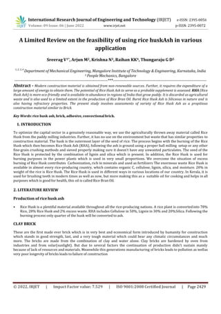 © 2022, IRJET | Impact Factor value: 7.529 | ISO 9001:2008 Certified Journal | Page 2429
A Limited Review on the feasibility of using rice huskAsh in various
application
Sreerag V1*, Arjun M2, Krishna N3, Raihan KK4, Thungaraju G D5
1, 2, 3, 4
Department of Mechanical Engineering, Mangalore Institute of Technology & Engineering, Karnataka, India
5 People Mechanics, Bangalore
---------------------------------------------------------------------***---------------------------------------------------------------------
Abstract - Modern construction material is obtained from non-renewable sources. Further, it requires the expenditure of a
large amount of energy to obtain them. The potential of Rice Husk Ash to serve as a probable supplement is assessed. RHA (Rice
Husk Ash) is more eco-friendly and is available in abundance in regions of India that grow paddy. It is discarded as agricultural
waste and is also used to a limited extent in the production of Rice Bran Oil. Burnt Rice Husk Ash is Siliceous in nature and is
also having refractory properties. The present study involves assessments of variety of Rice Husk Ash as a propitious
construction material similar to Brick.
Key Words: rice husk ash, brick, adhesive, convectionalbrick.
1. INTRODUCTION
To optimize the capital sector in a genuinely reasonable way, we use the agriculturally thrown away material called Rice
Husk from the paddy milling industries. Further, it has no use on the environment but waste that has similar properties to
construction material. The husk is the outermost layer of the seed of rice. The process begins with the burning of the Rice
Husk which then becomes Rice Husk Ash (RHA), following the ash is ground using a proper ball milling setup or any other
fine-grain crushing methods and sieved properly making sure it doesn’t have any unwanted particulates. The seed of the
Rice Husk is protected by the combination of lignin and silica which is present. In addition, the Rice Husk is used for
burning purposes in the power plants which is used in very small proportions. We overcome the situation of excess
burning of Rice Husk contributes Carbonization, rich in minerals and used as fertilizers The enormous waste Rice Husk is
available in almost every rice-producing country, which contains organic C, cellulose, lignin, silica, and moisture. 20% in
weight of the rice is Rice Husk. The Rice Husk is used in different ways in various locations of our country. In Kerala, it is
used for brushing teeth in modern times as well as now, but more making this as a suitable oil for cooking and helps in all
purposes which is good for health, this oil is called Rice Bran Oil.
2. LITERATURE REVIEW
Production of rice husk ash
• Rice Husk is a plentiful material available throughout all the rice-producing nations. A rice plant is convertedinto 78%
Rice, 28% Rice Husk and 2% excess waste. RHA includes Cellulose in 50%, Lignin in 30% and 20%Silica. Following the
burning process only quarter of the husk will be converted to ash.
CLAY BRICK
These are the first made ever brick which is in very best and economical form introduced by humanity for construction
which stands in good strength, last, and a very tough material which could bear any climatic circumstances and much
more. The bricks are made from the combination of clay and water alone. Clay bricks are hardened by oven from
industries and from solar(sunlight). But due to several factors the continuation of production didn’t sustain mainly
because of lack of resources and materials. Meanwhile this generations manufacturing of bricks leads to pollution as wellas
very poor longevity of bricks leads to failure of construction
International Research Journal of Engineering and Technology (IRJET) e-ISSN: 2395-0056
Volume: 09 Issue: 06 | June 2022 www.irjet.net p-ISSN: 2395-0072
 