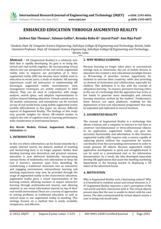 © 2022, IRJET | Impact Factor value: 7.529 | ISO 9001:2008 Certified Journal | Page 2491
ENHANCED EDUCATION THROUGH AUGMENTED REALITY
Joshwa Siju Thomas1, Salman Gaffur1, Renuka Babu K1 , Joyeal Paul1, Ann Rija Paul2
1Student, Dept. Of Computer Science Engineering, Sahrdaya College Of Engineering and Technology, Kerala, India
2Assistant Professor, Dept. Of Computer Science Engineering, Sahrdaya College Of Engineering and Technology ,
Kerala, India
---------------------------------------------------------------------***---------------------------------------------------------------------
Abstract - AR (Augmented Reality) is a relatively new
field that is rapidly developing. Its goal is to bring the
virtual and real worlds together. By incorporating virtual
objects into our perspective of the real world, augmented
reality aims to improve our perception of it. Since
augmented reality (AR) has become more widely used in
education in recent years, a study of students’ AR learning
experiences could aid instructors in implementing AR
learning.In augmented reality environments, view
management techniques are widely employed to label
objects. They can be used in conjunction with image
analysis, search space, and adaptive representations to
achieve desired labeling objectives. Virtual content such as
3D models, animations, and annotations can be overlaid
on top of real-world items using mobile augmented reality
(mobile AR).Likewise in this paper we discuss different
aspects of Augmented Reality. The findings of this study
may provide insights for future AR-related studies to
explore the role of cognitive load in learning performance
with consideration of motivational factors.
Key Words: Models, Virtual, Augmented, Reality ,
Animation etc
1. INTRODUCTION
In this era where information can be found instantly by a
simple internet search, the didactic method of teaching
and memorizing facts is no longer popular. Rather than
dividing learning into theoretical and practical sessions,
education is now delivered holistically, incorporating
various forms of multimedia-rich information to keep the
Gen Z learner’s attention span from dwindling. By
transforming a traditional classroom into an interactive
and engaging environment, extraordinary learning and
teaching experiences may now be provided through the
usage of augmented reality in the classroom.In education,
augmented reality gives a visual representation of the
learning content, allowing teachers to impart interactive
learning through multimedia-rich lessons, and allowing
students to see visual information layered on top of their
real-world environment.There are a variety of approaches
to solving problems in traditional education, as well as
several ways to use augmented reality in teaching. This
strategy focuses on a method that is easily available,
inexpensive, and effective.
2. WHY MOBILE LEARNING
Because learning no longer takes place in conventional
settings such as classrooms, the use of mobile devices in
education has created a new educational paradigm known
as M-Learning. It provides various opportunity for
students to exercise their creativity, while also providing
an element of motivation and collaboration, especially for
children. This definition is in line with the concept of
ubiquitous learning. ”In essence, pervasive learning refers
to the use of a technology that the apprentice has in his or
her hands to generate more meaningful and relevant
learning situations, written by the student.” Furthermore,
these devices use open platforms, enabling for the
deployment of low-cost educational programme that may
be expanded and replicated in several locations.
3. AUGMENTED REALITY
The concept of Augmented Reality is a technology that
allows a human and a computer to interact in real time to
construct two-dimensional or three-dimensional objects.
In its application, augmented reality can give the
necessary functionality and information. In this situation,
augmented reality (AR) requires only a camera capable of
capturing photos without the requirement for marker
coordinates from the surrounding environment in order to
create genuine 3D objects. Because augmented reality
application development is quick and straightforward, it
can be used as a promotional tool or for information
dissemination. As a result, the idea developed separately
develop AR applications that assist the dwelling marketing
department in the housing market in displaying a 3D
object of the advertised house.
4. MOTIVATION
Why is Augmented Reality such a fascinating subject? Why
is it beneficial to combine actual and virtual elements in 3-
D? Augmented Reality improves a user’s perception of the
real world and their interaction with it. The virtual objects
present data that the user is unable to detect with his own
senses. The data communicated by virtual objects assists a
user in doing real-world tasks.
International Research Journal of Engineering and Technology (IRJET) e-ISSN: 2395-0056
Volume: 09 Issue: 06 | Jun 2022 www.irjet.net p-ISSN: 2395-0072
 