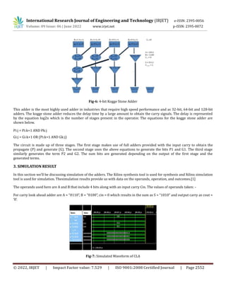 International Research Journal of Engineering and Technology (IRJET) e-ISSN: 2395-0056
Volume: 09 Issue: 06 | June 2022 www.irjet.net p-ISSN: 2395-0072
© 2022, IRJET | Impact Factor value: 7.529 | ISO 9001:2008 Certified Journal | Page 2552
Fig-6: 4-bit Kogge Stone Adder
This adder is the most highly used adder in industries that require high speed performance and as 32-bit, 64-bit and 128-bit
adders. The kogge stone adder reduces the delay time by a large amount to obtain the carry signals. The delay is represented
by the equation log2n which is the number of stages present in the operator. The equations for the kogge stone adder are
shown below.
Pi:j = Pi:k+1 AND Pk:j
Gi:j = Gi:k+1 OR (Pi:k+1 AND Gk:j)
The circuit is made up of three stages. The first stage makes use of full adders provided with the input carry to obtain the
propagate (P) and generate (G). The second stage uses the above equations to generate the bits P1 and G1. The third stage
similarly generates the term P2 and G2. The sum bits are generated depending on the output of the first stage and the
generated terms.
3. SIMULATION RESULT
In this section we’ll be discussing simulation of the adders. The Xilinx synthesis tool is used for synthesis and Xilinx simulation
tool is used for simulation. Thesimulation results provide us with data on the operands, operation, and outcomes.[1]
The operands used here are A and B that include 4 bits along with an input carry Cin. The values of operands taken: -
For carry look ahead adder are A = “0110”, B = “0100”, cin = 0 which results in the sum as S = “1010” and output carry as cout =
‘0’.
Fig-7: Simulated Waveform of CLA
 
