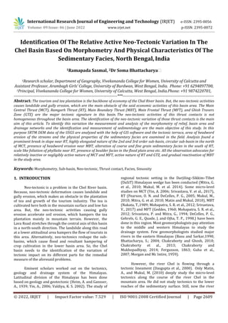 © 2022, IRJET | Impact Factor value: 7.529 | ISO 9001:2008 Certified Journal | Page 2609
Identification Of The Relative Active Neo-Tectonic Variation In The
Chel Basin Based On Morphometry And Physical Characteristics Of The
Sedimentary Facies, North Bengal, India
1Ramapada Sasmal, 2Dr Soma Bhattacharya⁕
1Research scholar, Department of Geography, Vivekananda College for Women, University of Calcutta and
Assistant Professor, Arambagh Girls’ College, University of Burdwan, West Bengal, India. Phone: +91 6294897700,
1Principal, Vivekananda College for Women, University of Calcutta, West Bengal, India.Phone: +91 9874220701,
-----------------------------------------------------------------------------***--------------------------------------------------------------------
Abstract: The tourism and tea plantation is the backbone of economy of the Chal River basin. But, the neo-tectonic activities
causes landslide and gully erosion, which are the main obstacle of the said economic activities of this basin area. The Main
Central Thrust (MCT), Ramgarh Thrust (RT), Main Boundary Thrust (MBT), Main Frontal Thrust (MFT), and Ghish Travers
Zone (GTZ) are the major tectonic signature in this basin. The neo-tectonic activities of this thrust contacts is not
homogeneous throughout the basin area. The identification of the neo-tectonic variation of those thrust contacts is the main
aim of this article. To identify this variation the measurement and analysis of the morphometry of relief, basin area and
drainage networks and the identification and measurement of sedimentology are the main objective of this study. In this
purpose SRTM DEM data of the USGS are analyzed with the help of GIS software and the tectonic terrace, area of headword
erosion of the streams and the physical properties of the sedimentary facies are examined in the field. Analysis found a
prominent break in slope near RT, highly elongated nature of the 2nd and 3rd order sub-basin, circular sub-basin in the north
of MCT, presence of headword erosion near MBT, alteration of coarse and fine grain sedimentary facies in the south of RT,
scale like foliation of phyllaite near RT, presence of boulder facies in the flood plain area etc. All the observation advocates for
relatively inactive or negligibly active nature of MCT and MFT, active nature of RT and GTZ, and gradual reactivation of MBT
in the study area.
Keywords: Morphometry, Sub-basin, Neo-tectonic, Thrust contact, Facies, Sinuosity
1. INTRODUCTION
Neo-tectonic is a problem in the Chel River basin.
Because, neo-tectonic deformation causes landslide and
gully erosion, which makes an obstacle in the plantation
of tea and growth of the tourism industry. The tea is
cultivated here both in the mountain surface and low fun
area. But, the neo-tectonic activities causing gully
erosion accelerate soil erosion, which hampers the tea
plantation mainly in mountain terrain. However, the
Lava Road stretches through the central axis of this basin
in a north-south direction. The landslide along this road
at a lower attitudinal area hampers the flow of tourists in
this area. Alternatively, neo-tectonics reshape the sub-
basins, which cause flood and resultant hampering of
crop cultivation in the lower basin area. So, the Chel
basin needs to the identification of the variation of
tectonic impact on its different parts for the remedial
measure of the aforesaid problems.
Eminent scholars worked out on the tectonics,
geology and drainage system of the Himalayas.
Latitudinal division of the Himalayas has been done
based on geology and geotectonic (Heim, A. and Gansser,
A., 1939; Yin, A., 2006; Valdiya, K. S. 2002). The study of
regional tectonic setting in the Darjiling–Sikkim–Tibet
(DaSiT) Himalayan wedge has been conducted (Mitra, G.
et al., 2010; Mukul, M. et al. 2014). Some micro-level
studies on MCT (Yin, A. 2006; Srivastava, V. et al., 2017),
RT (Pearson, O. N. and DeCelles, P. G., 2005; Mukul, M.,
2010; Mitra, G. et al. 2010; Matin and Mukul, 2010), MBT
(Nakata, T.,1989; Mohapatra, S. R. et al., 2012; Srivastava,
V., 2017) and MFT (Geddes, 1960; Mohapatra, S. R. et al.,
2012; Srivastava, P. and Mitra, G., 1994; DeCelles, P. G.,
Gehrels, G. E., Quade, J. and Ojha, T. P., 1998.) have been
done in this region. Most geomorphologists pay attention
to the middle and western Himalayas to study the
drainage system. Few geomorphologists studied major
rivers in the eastern Himalayas (Basu and Sarkar,1990;
Bhattacharya, S.; 2004; Chakraborty and Ghosh, 2010;
Chakraborty et al., 2013; Chakraborty and
Mukhopadhyay, 2014; Fergusson, 1863; Guha et al.,
2007; Morgan and Mc Intire, 1959).
However, the river Chel is flowing through a
tectonic lineament (Dasgupta et al., 2000). Only Matin,
A., and Mukul, M. (2010) deeply study the micro-level
tectonics along the course of the river Chel in the
mountain area. He did not study tectonics to the lower
reaches of the sedimentary surface. Still, now the river
International Research Journal of Engineering and Technology (IRJET) e-ISSN: 2395-0056
Volume: 09 Issue: 06 | June 2022 www.irjet.net p-ISSN: 2395-0072
 