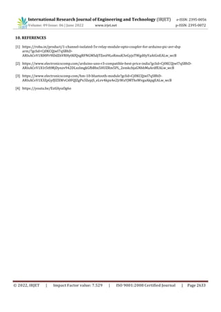 International Research Journal of Engineering and Technology (IRJET) e-ISSN: 2395-0056
Volume: 09 Issue: 06 | June 2022 www.irjet.net p-ISSN: 2395-0072
© 2022, IRJET | Impact Factor value: 7.529 | ISO 9001:2008 Certified Journal | Page 2633
10. REFERENCES
[1] https://robu.in/product/1-channel-isolated-5v-relay-module-opto-coupler-for-arduino-pic-avr-dsp
arm/?gclid=Cj0KCQjwl7qSBhD-
ARIsACvV1X00Pr9lDdZ6VRHytKfQxgRFNGMSdjTZeol9LoRmuK3eGyjxTWgd0yYaAtGnEALw_wcB
[2] https://www.electronicscomp.com/arduino-uno-r3-compatible-best-price-india?gclid=Cj0KCQjwl7qSBhD-
ARIsACvV1X1t5tftMjDynzv942DLxsImgkGfbBbx5HUZRm5PL_2emkcbjaGNhbMaArdfEALw_wcB
[3] https://www.electronicscomp.com/hm-10-bluetooth-module?gclid=Cj0KCQjwl7qSBhD-
ARIsACvV1X3ZpGyfJIZXWvCi0FQJZgPx3ZepjS_eLvv4kpx4e2JrWaYJMThsWvgaAkpgEALw_wcB
[4] https://youtu.be/EztlAyuOg6o
 