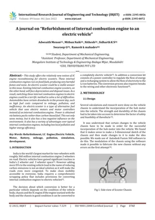 International Research Journal of Engineering and Technology (IRJET) e-ISSN: 2395-0056
Volume: 09 Issue: 06 | Jun 2022 www.irjet.net p-ISSN: 2395-0072
A journal on “Refurbishment of Internal combustion engine to an
electric vehicle”
Adweaith Menon[1] , Mithun Naik[2] , Nithesh[3] , Sidharth K S[4]
Swaroop G[5], Ramesh k mahadev[6]
1,2,3,4 Student, Department of Mechanical Engineering,
5AssistantsProfessor, Department of Mechanical Engineering,
Mangalore Institute of Technology & Engineering-Badaga Mijar, Moodabidri
6CEO, TRIVIDTRANS PVT LTD
---------------------------------------------------------------------***---------------------------------------------------------------------
Abstract - This study offers the relatively new notion of IC
engine reconditioning for electric scooters. These internal
combustion engines run on fossilfuels, producing very harmful
fumes and noise. An electric scooter could be a viable answer
to this issue. Existing Internal combustion engine scooters, on
the other hand, will face depreciation and disposal issues. Asa
result, switching these internal combustion engines toelectric
engines could be a terrific method to solve a lot of difficulties.
Automobiles have certain drawbacks in the present day, such
as high fuel costs compared to mileage, pollution, and
inefficiency. An electric scooter is a type of alternative fuel
vehicle that uses electric motors and motor controllers
instead.of an.internal combustion.engine.. Power is obtained
via battery packs rather than carbon-based fuel. This not only
saves money, but it also has a less negative influence on the
environment. It also has a variety of advantages over typical
internal.combustion engines, includinglesslocalpollution and
higher energy efficiency.
Key Words: Refurbishment, I.C Engine,Electric Vehicle,
Motor, Battery, mileage, pollution, simulation,
development.
1. INTRODUCTION
India is the world’s largest market for two-wheelers with
roughly 360 million internal combustion engine 2-wheelers
on road. Electric vehicles have gained significant traction in
India’s 2 wheeler and 3 wheeler space[1]. However adding
more EVs to the existing vehicle load in the name of reducing
carbon emissions is not an ideal solution as it will make the
roads even more congested. To make clean mobility
accessible to everyone, India requires a comprehensive
scrapping policy that includes provisions for converting
internal combustion engines to electric vehicles[2].
The decision about which conversion is better for a
particular vehicle depends on the condition of the vehicle
body,chassisandtheICengine.Iftheengineisseized with the
body and the chassis in good condition it can be converted to
a completely electric vehicle[3]. In addition a conversion kit
consists of a power controller to regulate the flow of energy
and a recharging system to allow the flow of electricity to the
Li-ion batteries. Theconversionprocessalsorequirestweaks
to the wiring and other electronic functions[4].
2. METHODOLOGY
2.1 Design
Several calculations and research were done on the vehicle
chassis to understand the incorporation of the hub motor
into the vehicle. The strength and durability of the chassis
had to be taken into account to determine the factor of safety
and feasibility of thevehicle[5].
It was understood that certain changes to the vehicle
chassis have to be made in order for the successful
incorporation of the hub motor into the vehicle. We found
that it makes sense to make a 3-dimensional sketch of the
chassis and then made changes to it to make the idea
possible. We made use of Autodesk Fusion 360 software to
do this. The modulation of the chassis using the software
made it possible to fabricate the new chassis without any
errors on the first attempt[6].
Fig 1: Side view of Scooter Chassis
© 2022, IRJET | Impact Factor value: 7.529 | ISO 9001:2008 Certified Journal | Page 2742
 