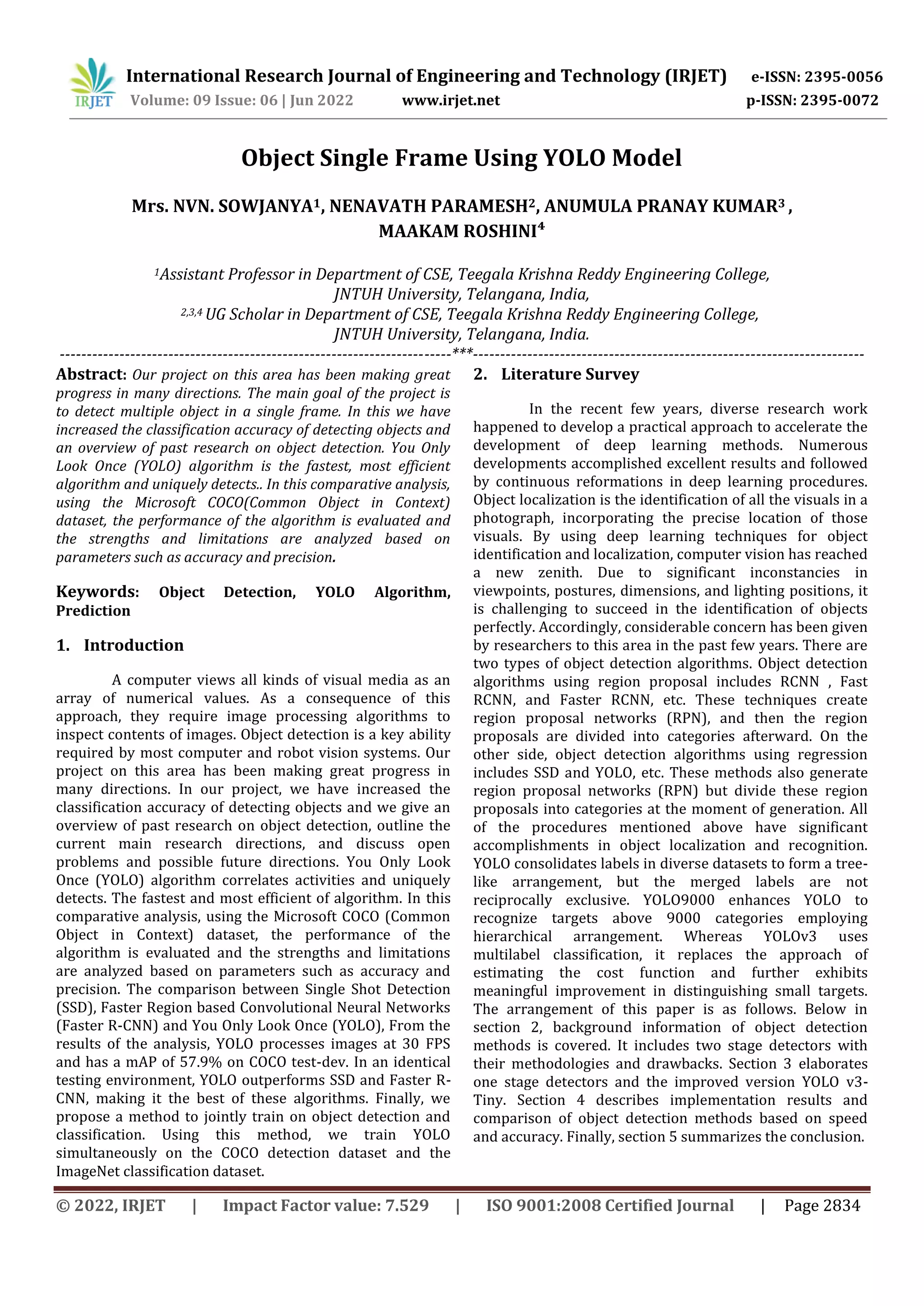 © 2022, IRJET | Impact Factor value: 7.529 | ISO 9001:2008 Certified Journal | Page 2834 Object Single Frame Using YOLO Model Mrs. NVN. SOWJANYA1, NENAVATH PARAMESH2, ANUMULA PRANAY KUMAR3 , MAAKAM ROSHINI⁴ 1Assistant Professor in Department of CSE, Teegala Krishna Reddy Engineering College, JNTUH University, Telangana, India, 2,3,4 UG Scholar in Department of CSE, Teegala Krishna Reddy Engineering College, JNTUH University, Telangana, India. ------------------------------------------------------------------------***------------------------------------------------------------------------ Abstract: Our project on this area has been making great progress in many directions. The main goal of the project is to detect multiple object in a single frame. In this we have increased the classification accuracy of detecting objects and an overview of past research on object detection. You Only Look Once (YOLO) algorithm is the fastest, most efficient algorithm and uniquely detects.. In this comparative analysis, using the Microsoft COCO(Common Object in Context) dataset, the performance of the algorithm is evaluated and the strengths and limitations are analyzed based on parameters such as accuracy and precision. Keywords: Object Detection, YOLO Algorithm, Prediction 1. Introduction A computer views all kinds of visual media as an array of numerical values. As a consequence of this approach, they require image processing algorithms to inspect contents of images. Object detection is a key ability required by most computer and robot vision systems. Our project on this area has been making great progress in many directions. In our project, we have increased the classification accuracy of detecting objects and we give an overview of past research on object detection, outline the current main research directions, and discuss open problems and possible future directions. You Only Look Once (YOLO) algorithm correlates activities and uniquely detects. The fastest and most efficient of algorithm. In this comparative analysis, using the Microsoft COCO (Common Object in Context) dataset, the performance of the algorithm is evaluated and the strengths and limitations are analyzed based on parameters such as accuracy and precision. The comparison between Single Shot Detection (SSD), Faster Region based Convolutional Neural Networks (Faster R-CNN) and You Only Look Once (YOLO), From the results of the analysis, YOLO processes images at 30 FPS and has a mAP of 57.9% on COCO test-dev. In an identical testing environment, YOLO outperforms SSD and Faster R- CNN, making it the best of these algorithms. Finally, we propose a method to jointly train on object detection and classification. Using this method, we train YOLO simultaneously on the COCO detection dataset and the ImageNet classification dataset. 2. Literature Survey In the recent few years, diverse research work happened to develop a practical approach to accelerate the development of deep learning methods. Numerous developments accomplished excellent results and followed by continuous reformations in deep learning procedures. Object localization is the identification of all the visuals in a photograph, incorporating the precise location of those visuals. By using deep learning techniques for object identification and localization, computer vision has reached a new zenith. Due to significant inconstancies in viewpoints, postures, dimensions, and lighting positions, it is challenging to succeed in the identification of objects perfectly. Accordingly, considerable concern has been given by researchers to this area in the past few years. There are two types of object detection algorithms. Object detection algorithms using region proposal includes RCNN , Fast RCNN, and Faster RCNN, etc. These techniques create region proposal networks (RPN), and then the region proposals are divided into categories afterward. On the other side, object detection algorithms using regression includes SSD and YOLO, etc. These methods also generate region proposal networks (RPN) but divide these region proposals into categories at the moment of generation. All of the procedures mentioned above have significant accomplishments in object localization and recognition. YOLO consolidates labels in diverse datasets to form a tree- like arrangement, but the merged labels are not reciprocally exclusive. YOLO9000 enhances YOLO to recognize targets above 9000 categories employing hierarchical arrangement. Whereas YOLOv3 uses multilabel classification, it replaces the approach of estimating the cost function and further exhibits meaningful improvement in distinguishing small targets. The arrangement of this paper is as follows. Below in section 2, background information of object detection methods is covered. It includes two stage detectors with their methodologies and drawbacks. Section 3 elaborates one stage detectors and the improved version YOLO v3- Tiny. Section 4 describes implementation results and comparison of object detection methods based on speed and accuracy. Finally, section 5 summarizes the conclusion. International Research Journal of Engineering and Technology (IRJET) e-ISSN: 2395-0056 Volume: 09 Issue: 06 | Jun 2022 www.irjet.net p-ISSN: 2395-0072 