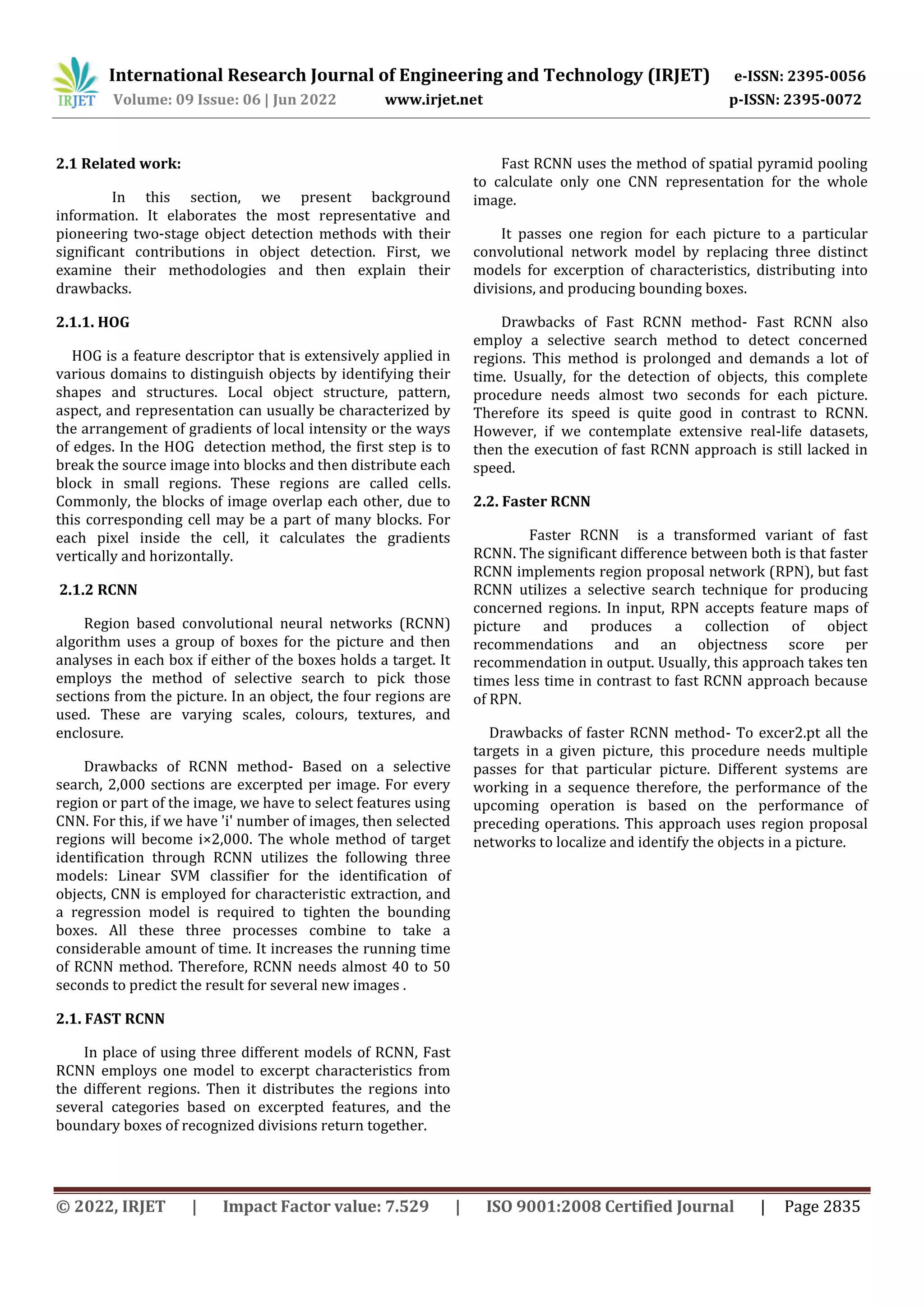 © 2022, IRJET | Impact Factor value: 7.529 | ISO 9001:2008 Certified Journal | Page 2835 2.1 Related work: In this section, we present background information. It elaborates the most representative and pioneering two-stage object detection methods with their significant contributions in object detection. First, we examine their methodologies and then explain their drawbacks. 2.1.1. HOG HOG is a feature descriptor that is extensively applied in various domains to distinguish objects by identifying their shapes and structures. Local object structure, pattern, aspect, and representation can usually be characterized by the arrangement of gradients of local intensity or the ways of edges. In the HOG detection method, the first step is to break the source image into blocks and then distribute each block in small regions. These regions are called cells. Commonly, the blocks of image overlap each other, due to this corresponding cell may be a part of many blocks. For each pixel inside the cell, it calculates the gradients vertically and horizontally. 2.1.2 RCNN Region based convolutional neural networks (RCNN) algorithm uses a group of boxes for the picture and then analyses in each box if either of the boxes holds a target. It employs the method of selective search to pick those sections from the picture. In an object, the four regions are used. These are varying scales, colours, textures, and enclosure. Drawbacks of RCNN method- Based on a selective search, 2,000 sections are excerpted per image. For every region or part of the image, we have to select features using CNN. For this, if we have 'i' number of images, then selected regions will become i×2,000. The whole method of target identification through RCNN utilizes the following three models: Linear SVM classifier for the identification of objects, CNN is employed for characteristic extraction, and a regression model is required to tighten the bounding boxes. All these three processes combine to take a considerable amount of time. It increases the running time of RCNN method. Therefore, RCNN needs almost 40 to 50 seconds to predict the result for several new images . 2.1. FAST RCNN In place of using three different models of RCNN, Fast RCNN employs one model to excerpt characteristics from the different regions. Then it distributes the regions into several categories based on excerpted features, and the boundary boxes of recognized divisions return together. Fast RCNN uses the method of spatial pyramid pooling to calculate only one CNN representation for the whole image. It passes one region for each picture to a particular convolutional network model by replacing three distinct models for excerption of characteristics, distributing into divisions, and producing bounding boxes. Drawbacks of Fast RCNN method- Fast RCNN also employ a selective search method to detect concerned regions. This method is prolonged and demands a lot of time. Usually, for the detection of objects, this complete procedure needs almost two seconds for each picture. Therefore its speed is quite good in contrast to RCNN. However, if we contemplate extensive real-life datasets, then the execution of fast RCNN approach is still lacked in speed. 2.2. Faster RCNN Faster RCNN is a transformed variant of fast RCNN. The significant difference between both is that faster RCNN implements region proposal network (RPN), but fast RCNN utilizes a selective search technique for producing concerned regions. In input, RPN accepts feature maps of picture and produces a collection of object recommendations and an objectness score per recommendation in output. Usually, this approach takes ten times less time in contrast to fast RCNN approach because of RPN. Drawbacks of faster RCNN method- To excer2.pt all the targets in a given picture, this procedure needs multiple passes for that particular picture. Different systems are working in a sequence therefore, the performance of the upcoming operation is based on the performance of preceding operations. This approach uses region proposal networks to localize and identify the objects in a picture. International Research Journal of Engineering and Technology (IRJET) e-ISSN: 2395-0056 Volume: 09 Issue: 06 | Jun 2022 www.irjet.net p-ISSN: 2395-0072 