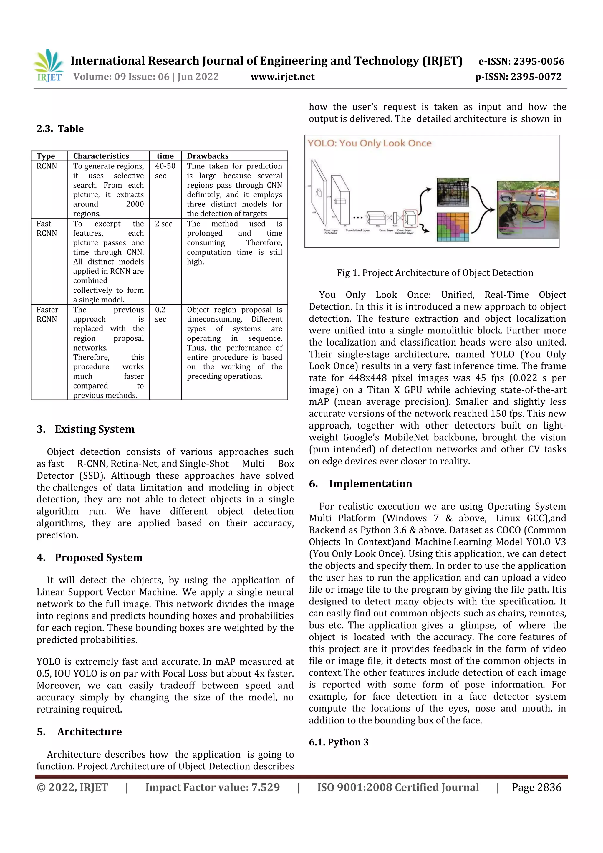 © 2022, IRJET | Impact Factor value: 7.529 | ISO 9001:2008 Certified Journal | Page 2836 2.3. Table 3. Existing System Object detection consists of various approaches such as fast R-CNN, Retina-Net, and Single-Shot Multi Box Detector (SSD). Although these approaches have solved the challenges of data limitation and modeling in object detection, they are not able to detect objects in a single algorithm run. We have different object detection algorithms, they are applied based on their accuracy, precision. 4. Proposed System It will detect the objects, by using the application of Linear Support Vector Machine. We apply a single neural network to the full image. This network divides the image into regions and predicts bounding boxes and probabilities for each region. These bounding boxes are weighted by the predicted probabilities. YOLO is extremely fast and accurate. In mAP measured at 0.5, IOU YOLO is on par with Focal Loss but about 4x faster. Moreover, we can easily tradeoff between speed and accuracy simply by changing the size of the model, no retraining required. 5. Architecture Architecture describes how the application is going to function. Project Architecture of Object Detection describes how the user’s request is taken as input and how the output is delivered. The detailed architecture is shown in Fig 1- Project Architectureof Object detection Fig 1. Project Architecture of Object Detection You Only Look Once: Unified, Real-Time Object Detection. In this it is introduced a new approach to object detection. The feature extraction and object localization were unified into a single monolithic block. Further more the localization and classification heads were also united. Their single-stage architecture, named YOLO (You Only Look Once) results in a very fast inference time. The frame rate for 448x448 pixel images was 45 fps (0.022 s per image) on a Titan X GPU while achieving state-of-the-art mAP (mean average precision). Smaller and slightly less accurate versions of the network reached 150 fps. This new approach, together with other detectors built on light- weight Google’s MobileNet backbone, brought the vision (pun intended) of detection networks and other CV tasks on edge devices ever closer to reality. 6. Implementation For realistic execution we are using Operating System Multi Platform (Windows 7 & above, Linux GCC),and Backend as Python 3.6 & above. Dataset as COCO (Common Objects In Context)and Machine Learning Model YOLO V3 (You Only Look Once). Using this application, we can detect the objects and specify them. In order to use the application the user has to run the application and can upload a video file or image file to the program by giving the file path. Itis designed to detect many objects with the specification. It can easily find out common objects such as chairs, remotes, bus etc. The application gives a glimpse, of where the object is located with the accuracy. The core features of this project are it provides feedback in the form of video file or image file, it detects most of the common objects in context.The other features include detection of each image is reported with some form of pose information. For example, for face detection in a face detector system compute the locations of the eyes, nose and mouth, in addition to the bounding box of the face. 6.1. Python 3 Type Characteristics time Drawbacks RCNN To generate regions, it uses selective search. From each picture, it extracts around 2000 regions. 40-50 sec Time taken for prediction is large because several regions pass through CNN definitely, and it employs three distinct models for the detection of targets Fast RCNN To excerpt the features, each picture passes one time through CNN. All distinct models applied in RCNN are combined collectively to form a single model. 2 sec The method used is prolonged and time consuming Therefore, computation time is still high. Faster RCNN The previous approach is replaced with the region proposal networks. Therefore, this procedure works much faster compared to previous methods. 0.2 sec Object region proposal is timeconsuming. Different types of systems are operating in sequence. Thus, the performance of entire procedure is based on the working of the preceding operations. International Research Journal of Engineering and Technology (IRJET) e-ISSN: 2395-0056 Volume: 09 Issue: 06 | Jun 2022 www.irjet.net p-ISSN: 2395-0072 