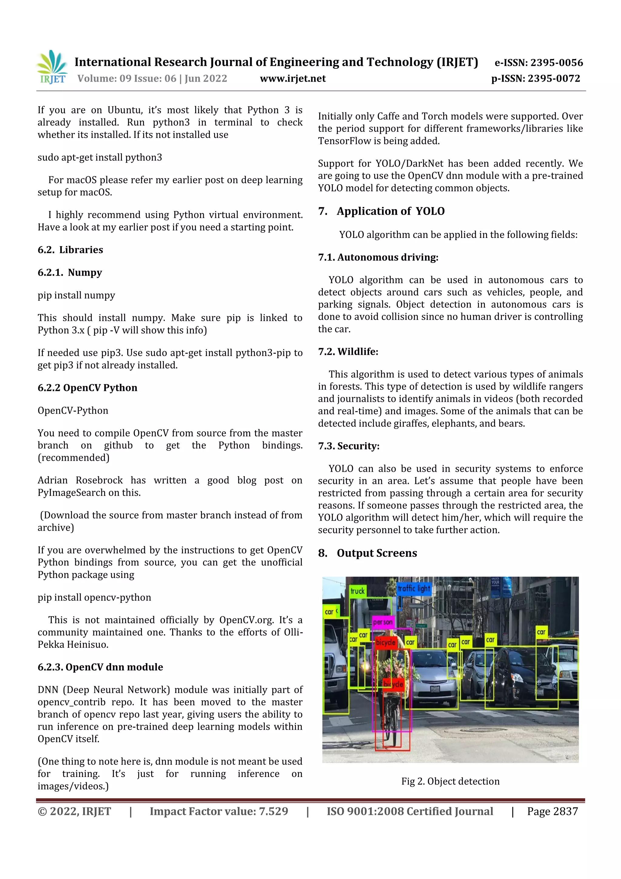 © 2022, IRJET | Impact Factor value: 7.529 | ISO 9001:2008 Certified Journal | Page 2837 If you are on Ubuntu, it’s most likely that Python 3 is already installed. Run python3 in terminal to check whether its installed. If its not installed use sudo apt-get install python3 For macOS please refer my earlier post on deep learning setup for macOS. I highly recommend using Python virtual environment. Have a look at my earlier post if you need a starting point. 6.2. Libraries 6.2.1. Numpy pip install numpy This should install numpy. Make sure pip is linked to Python 3.x ( pip -V will show this info) If needed use pip3. Use sudo apt-get install python3-pip to get pip3 if not already installed. 6.2.2 OpenCV Python OpenCV-Python You need to compile OpenCV from source from the master branch on github to get the Python bindings. (recommended) Adrian Rosebrock has written a good blog post on PyImageSearch on this. (Download the source from master branch instead of from archive) If you are overwhelmed by the instructions to get OpenCV Python bindings from source, you can get the unofficial Python package using pip install opencv-python This is not maintained officially by OpenCV.org. It’s a community maintained one. Thanks to the efforts of Olli- Pekka Heinisuo. 6.2.3. OpenCV dnn module DNN (Deep Neural Network) module was initially part of opencv_contrib repo. It has been moved to the master branch of opencv repo last year, giving users the ability to run inference on pre-trained deep learning models within OpenCV itself. (One thing to note here is, dnn module is not meant be used for training. It’s just for running inference on images/videos.) Initially only Caffe and Torch models were supported. Over the period support for different frameworks/libraries like TensorFlow is being added. Support for YOLO/DarkNet has been added recently. We are going to use the OpenCV dnn module with a pre-trained YOLO model for detecting common objects. 7. Application of YOLO YOLO algorithm can be applied in the following fields: 7.1. Autonomous driving: YOLO algorithm can be used in autonomous cars to detect objects around cars such as vehicles, people, and parking signals. Object detection in autonomous cars is done to avoid collision since no human driver is controlling the car. 7.2. Wildlife: This algorithm is used to detect various types of animals in forests. This type of detection is used by wildlife rangers and journalists to identify animals in videos (both recorded and real-time) and images. Some of the animals that can be detected include giraffes, elephants, and bears. 7.3. Security: YOLO can also be used in security systems to enforce security in an area. Let’s assume that people have been restricted from passing through a certain area for security reasons. If someone passes through the restricted area, the YOLO algorithm will detect him/her, which will require the security personnel to take further action. 8. Output Screens Fig 2. Object detection International Research Journal of Engineering and Technology (IRJET) e-ISSN: 2395-0056 Volume: 09 Issue: 06 | Jun 2022 www.irjet.net p-ISSN: 2395-0072 
