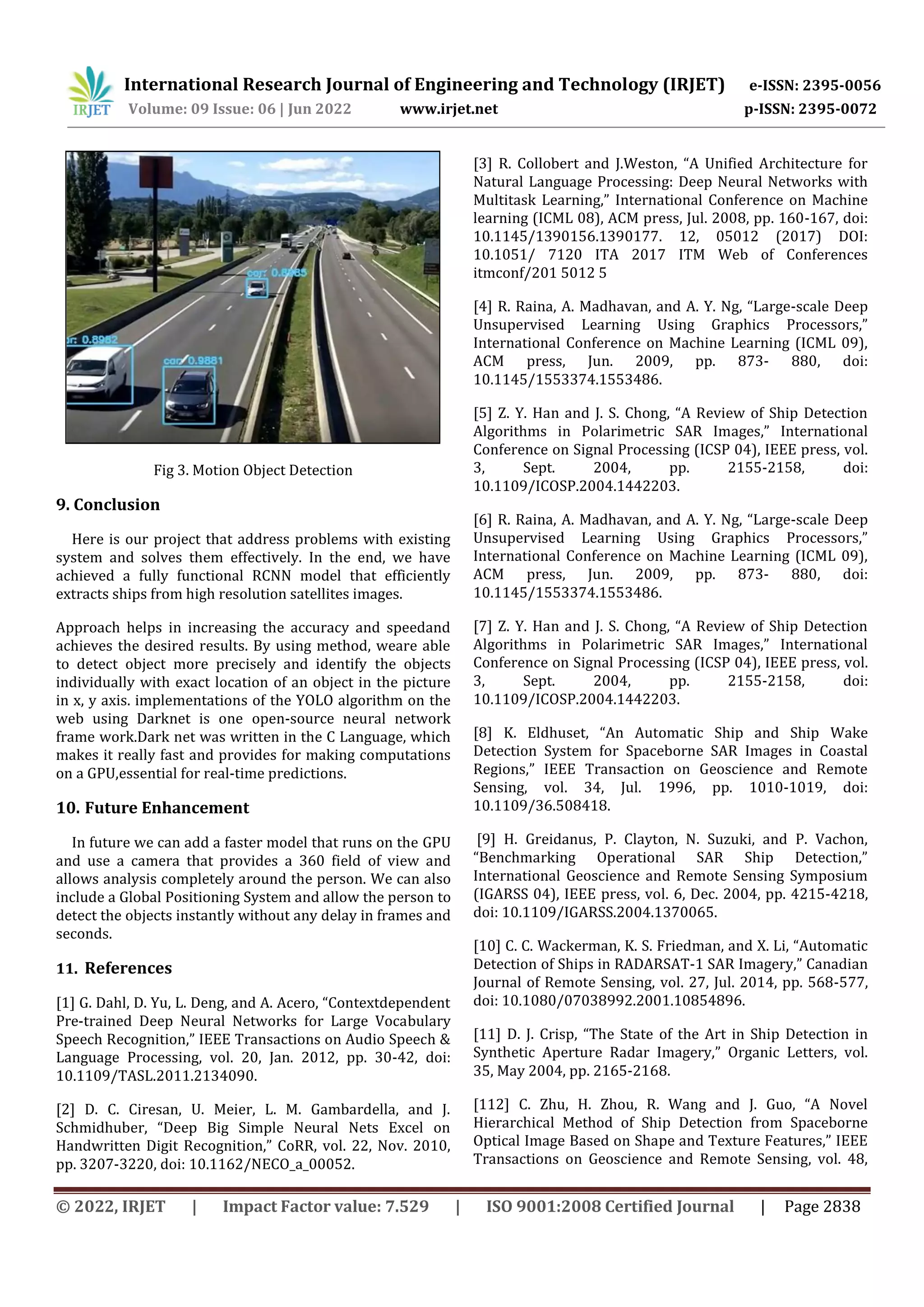 © 2022, IRJET | Impact Factor value: 7.529 | ISO 9001:2008 Certified Journal | Page 2838 Fig 3. Motion Object Detection 9. Conclusion Here is our project that address problems with existing system and solves them effectively. In the end, we have achieved a fully functional RCNN model that efficiently extracts ships from high resolution satellites images. Approach helps in increasing the accuracy and speedand achieves the desired results. By using method, weare able to detect object more precisely and identify the objects individually with exact location of an object in the picture in x, y axis. implementations of the YOLO algorithm on the web using Darknet is one open-source neural network frame work.Dark net was written in the C Language, which makes it really fast and provides for making computations on a GPU,essential for real-time predictions. 10. Future Enhancement In future we can add a faster model that runs on the GPU and use a camera that provides a 360 field of view and allows analysis completely around the person. We can also include a Global Positioning System and allow the person to detect the objects instantly without any delay in frames and seconds. 11. References [1] G. Dahl, D. Yu, L. Deng, and A. Acero, “Contextdependent Pre-trained Deep Neural Networks for Large Vocabulary Speech Recognition,” IEEE Transactions on Audio Speech & Language Processing, vol. 20, Jan. 2012, pp. 30-42, doi: 10.1109/TASL.2011.2134090. [2] D. C. Ciresan, U. Meier, L. M. Gambardella, and J. Schmidhuber, “Deep Big Simple Neural Nets Excel on Handwritten Digit Recognition,” CoRR, vol. 22, Nov. 2010, pp. 3207-3220, doi: 10.1162/NECO_a_00052. [3] R. Collobert and J.Weston, “A Unified Architecture for Natural Language Processing: Deep Neural Networks with Multitask Learning,” International Conference on Machine learning (ICML 08), ACM press, Jul. 2008, pp. 160-167, doi: 10.1145/1390156.1390177. 12, 05012 (2017) DOI: 10.1051/ 7120 ITA 2017 ITM Web of Conferences itmconf/201 5012 5 [4] R. Raina, A. Madhavan, and A. Y. Ng, “Large-scale Deep Unsupervised Learning Using Graphics Processors,” International Conference on Machine Learning (ICML 09), ACM press, Jun. 2009, pp. 873- 880, doi: 10.1145/1553374.1553486. [5] Z. Y. Han and J. S. Chong, “A Review of Ship Detection Algorithms in Polarimetric SAR Images,” International Conference on Signal Processing (ICSP 04), IEEE press, vol. 3, Sept. 2004, pp. 2155-2158, doi: 10.1109/ICOSP.2004.1442203. [6] R. Raina, A. Madhavan, and A. Y. Ng, “Large-scale Deep Unsupervised Learning Using Graphics Processors,” International Conference on Machine Learning (ICML 09), ACM press, Jun. 2009, pp. 873- 880, doi: 10.1145/1553374.1553486. [7] Z. Y. Han and J. S. Chong, “A Review of Ship Detection Algorithms in Polarimetric SAR Images,” International Conference on Signal Processing (ICSP 04), IEEE press, vol. 3, Sept. 2004, pp. 2155-2158, doi: 10.1109/ICOSP.2004.1442203. [8] K. Eldhuset, “An Automatic Ship and Ship Wake Detection System for Spaceborne SAR Images in Coastal Regions,” IEEE Transaction on Geoscience and Remote Sensing, vol. 34, Jul. 1996, pp. 1010-1019, doi: 10.1109/36.508418. [9] H. Greidanus, P. Clayton, N. Suzuki, and P. Vachon, “Benchmarking Operational SAR Ship Detection,” International Geoscience and Remote Sensing Symposium (IGARSS 04), IEEE press, vol. 6, Dec. 2004, pp. 4215-4218, doi: 10.1109/IGARSS.2004.1370065. [10] C. C. Wackerman, K. S. Friedman, and X. Li, “Automatic Detection of Ships in RADARSAT-1 SAR Imagery,” Canadian Journal of Remote Sensing, vol. 27, Jul. 2014, pp. 568-577, doi: 10.1080/07038992.2001.10854896. [11] D. J. Crisp, “The State of the Art in Ship Detection in Synthetic Aperture Radar Imagery,” Organic Letters, vol. 35, May 2004, pp. 2165-2168. [112] C. Zhu, H. Zhou, R. Wang and J. Guo, “A Novel Hierarchical Method of Ship Detection from Spaceborne Optical Image Based on Shape and Texture Features,” IEEE Transactions on Geoscience and Remote Sensing, vol. 48, International Research Journal of Engineering and Technology (IRJET) e-ISSN: 2395-0056 Volume: 09 Issue: 06 | Jun 2022 www.irjet.net p-ISSN: 2395-0072 