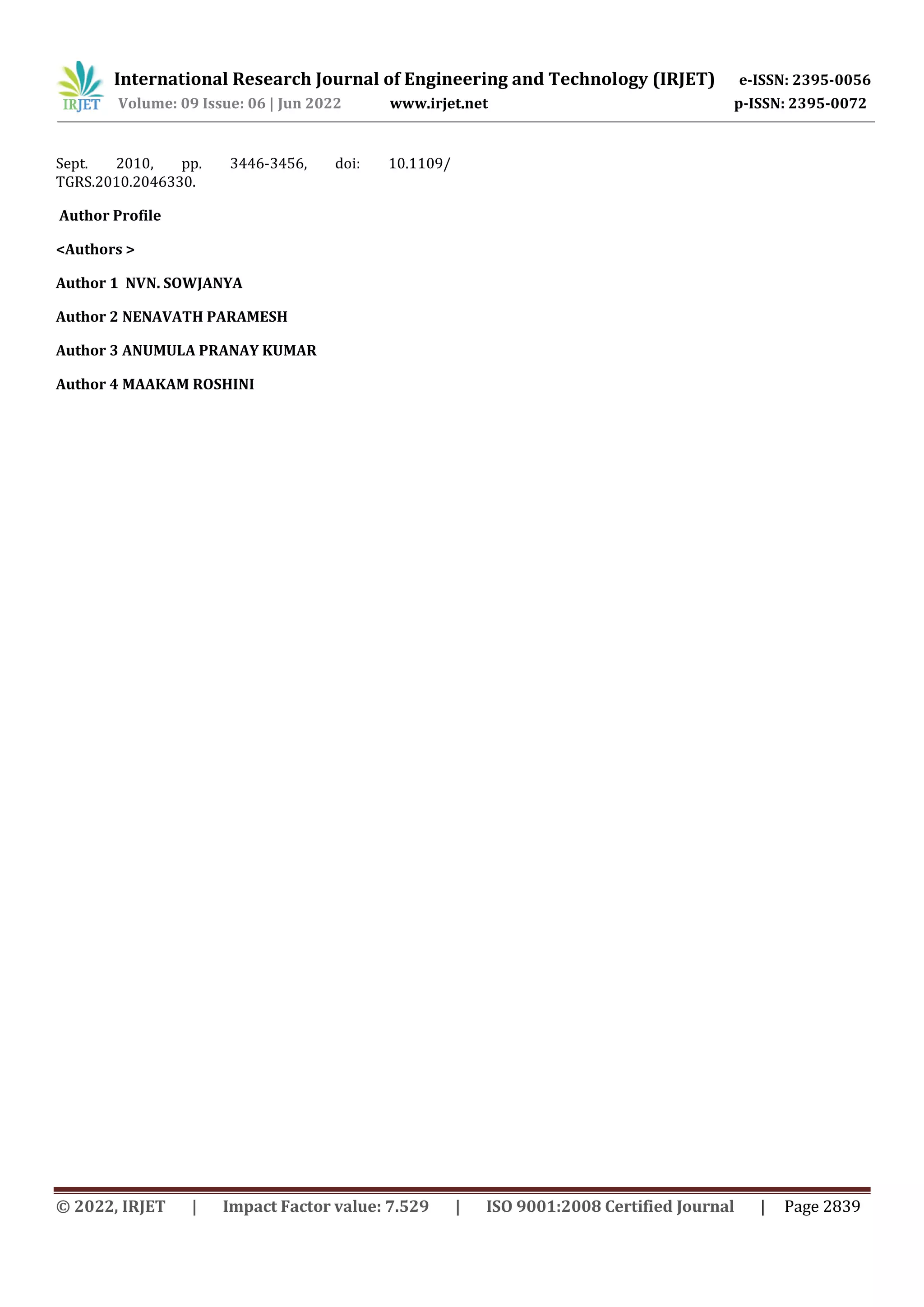 © 2022, IRJET | Impact Factor value: 7.529 | ISO 9001:2008 Certified Journal | Page 2839 Sept. 2010, pp. 3446-3456, doi: 10.1109/ TGRS.2010.2046330. Author Profile <Authors > Author 1 NVN. SOWJANYA Author 2 NENAVATH PARAMESH Author 3 ANUMULA PRANAY KUMAR Author 4 MAAKAM ROSHINI International Research Journal of Engineering and Technology (IRJET) e-ISSN: 2395-0056 Volume: 09 Issue: 06 | Jun 2022 www.irjet.net p-ISSN: 2395-0072 