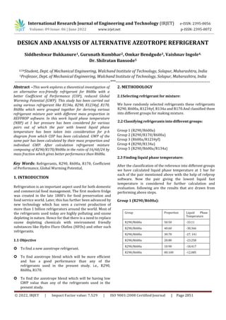 © 2022, IRJET | Impact Factor value: 7.529 | ISO 9001:2008 Certified Journal | Page 2851
DESIGN AND ANALYSIS OF ALTERNATIVE AZEOTROPE REFRIGERANT
Siddheshwar Bukkanure1, Gurunath Kumbhar2, Omkar Bendgude3, Vaishnav Ingole4,
Dr. Shilratan Bansode5
1234Student, Dept. of Mechanical Engineering, Walchand Institute of Technology, Solapur, Maharashtra, India
5Professor, Dept. of Mechanical Engineering, Walchand Institute of Technology, Solapur, Maharashtra, India
---------------------------------------------------------------------***--------------------------------------------------------------------
Abstract –This work explores a theoretical investigation of
an alternative eco-friendly refrigerant for R600a with a
better Coefficient of Performance (COP), reduced Global
Warming Potential (GWP). This study has been carried out
using various refrigerant like R134a, R290, R1234yf, R170,
R600a which were grouped together for deriving various
refrigerant mixture pair with different mass proportion in
REFPROP software. In this work liquid phase temperature
(NBP) at 1 bar pressure has been considered for various
pairs out of which the pair with lowest liquid phase
temperature has been taken into consideration for p-h
diagram from which COP has been calculated. GWP of the
same pair has been calculated by their mass proportion and
individual GWP. After calculation refrigerant mixture
composing of R290/R170/R600a in the ratio of 16/60/24 by
mass fraction which gives better performance than R600a.
Key Words: Refrigerants, R290, R600a, R170, Coefficient
of Performance, Global Warming Potential,
1. INTRODUCTION
Refrigeration is an important aspect used for both domestic
and commercial food management. The first modern fridge
was created in the late 1800’s for food preservation and
food service world. Later, this has further been advanced by
new technology which has seen a current production of
more than 1 billion refrigerators around the world. Most of
the refrigerants used today are highly polluting and ozone
depleting in nature. Hence for that there is a need to replace
ozone depleting chemicals with environment friendly
substances like Hydro Fluro Olefins (HFOs) and other such
refrigerants.
1.1 Objective
 To find a new azeotrope refrigerant.
 To find azeotrope blend which will be more efficient
and has a good performance than any of the
refrigerants used in the present study. i.e., R290,
R600a, R170.
 To find the azeotrope blend which will be having low
GWP value than any of the refrigerants used in the
present study.
2. METHODOLOGY
2.1Selecting refrigerant for mixture:
We have randomly selected refrigerants these refrigerants
R290, R600a, R1234yf, R134a and R170.And classified them
into different groups for making mixture.
2.2 Classifying refrigerants into different groups:
Group 1 (R290/R600a)
Group 2 (R290/R170/R600a)
Group 3 (R600a/R1234yf)
Group 4 (R290/R134a)
Group 5 (R290/R600a/R134a)
2.3 Finding liquid phase temperature:
After the classification of the reference into different groups
we have calculated liquid phase temperature at 1 bar for
each of the pair mentioned above with the help of refprop
software. Now the pair giving the lowest liquid fast
temperature is considered for further calculation and
evaluation. following are the results that are drawn from
performing above steps.
Group 1 (R290/R600a):
Group Proportion Liquid Phase
Temperature
R290/R600a 50:50 -33.11
R290/R600a 40:60 -30.366
R290/R600a 30:70 -27. 141
R290/R600a 20:80 -23.258
R290/R600a 10:90 -18.417
R290/R600a 00:100 -12.085
International Research Journal of Engineering and Technology (IRJET) e-ISSN: 2395-0056
Volume: 09 Issue: 06 | June 2022 www.irjet.net p-ISSN: 2395-0072
 