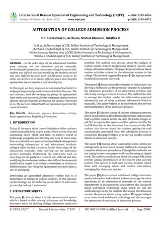 International Research Journal of Engineering and Technology (IRJET) e-ISSN: 2395-0056
Volume: 09 Issue: 06 | June 2022 www.irjet.net p-ISSN: 2395-0072
© 2022, IRJET | Impact Factor value: 7.529 | ISO 9001:2008 Certified Journal | Page 2890
AUTOMATION OF COLLEGE ADMISSION PROCESS
Dr. R N Kulkarni, Archana, Nikhat Khanum, Nikitha B
1Dr.R. N. Kulkarni, dept of CSE, Ballari Institute of Technology & Management,
2Archana, Student dept of CSE, Ballari Institute of Technology & Management,
3Nikhat khanum, Student dept of CSE, Ballari Institute of Technology & Management,
4Nikitha B, Student dept of CSE, Ballari Institute of Technology & Management.
---------------------------------------------------------------------***---------------------------------------------------------------------
Abstract – In the olden days all the educational institute
were carrying out the admission process manually.
Performing the operations such as searching for a particular
student was difficult and also modifying the students record
was also difficult because each modification needs to be
either overwritten or written in different place. Searchingthe
appropriate record creates a sort of ambiguity.
In this paper we have proposed an automated tool which is
webpage design and provide various details to the user. The
user interacts with the webpage by giving the appropriate
login name and password, further webpages display various
options such as eligibility, promotion, fee details, report and
so on. The user can interact with antoptionsandgeneratethe
required output.
Key Words: Admission process, Automation activity,
Report generation, Eligibility, Promotion.
1. INTRODUCTION
Today all the work at the time of admission of the students
is done manually done by pen paper, which is veryslowand
consuming much effort and time. In today’s world of
technology computer are affecting our lives in more ways
than we probably are aware of computerized management
maintaining information of and educational institute,
colleges other the list is endless. In the olden days all the
educational institutes were carrying out the admission
process manually. Performing the operations such as
searching for the particular student was difficult and also
modifying the studentrecordwasalsodifficultbecauseeach
modification needs to be either overwritten or written in
different place. Searching the appropriate record creates a
sort of ambiguity.
Developing an automated admission system that is of
importance of college as well as students. In this advance
era technology, we are reducing excess taken in admission
process by making it automated
2. LITERATURE SURVEY
The paper [1] discuss about a hybrid recommender system
which is based on data mining techniques and knowledge
discovery rules for tackling college admission prediction
problem. The authors also discuss about the analyze of
system merits, student background, student records, and
college admission criteria. The paperhelpsustoknowabout
various activities related to the admission system in the
college. The method suggested in paper [1] is appropriately
modified and used in our work.
The paper [2] discussabout the objective of this projectisto
develop a method to use thepersonal computertoautomate
the admission procedure of an educational institute and
effectively manages student database. The staff will be able
to manage the student marks, fee information, personal
information and all other academic information which is
manually. This paper helped us to understand the process
and maintenance of the admission process.
The paper [3] discuss about of student admission process
based on automation, the admissionprocessiscarriedoutin
that to get the student details via excel file, folder, images or
pdf this is input to the system and the system read the file
and fill that data in the admission from automatically. The
authors also discuss about the students getting the mail
automatically generated once the admission process is
completed. This paper helped us to carried out the student
details in admission process.
The paper [4] discuss about automated online admission
management system based on web platform to manage the
complete admission procedures. Through this software we
are trying to overcome paper work and focusing on digital
work. The authoralso discusses about the uniquePRLwood
provide unique identification of the student who uses the
system. This system is built with various modules which
deals with managing admin and student information,
managing the admission process.
The paper [5] discuss about web-based college admission
system is based on web unbaled software manage theentire
operations of an institution it connects all the various
departments of an institutions and authors also discussed
about web-based technology using which we can the
notification given by the institute the unique identification
number the person who is using system. This paper helped
us to understand web-based technology and also manages
the operations of institution in admission process.
 