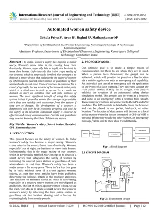 © 2022, IRJET | Impact Factor value: 7.529 | ISO 9001:2008 Certified Journal | Page 312
Automated women safety device
Gokula Priya S1, Arun K1, Raghul R1, Mathankumar M2
1Department of Electrical and Electronics Engineering, Kumaraguru College of Technology,
Coimbatore, India
2Assistant Professor, Department of Electrical and Electronics Engineering, Kumaraguru College of
Technology, Coimbatore, India
---------------------------------------------------------------------***---------------------------------------------------------------------
Abstract - In India, women's safety has become a major
worry. Women's crime rates in the country have risen
drastically. Women, especially late at night, are hesitant to
leave their homes. Unfortunately, this is the tragic reality of
our country, which is perpetually terrified. Our concept is to
develop a smart device that safeguards the safety of women
by informing the nearest police station or guardians of their
whereabouts in real time. Women's success is essential for a
country's growth, but we see a lot of harassment in the path,
which is a hindrance to their progress. As a result, we
decided to start an initiative that will help millions of
women. The most significant benefit of using this safety
system is that it provides women the courage to go outside
since they can quickly seek assistance from the system if
they are in danger. The development of a country is
determined not only by its economic progress, but also by
the safety of its residents. Individual safety is ensured by
effective and timely communication. Parents and guardians
may unwind knowing that their children are secure.
Key Words: Women’s safety, Smart device, Bracelet,
GPS , Communication
1. INTRODUCTION
This project focuses on the safety of women. In India,
women's safety has become a major worry. Women's
crime rates in the country have risen drastically. Women,
especially late at night, are hesitant to leave their homes.
Unfortunately, this is the tragic reality of our country,
which is perpetually terrified. Our concept is to develop a
smart device that safeguards the safety of women by
informing the nearest police station or guardians of their
whereabouts in real time. Women's safety has been a
major concern for many years. There isn't a day that goes
by in India without news of a crime against women.
Indeed, at least five news articles have been published
describing the heinous details of the multiple atrocities.
The situation of women's safety in India is distressing,
especially in a country where women are worshipped as
goddesses. The list of crimes against women is long, to say
the least. Our idea is to create a smart device that ensures
women's safety by informing the local police station or
guardians via live location sharing and a buzzer for
requesting help from nearby people.
2. PROPOSED WORK
Our ultimate goal is to create a simple means of
communication for them to use when they are in need.
When a person feels threatened, the gadget can be
activated, which will provide the guardian a live location
via a mobile application with an emergency call capability.
An Individual can cancel an emergency call via application
in the event of a false warning. They can even contact the
local police station if they are in danger. This project
exhibits the creation of an automated safety device
simulation model. This project can be worn as a bracelet
and used in an emergency when a woman feels unsafe.
Two emergency buttons are connected to the GPS and GSM
modules. The GPS module is detachable from the bracelet
and can be placed in our pocket, backpack, or other
location. The location of that person will be sent to a local
police station when the button connected to GPS via WIFI is
pressed. When they touch the other button, an emergency
message/call is sent to their close friends/family.
Fig -1: Block diagram
2.1 CIRCUIT DIAGRAM
Fig -2: Transmitter circuit
International Research Journal of Engineering and Technology (IRJET) e-ISSN: 2395-0056
Volume: 09 Issue: 06 | June 2022 www.irjet.net p-ISSN: 2395-0072
 