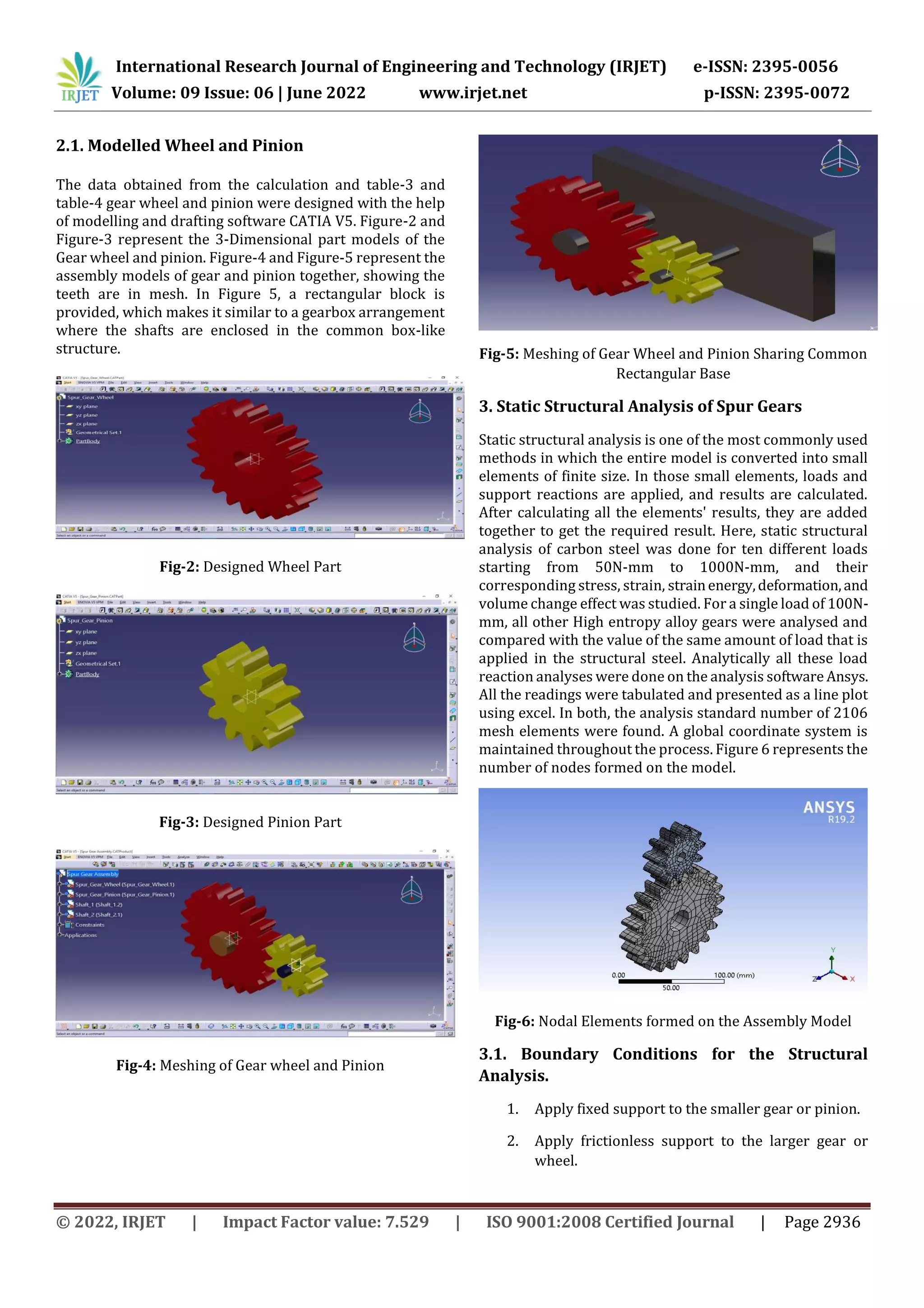 International Research Journal of Engineering and Technology (IRJET) e-ISSN: 2395-0056
Volume: 09 Issue: 06 | June 2022 www.irjet.net p-ISSN: 2395-0072
© 2022, IRJET | Impact Factor value: 7.529 | ISO 9001:2008 Certified Journal | Page 2936
2.1. Modelled Wheel and Pinion
The data obtained from the calculation and table-3 and
table-4 gear wheel and pinion were designed with the help
of modelling and drafting software CATIA V5. Figure-2 and
Figure-3 represent the 3-Dimensional part models of the
Gear wheel and pinion. Figure-4 and Figure-5 represent the
assembly models of gear and pinion together, showing the
teeth are in mesh. In Figure 5, a rectangular block is
provided, which makes it similar to a gearbox arrangement
where the shafts are enclosed in the common box-like
structure.
Fig-2: Designed Wheel Part
Fig-3: Designed Pinion Part
Fig-4: Meshing of Gear wheel and Pinion
Fig-5: Meshing of Gear Wheel and Pinion Sharing Common
Rectangular Base
3. Static Structural Analysis of Spur Gears
Static structural analysis is one of the most commonly used
methods in which the entire model is converted into small
elements of finite size. In those small elements, loads and
support reactions are applied, and results are calculated.
After calculating all the elements' results, they are added
together to get the required result. Here, static structural
analysis of carbon steel was done for ten different loads
starting from 50N-mm to 1000N-mm, and their
corresponding stress, strain, strainenergy,deformation,and
volume change effect was studied. For a single load of 100N-
mm, all other High entropy alloy gears were analysed and
compared with the value of the same amount of load that is
applied in the structural steel. Analytically all these load
reaction analyses were done on the analysis software Ansys.
All the readings were tabulated and presented as a line plot
using excel. In both, the analysis standard number of 2106
mesh elements were found. A global coordinate system is
maintained throughout the process. Figure 6 represents the
number of nodes formed on the model.
Fig-6: Nodal Elements formed on the Assembly Model
3.1. Boundary Conditions for the Structural
Analysis.
1. Apply fixed support to the smaller gear or pinion.
2. Apply frictionless support to the larger gear or
wheel.
 