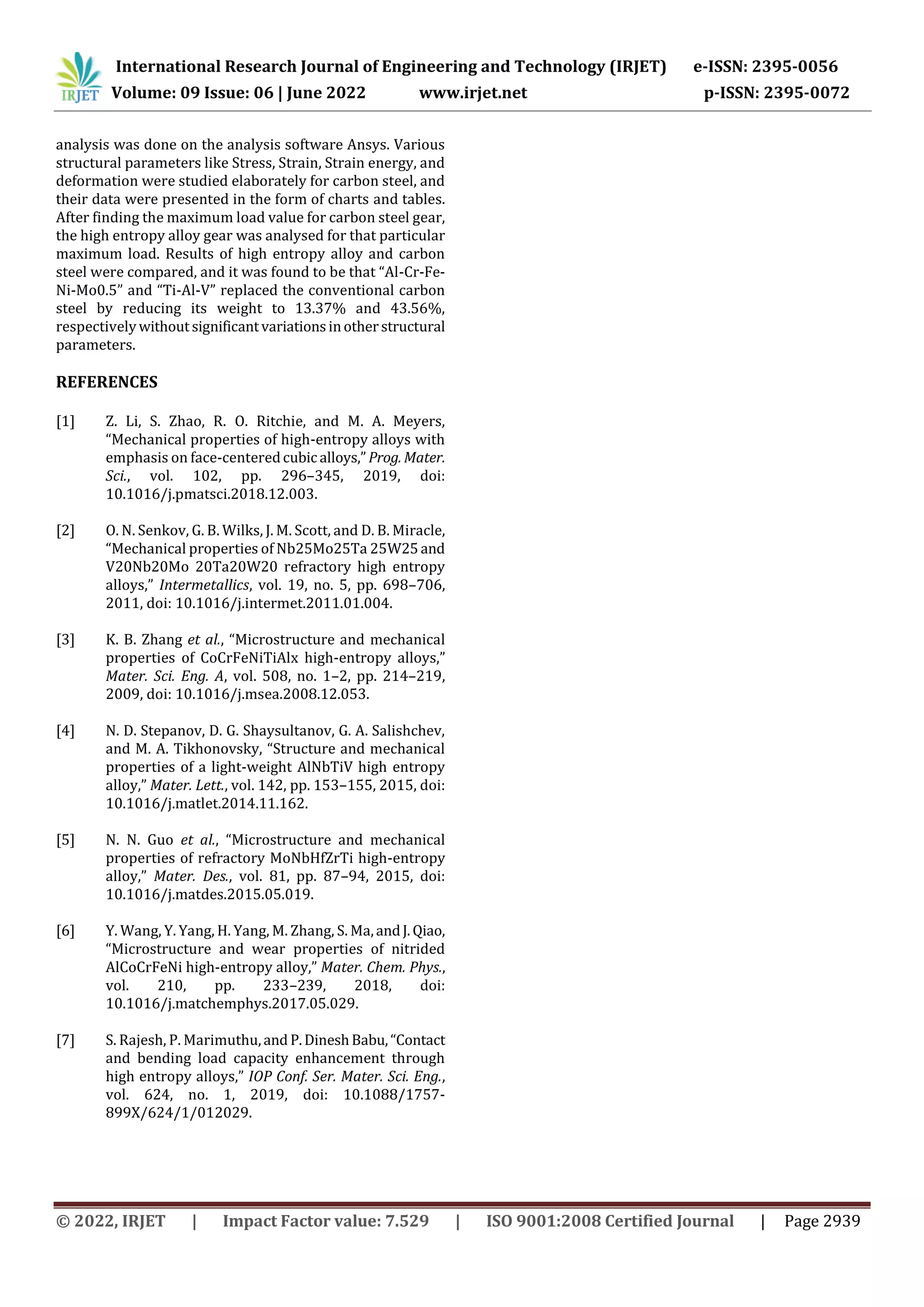 International Research Journal of Engineering and Technology (IRJET) e-ISSN: 2395-0056
Volume: 09 Issue: 06 | June 2022 www.irjet.net p-ISSN: 2395-0072
© 2022, IRJET | Impact Factor value: 7.529 | ISO 9001:2008 Certified Journal | Page 2939
analysis was done on the analysis software Ansys. Various
structural parameters like Stress, Strain, Strain energy, and
deformation were studied elaborately for carbon steel, and
their data were presented in the form of charts and tables.
After finding the maximum load value for carbon steel gear,
the high entropy alloy gear was analysed for that particular
maximum load. Results of high entropy alloy and carbon
steel were compared, and it was found to be that “Al-Cr-Fe-
Ni-Mo0.5” and “Ti-Al-V” replaced the conventional carbon
steel by reducing its weight to 13.37% and 43.56%,
respectivelywithoutsignificantvariationsinotherstructural
parameters.
REFERENCES
[1] Z. Li, S. Zhao, R. O. Ritchie, and M. A. Meyers,
“Mechanical properties of high-entropy alloys with
emphasis on face-centeredcubic alloys,”Prog. Mater.
Sci., vol. 102, pp. 296–345, 2019, doi:
10.1016/j.pmatsci.2018.12.003.
[2] O. N. Senkov, G. B. Wilks, J. M. Scott, and D. B. Miracle,
“Mechanical properties of Nb25Mo25Ta 25W25and
V20Nb20Mo 20Ta20W20 refractory high entropy
alloys,” Intermetallics, vol. 19, no. 5, pp. 698–706,
2011, doi: 10.1016/j.intermet.2011.01.004.
[3] K. B. Zhang et al., “Microstructure and mechanical
properties of CoCrFeNiTiAlx high-entropy alloys,”
Mater. Sci. Eng. A, vol. 508, no. 1–2, pp. 214–219,
2009, doi: 10.1016/j.msea.2008.12.053.
[4] N. D. Stepanov, D. G. Shaysultanov, G. A. Salishchev,
and M. A. Tikhonovsky, “Structure and mechanical
properties of a light-weight AlNbTiV high entropy
alloy,” Mater. Lett., vol. 142, pp. 153–155, 2015, doi:
10.1016/j.matlet.2014.11.162.
[5] N. N. Guo et al., “Microstructure and mechanical
properties of refractory MoNbHfZrTi high-entropy
alloy,” Mater. Des., vol. 81, pp. 87–94, 2015, doi:
10.1016/j.matdes.2015.05.019.
[6] Y. Wang, Y. Yang, H. Yang, M. Zhang, S. Ma,andJ.Qiao,
“Microstructure and wear properties of nitrided
AlCoCrFeNi high-entropy alloy,” Mater. Chem. Phys.,
vol. 210, pp. 233–239, 2018, doi:
10.1016/j.matchemphys.2017.05.029.
[7] S. Rajesh, P. Marimuthu,and P.DineshBabu,“Contact
and bending load capacity enhancement through
high entropy alloys,” IOP Conf. Ser. Mater. Sci. Eng.,
vol. 624, no. 1, 2019, doi: 10.1088/1757-
899X/624/1/012029.
 