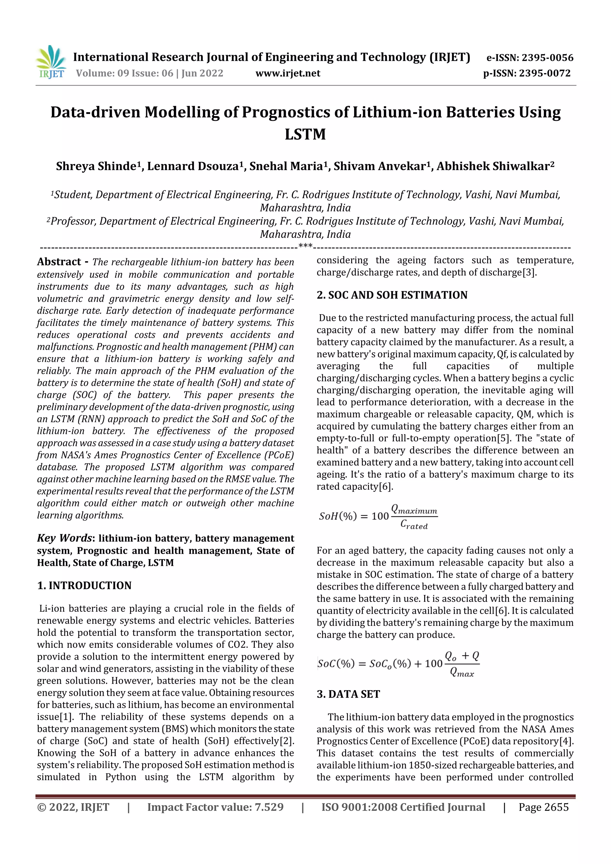International Research Journal of Engineering and Technology (IRJET) e-ISSN: 2395-0056
Volume: 09 Issue: 06 | Jun 2022 www.irjet.net p-ISSN: 2395-0072
© 2022, IRJET | Impact Factor value: 7.529 | ISO 9001:2008 Certified Journal | Page 2655
Data-driven Modelling of Prognostics of Lithium-ion Batteries Using
LSTM
Shreya Shinde1, Lennard Dsouza1, Snehal Maria1, Shivam Anvekar1, Abhishek Shiwalkar2
1Student, Department of Electrical Engineering, Fr. C. Rodrigues Institute of Technology, Vashi, Navi Mumbai,
Maharashtra, India
2Professor, Department of Electrical Engineering, Fr. C. Rodrigues Institute of Technology, Vashi, Navi Mumbai,
Maharashtra, India
---------------------------------------------------------------------***---------------------------------------------------------------------
Abstract - The rechargeable lithium-ion battery has been
extensively used in mobile communication and portable
instruments due to its many advantages, such as high
volumetric and gravimetric energy density and low self-
discharge rate. Early detection of inadequate performance
facilitates the timely maintenance of battery systems. This
reduces operational costs and prevents accidents and
malfunctions. Prognostic and health management (PHM) can
ensure that a lithium-ion battery is working safely and
reliably. The main approach of the PHM evaluation of the
battery is to determine the state of health (SoH) and state of
charge (SOC) of the battery. This paper presents the
preliminary development of the data-driven prognostic, using
an LSTM (RNN) approach to predict the SoH and SoC of the
lithium-ion battery. The effectiveness of the proposed
approach was assessed in a case study using a battery dataset
from NASA's Ames Prognostics Center of Excellence (PCoE)
database. The proposed LSTM algorithm was compared
against other machine learning based on the RMSE value. The
experimental results reveal that the performance of the LSTM
algorithm could either match or outweigh other machine
learning algorithms.
Key Words: lithium-ion battery, battery management
system, Prognostic and health management, State of
Health, State of Charge, LSTM
1. INTRODUCTION
Li-ion batteries are playing a crucial role in the fields of
renewable energy systems and electric vehicles. Batteries
hold the potential to transform the transportation sector,
which now emits considerable volumes of CO2. They also
provide a solution to the intermittent energy powered by
solar and wind generators, assisting in the viability of these
green solutions. However, batteries may not be the clean
energy solution they seem at face value. Obtaining resources
for batteries, such as lithium, has become an environmental
issue[1]. The reliability of these systems depends on a
battery management system (BMS)whichmonitorsthestate
of charge (SoC) and state of health (SoH) effectively[2].
Knowing the SoH of a battery in advance enhances the
system's reliability. The proposed SoH estimation methodis
simulated in Python using the LSTM algorithm by
considering the ageing factors such as temperature,
charge/discharge rates, and depth of discharge[3].
2. SOC AND SOH ESTIMATION
Due to the restricted manufacturing process, the actual full
capacity of a new battery may differ from the nominal
battery capacity claimed by the manufacturer. As a result, a
new battery's original maximumcapacity,Qf,iscalculatedby
averaging the full capacities of multiple
charging/discharging cycles. When a battery begins a cyclic
charging/discharging operation, the inevitable aging will
lead to performance deterioration, with a decrease in the
maximum chargeable or releasable capacity, QM, which is
acquired by cumulating the battery charges either from an
empty-to-full or full-to-empty operation[5]. The "state of
health" of a battery describes the difference between an
examined battery and a new battery, taking into accountcell
ageing. It's the ratio of a battery's maximum charge to its
rated capacity[6].
For an aged battery, the capacity fading causes not only a
decrease in the maximum releasable capacity but also a
mistake in SOC estimation. The state of charge of a battery
describes the difference between a fully chargedbattery and
the same battery in use. It is associated with the remaining
quantity of electricity available in the cell[6]. It is calculated
by dividing the battery's remaining charge by the maximum
charge the battery can produce.
3. DATA SET
The lithium-ion battery data employed in the prognostics
analysis of this work was retrieved from the NASA Ames
Prognostics Center of Excellence (PCoE) data repository[4].
This dataset contains the test results of commercially
available lithium-ion 1850-sized rechargeablebatteries,and
the experiments have been performed under controlled
 