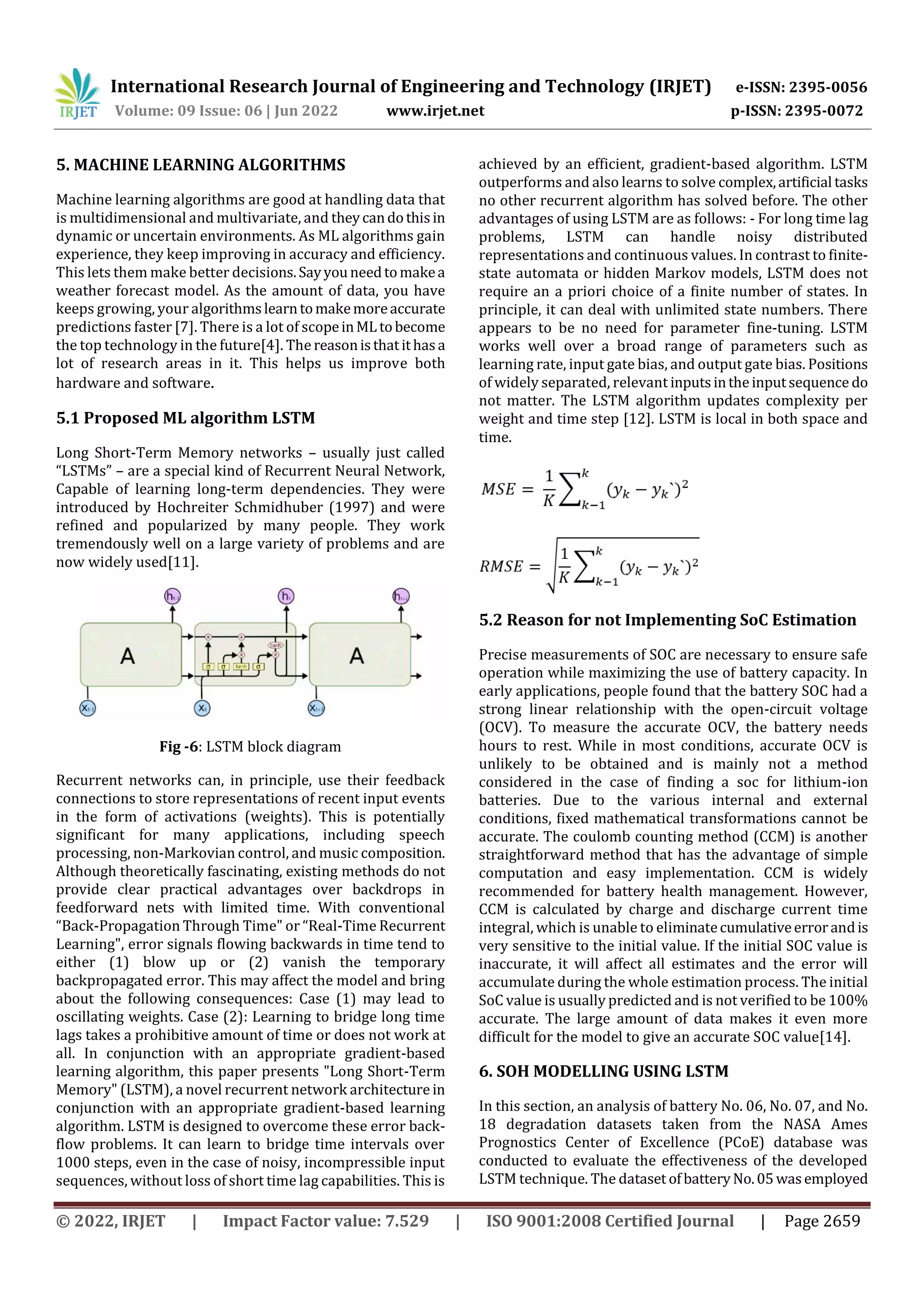 International Research Journal of Engineering and Technology (IRJET) e-ISSN: 2395-0056
Volume: 09 Issue: 06 | Jun 2022 www.irjet.net p-ISSN: 2395-0072
© 2022, IRJET | Impact Factor value: 7.529 | ISO 9001:2008 Certified Journal | Page 2659
5. MACHINE LEARNING ALGORITHMS
Machine learning algorithms are good at handling data that
is multidimensional and multivariate, and theycandothisin
dynamic or uncertain environments. As ML algorithms gain
experience, they keep improving in accuracy and efficiency.
This lets them make better decisions.Sayyouneedtomakea
weather forecast model. As the amount of data, you have
keeps growing, your algorithmslearntomakemoreaccurate
predictions faster [7]. There is a lot of scopeinML tobecome
the top technology in the future[4]. The reasonisthatithasa
lot of research areas in it. This helps us improve both
hardware and software.
5.1 Proposed ML algorithm LSTM
Long Short-Term Memory networks – usually just called
“LSTMs” – are a special kind of Recurrent Neural Network,
Capable of learning long-term dependencies. They were
introduced by Hochreiter Schmidhuber (1997) and were
refined and popularized by many people. They work
tremendously well on a large variety of problems and are
now widely used[11].
Fig -6: LSTM block diagram
Recurrent networks can, in principle, use their feedback
connections to store representations of recent input events
in the form of activations (weights). This is potentially
significant for many applications, including speech
processing, non-Markovian control, and music composition.
Although theoretically fascinating, existing methods do not
provide clear practical advantages over backdrops in
feedforward nets with limited time. With conventional
“Back-Propagation Through Time" or “Real-Time Recurrent
Learning", error signals flowing backwards in time tend to
either (1) blow up or (2) vanish the temporary
backpropagated error. This may affect the model and bring
about the following consequences: Case (1) may lead to
oscillating weights. Case (2): Learning to bridge long time
lags takes a prohibitive amount of time or does not work at
all. In conjunction with an appropriate gradient-based
learning algorithm, this paper presents "Long Short-Term
Memory" (LSTM), a novel recurrent network architecture in
conjunction with an appropriate gradient-based learning
algorithm. LSTM is designed to overcome these error back-
flow problems. It can learn to bridge time intervals over
1000 steps, even in the case of noisy, incompressible input
sequences, without loss of short time lag capabilities. This is
achieved by an efficient, gradient-based algorithm. LSTM
outperforms and also learns to solve complex,artificial tasks
no other recurrent algorithm has solved before. The other
advantages of using LSTM are as follows: - For long time lag
problems, LSTM can handle noisy distributed
representations and continuous values. In contrast to finite-
state automata or hidden Markov models, LSTM does not
require an a priori choice of a finite number of states. In
principle, it can deal with unlimited state numbers. There
appears to be no need for parameter fine-tuning. LSTM
works well over a broad range of parameters such as
learning rate, input gate bias, and output gate bias. Positions
of widely separated, relevant inputsintheinputsequence do
not matter. The LSTM algorithm updates complexity per
weight and time step [12]. LSTM is local in both space and
time.
5.2 Reason for not Implementing SoC Estimation
Precise measurements of SOC are necessary to ensure safe
operation while maximizing the use of battery capacity. In
early applications, people found that the battery SOC had a
strong linear relationship with the open-circuit voltage
(OCV). To measure the accurate OCV, the battery needs
hours to rest. While in most conditions, accurate OCV is
unlikely to be obtained and is mainly not a method
considered in the case of finding a soc for lithium-ion
batteries. Due to the various internal and external
conditions, fixed mathematical transformations cannot be
accurate. The coulomb counting method (CCM) is another
straightforward method that has the advantage of simple
computation and easy implementation. CCM is widely
recommended for battery health management. However,
CCM is calculated by charge and discharge current time
integral, which is unable to eliminatecumulativeerrorandis
very sensitive to the initial value. If the initial SOC value is
inaccurate, it will affect all estimates and the error will
accumulate during the whole estimation process. The initial
SoC value is usually predicted and is not verified to be 100%
accurate. The large amount of data makes it even more
difficult for the model to give an accurate SOC value[14].
6. SOH MODELLING USING LSTM
In this section, an analysis of battery No. 06, No. 07, and No.
18 degradation datasets taken from the NASA Ames
Prognostics Center of Excellence (PCoE) database was
conducted to evaluate the effectiveness of the developed
LSTM technique. The dataset ofbatteryNo.05wasemployed
 