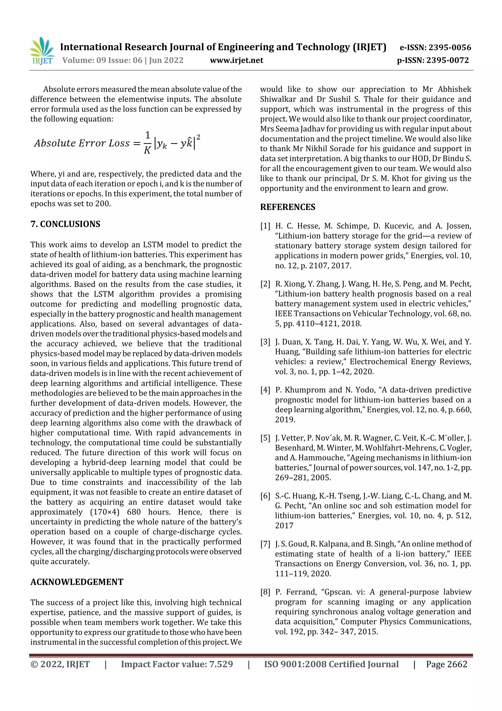 International Research Journal of Engineering and Technology (IRJET) e-ISSN: 2395-0056
Volume: 09 Issue: 06 | Jun 2022 www.irjet.net p-ISSN: 2395-0072
© 2022, IRJET | Impact Factor value: 7.529 | ISO 9001:2008 Certified Journal | Page 2662
Absolute errors measuredthemeanabsolutevalueof the
difference between the elementwise inputs. The absolute
error formula used as the loss function can be expressed by
the following equation:
Where, yi and are, respectively, the predicted data and the
input data of each iteration or epoch i, and k is thenumber of
iterations or epochs. In this experiment, the total number of
epochs was set to 200.
7. CONCLUSIONS
This work aims to develop an LSTM model to predict the
state of health of lithium-ion batteries. This experiment has
achieved its goal of aiding, as a benchmark, the prognostic
data-driven model for battery data using machine learning
algorithms. Based on the results from the case studies, it
shows that the LSTM algorithm provides a promising
outcome for predicting and modelling prognostic data,
especially in the battery prognostic and health management
applications. Also, based on several advantages of data-
driven modelsoverthetraditional physics-basedmodelsand
the accuracy achieved, we believe that the traditional
physics-based model maybe replaced bydata-drivenmodels
soon, in various fields and applications. This future trend of
data-driven models is in line with the recent achievement of
deep learning algorithms and artificial intelligence. These
methodologies are believed to be themainapproachesinthe
further development of data-driven models. However, the
accuracy of prediction and the higher performance of using
deep learning algorithms also come with the drawback of
higher computational time. With rapid advancements in
technology, the computational time could be substantially
reduced. The future direction of this work will focus on
developing a hybrid-deep learning model that could be
universally applicable to multiple types of prognostic data.
Due to time constraints and inaccessibility of the lab
equipment, it was not feasible to create an entire dataset of
the battery as acquiring an entire dataset would take
approximately (170×4) 680 hours. Hence, there is
uncertainty in predicting the whole nature of the battery’s
operation based on a couple of charge-discharge cycles.
However, it was found that in the practically performed
cycles, all the charging/dischargingprotocolswereobserved
quite accurately.
ACKNOWLEDGEMENT
The success of a project like this, involving high technical
expertise, patience, and the massive support of guides, is
possible when team members work together. We take this
opportunity to express our gratitudetothose whohavebeen
instrumental in the successful completion ofthisproject. We
would like to show our appreciation to Mr Abhishek
Shiwalkar and Dr Sushil S. Thale for their guidance and
support, which was instrumental in the progress of this
project. We would also like to thank our project coordinator,
Mrs Seema Jadhav for providing us with regular input about
documentation and the project timeline. We would also like
to thank Mr Nikhil Sorade for his guidance and support in
data set interpretation. A big thanks to our HOD, Dr Bindu S.
for all the encouragement given to our team. We would also
like to thank our principal, Dr S. M. Khot for giving us the
opportunity and the environment to learn and grow.
REFERENCES
[1] H. C. Hesse, M. Schimpe, D. Kucevic, and A. Jossen,
“Lithium-ion battery storage for the grid—a review of
stationary battery storage system design tailored for
applications in modern power grids,” Energies, vol. 10,
no. 12, p. 2107, 2017.
[2] R. Xiong, Y. Zhang, J. Wang, H. He, S. Peng, and M. Pecht,
“Lithium-ion battery health prognosis based on a real
battery management system used in electric vehicles,”
IEEE Transactions on Vehicular Technology, vol. 68, no.
5, pp. 4110–4121, 2018.
[3] J. Duan, X. Tang, H. Dai, Y. Yang, W. Wu, X. Wei, and Y.
Huang, “Building safe lithium-ion batteries for electric
vehicles: a review,” Electrochemical Energy Reviews,
vol. 3, no. 1, pp. 1–42, 2020.
[4] P. Khumprom and N. Yodo, “A data-driven predictive
prognostic model for lithium-ion batteries based on a
deep learning algorithm,” Energies, vol. 12, no. 4, p. 660,
2019.
[5] J. Vetter, P. Nov´ak, M. R. Wagner, C. Veit, K.-C. M¨oller, J.
Besenhard, M. Winter, M. Wohlfahrt-Mehrens, C.Vogler,
and A. Hammouche, “Ageing mechanisms in lithium-ion
batteries,” Journal of powersources,vol.147,no.1-2,pp.
269–281, 2005.
[6] S.-C. Huang, K.-H. Tseng, J.-W. Liang, C.-L. Chang, and M.
G. Pecht, “An online soc and soh estimation model for
lithium-ion batteries,” Energies, vol. 10, no. 4, p. 512,
2017
[7] J. S. Goud, R. Kalpana, and B. Singh, “An online methodof
estimating state of health of a li-ion battery,” IEEE
Transactions on Energy Conversion, vol. 36, no. 1, pp.
111–119, 2020.
[8] P. Ferrand, “Gpscan. vi: A general-purpose labview
program for scanning imaging or any application
requiring synchronous analog voltage generation and
data acquisition,” Computer Physics Communications,
vol. 192, pp. 342– 347, 2015.
 