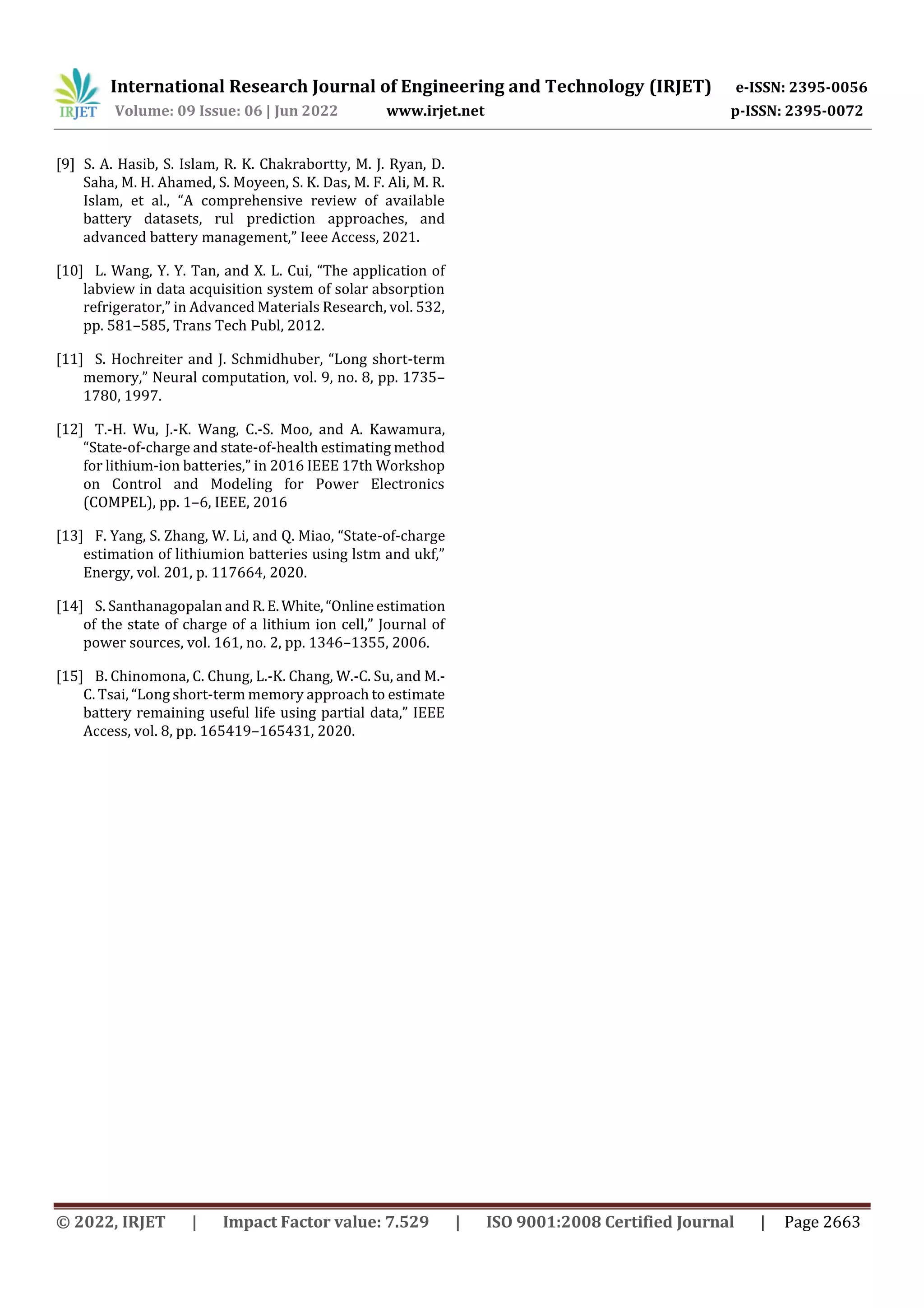 International Research Journal of Engineering and Technology (IRJET) e-ISSN: 2395-0056
Volume: 09 Issue: 06 | Jun 2022 www.irjet.net p-ISSN: 2395-0072
© 2022, IRJET | Impact Factor value: 7.529 | ISO 9001:2008 Certified Journal | Page 2663
[9] S. A. Hasib, S. Islam, R. K. Chakrabortty, M. J. Ryan, D.
Saha, M. H. Ahamed, S. Moyeen, S. K. Das, M. F. Ali, M. R.
Islam, et al., “A comprehensive review of available
battery datasets, rul prediction approaches, and
advanced battery management,” Ieee Access, 2021.
[10] L. Wang, Y. Y. Tan, and X. L. Cui, “The application of
labview in data acquisition system of solar absorption
refrigerator,” in Advanced Materials Research, vol. 532,
pp. 581–585, Trans Tech Publ, 2012.
[11] S. Hochreiter and J. Schmidhuber, “Long short-term
memory,” Neural computation, vol. 9, no. 8, pp. 1735–
1780, 1997.
[12] T.-H. Wu, J.-K. Wang, C.-S. Moo, and A. Kawamura,
“State-of-charge and state-of-health estimating method
for lithium-ion batteries,” in 2016 IEEE 17th Workshop
on Control and Modeling for Power Electronics
(COMPEL), pp. 1–6, IEEE, 2016
[13] F. Yang, S. Zhang, W. Li, and Q. Miao, “State-of-charge
estimation of lithiumion batteries using lstm and ukf,”
Energy, vol. 201, p. 117664, 2020.
[14] S. Santhanagopalan and R.E.White,“Onlineestimation
of the state of charge of a lithium ion cell,” Journal of
power sources, vol. 161, no. 2, pp. 1346–1355, 2006.
[15] B. Chinomona, C. Chung, L.-K. Chang, W.-C. Su, and M.-
C. Tsai, “Long short-term memory approach to estimate
battery remaining useful life using partial data,” IEEE
Access, vol. 8, pp. 165419–165431, 2020.
 