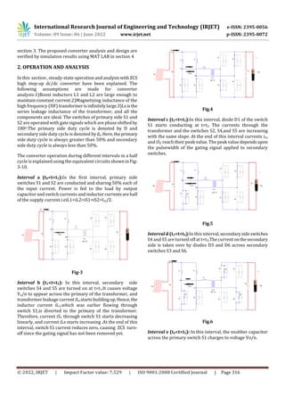 International Research Journal of Engineering and Technology (IRJET) e-ISSN: 2395-0056
Volume: 09 Issue: 06 | June 2022 www.irjet.net p-ISSN: 2395-0072
© 2022, IRJET | Impact Factor value: 7.529 | ISO 9001:2008 Certified Journal | Page 316
section 3. The proposed converter analysis and design are
verified by simulation results using MAT LAB in section 4
2. OPERATION AND ANALYSIS
In this section , steady-state operationandanalysiswithZCS
high step-up dc/dc converter have been explained. The
following assumptions are made for converter
analysis:1)Boost inductors L1 and L2 are large enough to
maintain constant current.2)Magnetizing inductance of the
high frequency (HF) transformerisinfinitelylarge.3)Lsisthe
series leakage inductance of the transformer, and all the
components are ideal. The switches of primary side S1 and
S2 are operated with gate signals which are phase shiftedby
180o.The primary side duty cycle is denoted by D and
secondary side duty cycle is denoted byds.Here,theprimary
side duty cycle is always greater than 50% and secondary
side duty cycle is always less than 50%.
The converter operation during different intervals in a half
cycle is explained using the equivalent circuits showninFig-
3-10.
Interval a (t0<t<t1):In the first interval, primary side
switches S1 and S2 are conducted and sharing 50% each of
the input current. Power is fed to the load by output
capacitor and switch currents and inductor currentsarehalf
of the supply current i.eiL1=iL2=iS1=iS2=Iin/2.
Fig-3
Interval b (t1<t<t2): In this interval, secondary side
switches S4 and S5 are turned on at t=t1.It causes voltage
Vo/n to appear across the primary of the transformer, and
transformer leakage current iLsstartsbuildingup.Hence, the
inductor current iL1,which was earlier flowing through
switch S1,is diverted to the primary of the transformer.
Therefore, current iS1 through switch S1 starts decreasing
linearly, and current iLs starts increasing .At the end of this
interval, switch S1 current reduces zero, causing ZCS turn-
off since the gating signal has not been removed yet.
Fig.4
Interval c (t2<t<t3):In this interval, diode D1 of the switch
S1 starts conducting at t=t2. The currents through the
transformer and the switches S2, S4,and S5 are increasing
with the same slope. At the end of this interval currents iLs
and iS2 reach their peak value. The peak value dependsupon
the pulsewidth of the gating signal applied to secondary
switches.
Fig.5
Interval d (t3<t<t4):In this interval,secondarysideswitches
S4 and S5 are turned off at t=t3.The current onthesecondary
side is taken over by diodes D3 and D6 across secondary
switches S3 and S6.
Fig.6
Interval e (t4<t<t5): In this interval, the snubber capacitor
across the primary switch S1 charges to voltage Vo/n.
 