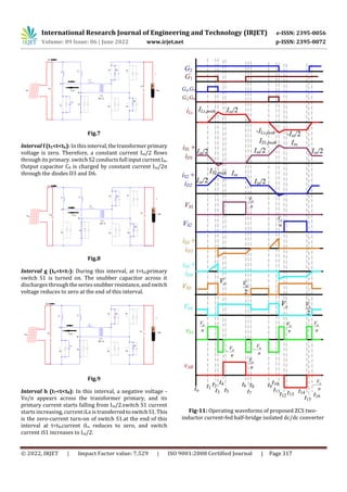 International Research Journal of Engineering and Technology (IRJET) e-ISSN: 2395-0056
Volume: 09 Issue: 06 | June 2022 www.irjet.net p-ISSN: 2395-0072
© 2022, IRJET | Impact Factor value: 7.529 | ISO 9001:2008 Certified Journal | Page 317
Fig.7
Interval f (t5<t<t6): In thisinterval,thetransformerprimary
voltage is zero. Therefore, a constant current Iin/2 flows
through its primary. switch S2 conducts full inputcurrentIin.
Output capacitor C0 is charged by constant current Iin/2n
through the diodes D3 and D6.
Fig.8
Interval g (t6<t<t7): During this interval, at t=t6,primary
switch S1 is turned on. The snubber capacitor across it
discharges through theseriessnubber resistance,andswitch
voltage reduces to zero at the end of this interval.
Fig.9
Interval h (t7<t<t8): In this interval, a negative voltage -
Vo/n appears across the transformer primary, and its
primary current starts falling from Iin/2.switch S1 current
starts increasing, current iLs is transferredtoswitchS1. This
is the zero-current turn-on of switch S1.at the end of this
interval at t=t8,current iLs reduces to zero, and switch
current iS1 increases to Iin/2.
Fig-11: Operating waveforms of proposed ZCS two-
inductor current-fed half-bridge isolated dc/dc converter
 