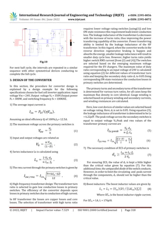 International Research Journal of Engineering and Technology (IRJET) e-ISSN: 2395-0056
Volume: 09 Issue: 06 | June 2022 www.irjet.net p-ISSN: 2395-0072
© 2022, IRJET | Impact Factor value: 7.529 | ISO 9001:2008 Certified Journal | Page 318
Fig.10
For next half cycle, the intervals are repeated in a similar
sequence with other symmetrical devices conducting to
complete the full cycle.
3. DESIGN OF THE CONVERTER
In this section, the procedure for converter design is
explained by a design example for the following
specifications chosen for fuel cell inverter application: input
voltage Vin = 24V, Output voltage V0 = 350V,Output power
P0 = 300W, and switching frequency fs = 100KHZ.
1) The average input current is
Assuming an ideal efficiency of 100%,Iin= 12.5A.
2) The maximum voltage across the primary switches is
(1)
3) Input and output voltages are related as
(2)
4) Series inductance Ls is calculated using
(3)
5) The rms current through the primary switches isgivenby
(4)
6) High-frequency transformerdesign: Thetransformerturn
ratio is selected to gain low conduction losses in primary
switches. The efficiency of the converter depends upon
losses in primary switches duetoconductionofhighcurrent.
In HF transformer the losses are copper losses and core
losses. The selection of transformer with high turns ratio
requires lower voltage rating switches [using(1)] and low
ON-state resistance thisrequirementleadslowerconduction
loss. The leakage inductance of the transformerLsdecreases
with the increase of turns ratio, thus improving the power
transferring capability of the converter. Power transferring
ability is limited by the leakage inductance of the HF
transformer. In this regard, when the converterworksin the
reverse direction regenerative braking is happen and
absorbs the energy ,smaller leakage inductancewill result in
smaller duty cycle loss. However, higher turns ratio yields
higher switch RMS current [from (2) and (4)].The switches
are selected based on the emerging maximum voltage
required for the EV chargers. The maximum value of duty
ratio corresponding to an input voltage of 24V is calculated
using equation (2) for different values of transformer turn
ratio and keeping the secondary duty ratio ds to 0.05.Using
corresponding ON-state resistance the conduction losses in
primary switches are determined.
The primary turns andsecondaryturnsofthetransformer
is determined for various turn ratios, for all cases keep the
maximum flux density in core identical. Gauge winding is
selected based on primary winding and secondary currents,
and winding resistances are calculated.
Here, low-cost devices of similarvaluesareselectedbased
on voltage rating. Here, ds is set to 0.05. Using equation (3),
the leakage inductance of transformerisdeterminedto be Ls
= 6.22 . The peak voltage across the secondaryswitchesis
equal to output voltage V0.Peak and rms values of the
transformer primary current are
(5)
(6)
7) The necessary condition of ZCS of primary switches is
(7)
For ensuring ZCS, the value of ds is kept a little higher
than the critical value given by equation (7). For this
additional time, the antiparallel diodeoftheswitchconducts.
However, in order to limit the circulating and peak current
through the components, ds should not be higher than the
critical value.
8) Boost inductors: The boost inductor values are given by
(8)
Where in is the boost inductor ripple current.
For in = 1A, L = 176 H.
 