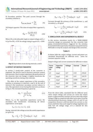 International Research Journal of Engineering and Technology (IRJET) e-ISSN: 2395-0056
Volume: 09 Issue: 06 | June 2022 www.irjet.net p-ISSN: 2395-0072
© 2022, IRJET | Impact Factor value: 7.529 | ISO 9001:2008 Certified Journal | Page 319
9) Secondary switches: The peak current through the
secondary switches is
(9)
10) Output capacitor: The value of output filter capacitor C0
is
(10)
Where V0 is the allowable ripple in output voltage and C0 =
4.2 F for V0 = 0.5V. Its voltage rating is equal to V0 = 350V.
Fig-12:Equivalent circuit during intervals a and h
4. EFFECT OF DEVICE PARASITIC
In section 2 steady-state analysis of the converter is
explained. The devices used in practical converter system
have parasitic. Due to output capacitancetheperformance of
the converter does not change, it slightly transforms the
operating waveforms during a few intervals.
The effect of the output capacitance of the secondary
switches is prominent in intervals a and h. At the end of
interval h the transformer secondary current reduces to
zero. The equivalent circuit during this interval is as shown
in Fig.12. The resonant frequency is given by
(11)
Where, Ceq is the equivalent capacitance across the
secondary side transformer. Considering all device
capacitances to be equal.
Ceq = C3 = C4 = C5 = C6 (12)
During interval a the voltage across the switchcapacitances
are given by
(13)
(14)
Currents through the primary of the transformer iLs and
secondary isec are given
(15)
(16)
5. SIMULATION AND EXPERIMENTAL RESULT
In this section, simulation results for a 300W,100KHZ
converter design are presented. For this converter Gate
pulses G1,G2,G3,G4,G5,G6are triggered for the switches
S1,S2,S3,S4,S5,S6 respectively.Simulationwasperformed on
MATLAB to verify the analysis and design of the converter.
Table-5
In below table the output voltage, current and power are
calculated theoretically for different turns ratios for
constant capacitor rating.
Output voltage and current variations for different n values
Turns
ratio
(n)
Capacitor
rating
Voltage Current Power
2.5 4.6 F 317 0.93 294.81
3.5 4.6 F 325 0.91 295.75
4 4.6 F 350 0.858 300.05
5 4.6 F 340 0.86 292.4
6 4.6 F 347 0.84 291.48
From the above table, concluded that for different turns
ratios output voltage and current are varies but output
power is approximately constant. At turns ratio 4 theoutput
voltage is high as compared withotherturnsratios.From the
aforementioned discussion, designs with n=4 and 4.5 are
competitive. However, with low switch rms current, i.e., low
losses and better duty cyclerangeforvoltageregulationover
wide fuel cell voltage range, n=4 is selected for this
application.
 
