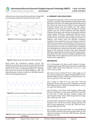 International Research Journal of Engineering and Technology (IRJET) e-ISSN: 2395-0056
Volume: 09 Issue: 06 | June 2022 www.irjet.net p-ISSN: 2395-0072
© 2022, IRJET | Impact Factor value: 7.529 | ISO 9001:2008 Certified Journal | Page 321
reflected across the primary of thetransformer.VoltageVAB
is zero during conduction of both the primary switch.
Fig-21:Current flowing through the secondary Side
switches.
Fig-22: Voltage across the primary of the transformer
Fig.23 shows the transformer primary current. The
simulation waveform of current iLs matches with that of the
analysis performed in Section II. The ripple frequency of iL1
and iL2 is the same as switching frequency fs = 100 kHz.
Since these two currents are phase shifted by 180◦ , the
ripple frequency of input current Iin is 200 kHz, which is
twice the switching frequency fs.
Fig-23:Current across the primary of the transformer
Fig-24: Output voltage, output current and input current
waveforms
6. SUMMARY AND CONCLUSION
This paper has proposed a novel current-fed converter that
provides a secondary-side-modulation-basedsolutionwhich
eliminates switch turn-off voltage spike problem.Because of
this relieves the need of extra snubber circuit, making the
proposed concept novel and snubber less. This reduces
component count and peak current through the primary
switches, and size of the transformer has been reduced.
Voltage of the primary-side switches is clamped at reflected
output voltage. Therefore, a design with selection of low-
voltage devices is possible. Low-voltage and low-current
devices are less costly and result in compact converters. In
addition, such devices have low ON-state resistance,
resulting in low conduction losses, and enhance converter
efficiency and maintains soft switching of all the devices as
well as natural or zero-current commutation of body diodes
of primary devices as well as secondary diodes, resulting in
low switching losses. Steady-state operation, analysis, and
design of the proposed converter have been presented
effectively and proposed converter has bidirectional power
flow ability. Thus, this converter topologyissuitableforlow-
voltage high-current applications such as fuel cell, PV, and
battery source applications.
REFERENCES
[1] S. K. Mazumder, R. K. Burra, and K. Acharya, “A ripple-
mitigating and energy-efficient fuel cell power-conditioning
system,” IEEE Trans. Power Electron., vol. 22, no. 4, pp.
1437–1452, Jul. 2007.
[2] S. Han, H. Yoon, G. Moon, M. Youn, Y. Kim, and K. Lee, “A
new active-clamping zero-voltage switching PWM current-
fed half-bridge converter,” IEEE Trans. Power Electron., vol.
20, no. 6, pp. 1271–1279, Nov. 2005.
[3] S. J. Jang, C. Y. Won, B. K. Lee, and J. Hur, “Fuel cell
generation system with a new active clamping current-fed
half-bridge converter,” IEEE Trans. Energy Convers., vol. 22,
no. 2, pp. 332–340, Jun. 2007.
[4] A. K. Rathore, A. K. S. Bhat, and R. Oruganti, “Wide range
ZVS active-clamped L–L type current-fed DC–DC converter
for fuel cells to utility interface: Analysis, design and
experimental results,” in Proc. IEEE Energy Convers. Congr.
Expo., 2009, pp. 1153–1160.
[5] J. Mazumdar, I. Batarseh, N. Kutkut, and O. Demirci,“High
frequency low cost DC–AC inverter design with fuel cell
source home applications,” in Conf. Rec. IEEE IAS Annu.
Meeting, 2002, pp. 789–794.
[6] Y. J. Song, S. K. Chung, and P. Enjeti, “A current-fedHFlink
direct DC/AC converter with active harmonic filter for fuel
cell power systems,” in Conf. Rec. IEEE IAS Annu. Meeting,
2004, pp. 123–128.
 
