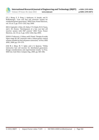 International Research Journal of Engineering and Technology (IRJET) e-ISSN: 2395-0056
Volume: 09 Issue: 06 | June 2022 www.irjet.net p-ISSN: 2395-0072
© 2022, IRJET | Impact Factor value: 7.529 | ISO 9001:2008 Certified Journal | Page 322
[7] J. Wang, F. Z. Peng, J. Anderson, A. Joseph, and R.
Buffenbarger, “Low cost fuel cell converter system for
residential power generation,” IEEE Trans. Power Electron.,
vol. 19, no. 5, pp. 1315–1322, Sep. 2004.
[8] R. Gopinath, S. Kim, J-H. Hahn, P. N. Enjeti, M. B. Yeary,
and J. W. Howze, “Development of a low cost fuel cell
inverter system with DSP control,” IEEE Trans. Power
Electron., vol. 19, no. 5, pp. 1256–1262, Sep. 2004.
[9] M. H. Todorovic, L. Palma, and P. Enjeti, “Design of a wide
input range DC–DC converter with a robust power control
scheme suitable for fuel cell powerconversion,”inProc.IEEE
APEC, 2004, pp. 374–379.
[10] M. J. Khan, M. T. Iqbal, and J. E. Quaicoe, “Utility
interactive fuel cell inverter for distributed generation:
Design considerations and experimental results,” in Proc.
IEEE Can. Conf. Elect. Comput. Eng., 2005, pp. 583–586.
 