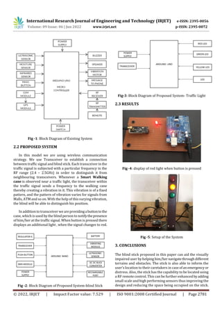 International Research Journal of Engineering and Technology (IRJET) e-ISSN: 2395-0056
Volume: 09 Issue: 06 | Jun 2022 www.irjet.net p-ISSN: 2395-0072
© 2022, IRJET | Impact Factor value: 7.529 | ISO 9001:2008 Certified Journal | Page 2781
Fig -1: Block Diagram of Existing System
2.2 PROPOSED SYSTEM
In this model we are using wireless communication
strategy. We use Transceiver to establish a connection
between traffic signal and blind stick. Each transceiver in the
traffic signal is subjected with a particular frequency in the
RF range (2.4 – 2.5GHz) in order to distinguish it from
neighbouring transceivers. Whenever a Smart Walking
cane is observed near a traffic light, the transceiver within
the traffic signal sends a frequency to the walking cane
thereby creating a vibration in it. This vibration is of a fixed
pattern, and the pattern of vibration varies for signals from
Malls, ATM and so on. With the help of this varying vibration,
the blind will be able to distinguish his position.
In addition to transceiver we areprovidingabuttontothe
cane, which is used by the blind person to notifythepresence
of him/her at the traffic signal. When button is pressed there
displays an additional light , when the signal changes to red.
Fig -2: Block Diagram of Proposed System-blind Stick
Fig-3: Block Diagram of Proposed System- Traffic Light
2.3 RESULTS
Fig -4: display of red light when button is pressed
Fig -5: Setup of the System
3. CONCLUSIONS
The blind stick proposed in this paper can aid the visually
impaired user by helpinghim/her navigatethroughdifferent
terrains and obstacles. The stick is also able to inform the
user’s location to their caretakers in case ofanemergency or
distress. Also, the stick has the capability to be located using
a RF remote control. This can be further enhancedbyadding
small scale and high performing sensors thus improving the
design and reducing the space being occupied on the stick.
 