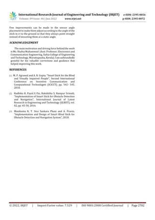 International Research Journal of Engineering and Technology (IRJET) e-ISSN: 2395-0056
Volume: 09 Issue: 06 | Jun 2022 www.irjet.net p-ISSN: 2395-0072
© 2022, IRJET | Impact Factor value: 7.529 | ISO 9001:2008 Certified Journal | Page 2782
Few improvements can be made to the sensor angle
placement to make them adjust according to the angle of the
stick w.r.t to the ground so that they always point straight
instead of mounting them at a static angle.
ACKNOWLEDGEMENT
The main motivation and driving force behind the work
is Ms. Shafna Muhammed (Asst. Professor, Electronics and
Communication Engineering, Ilahia College of Engineering
and Technology, Muvattupuzha, Kerala). I am unboundedly
grateful for his valuable corrections and guidance that
helped improving this work.
REFERENCES
[1] M. P. Agrawal and A. R. Gupta, "Smart Stick for the Blind
and Visually Impaired People", Second International
Conference on Inventive Communication and
Computational Technologies (ICICCT), pp. 542- 545,
2018.
[2] Radhika R, Payal G Pai, Rakshitha S, Rampur Srinath,
"Implementation of Smart Stick for Obstacle Detection
and Navigation", International Journal of Latest
Research in Engineering and Technology (IJLRET), vol.
02, pp. 45-50, 2016.
[3] Manikanta K, T. Siva Sankara Phani and A. Pravin,
"Implementation and Design of Smart Blind Stick for
Obstacle Detection and Navigation System", 2018.
 