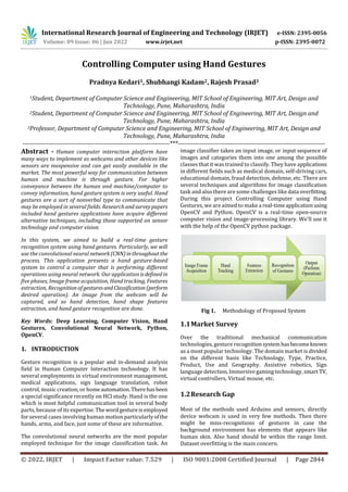 International Research Journal of Engineering and Technology (IRJET) e-ISSN: 2395-0056
Volume: 09 Issue: 06 | Jun 2022 www.irjet.net p-ISSN: 2395-0072
© 2022, IRJET | Impact Factor value: 7.529 | ISO 9001:2008 Certified Journal | Page 2844
Controlling Computer using Hand Gestures
Pradnya Kedari1, Shubhangi Kadam2, Rajesh Prasad3
1Student, Department of Computer Science and Engineering, MIT School of Engineering, MIT Art, Design and
Technology, Pune, Maharashtra, India
2Student, Department of Computer Science and Engineering, MIT School of Engineering, MIT Art, Design and
Technology, Pune, Maharashtra, India
3Professor, Department of Computer Science and Engineering, MIT School of Engineering, MIT Art, Design and
Technology, Pune, Maharashtra, India
---------------------------------------------------------------------***---------------------------------------------------------------------
Abstract - Human computer interaction platform have
many ways to implement as webcams and other devices like
sensors are inexpensive and can get easily available in the
market. The most powerful way for communication between
human and machine is through gesture. For higher
conveyance between the human and machine/computer to
convey information, hand gesture system is very useful. Hand
gestures are a sort of nonverbal type to communicate that
may be employed in several fields. Researchandsurveypapers
included hand gestures applications have acquire different
alternative techniques, including those supported on sensor
technology and computer vision.
In this system, we aimed to build a real-time gesture
recognition system using hand gestures. Particularly, we will
use the convolutional neural network(CNN)inthroughout the
process. This application presents a hand gesture-based
system to control a computer that is performing different
operations using neural network. Our application isdefinedin
five phases, Image frame acquisition, Hand tracking, Features
extraction, RecognitionofgesturesandClassification (perform
desired operation). An image from the webcam will be
captured, and so hand detection, hand shape features
extraction, and hand gesture recognition are done.
Key Words: Deep Learning, Computer Vision, Hand
Gestures, Convolutional Neural Network, Python,
OpenCV.
1. INTRODUCTION
Gesture recognition is a popular and in-demand analysis
field in Human Computer Interaction technology. It has
several employments in virtual environment management,
medical applications, sign language translation, robot
control, music creation, or homeautomation.Therehasbeen
a special significance recently on HCI study. Hand is the one
which is most helpful communication tool in several body
parts, because of its expertise. Thewordgestureisemployed
for several cases involving human motion particularlyofthe
hands, arms, and face, just some of these are informative.
The convolutional neural networks are the most popular
employed technique for the image classification task. An
image classifier takes an input image, or input sequence of
images and categories them into one among the possible
classes that it was trained to classify. They have applications
in different fields such as medical domain, self-driving cars,
educational domain, fraud detection, defense, etc. There are
several techniques and algorithms for image classification
task and also there are some challenges like data overfitting.
During this project Controlling Computer using Hand
Gestures, we are aimed to make a real-timeapplicationusing
OpenCV and Python. OpenCV is a real-time open-source
computer vision and image-processing library. We’ll use it
with the help of the OpenCV python package.
Fig 1. Methodology of Proposed System
1.1Market Survey
Over the traditional mechanical communication
technologies, gesture recognitionsystemhasbecomeknown
as a most popular technology. The domain market is divided
on the different basis like Technology, Type, Practice,
Product, Use and Geography. Assistive robotics, Sign
language detection,Immersivegamingtechnology, smart TV,
virtual controllers, Virtual mouse, etc.
1.2Research Gap
Most of the methods used Arduino and sensors, directly
device webcam is used in very few methods. Then there
might be miss-recognitions of gestures in case the
background environment has elements that appears like
human skin. Also hand should be within the range limit.
Dataset overfitting is the main concern.
 