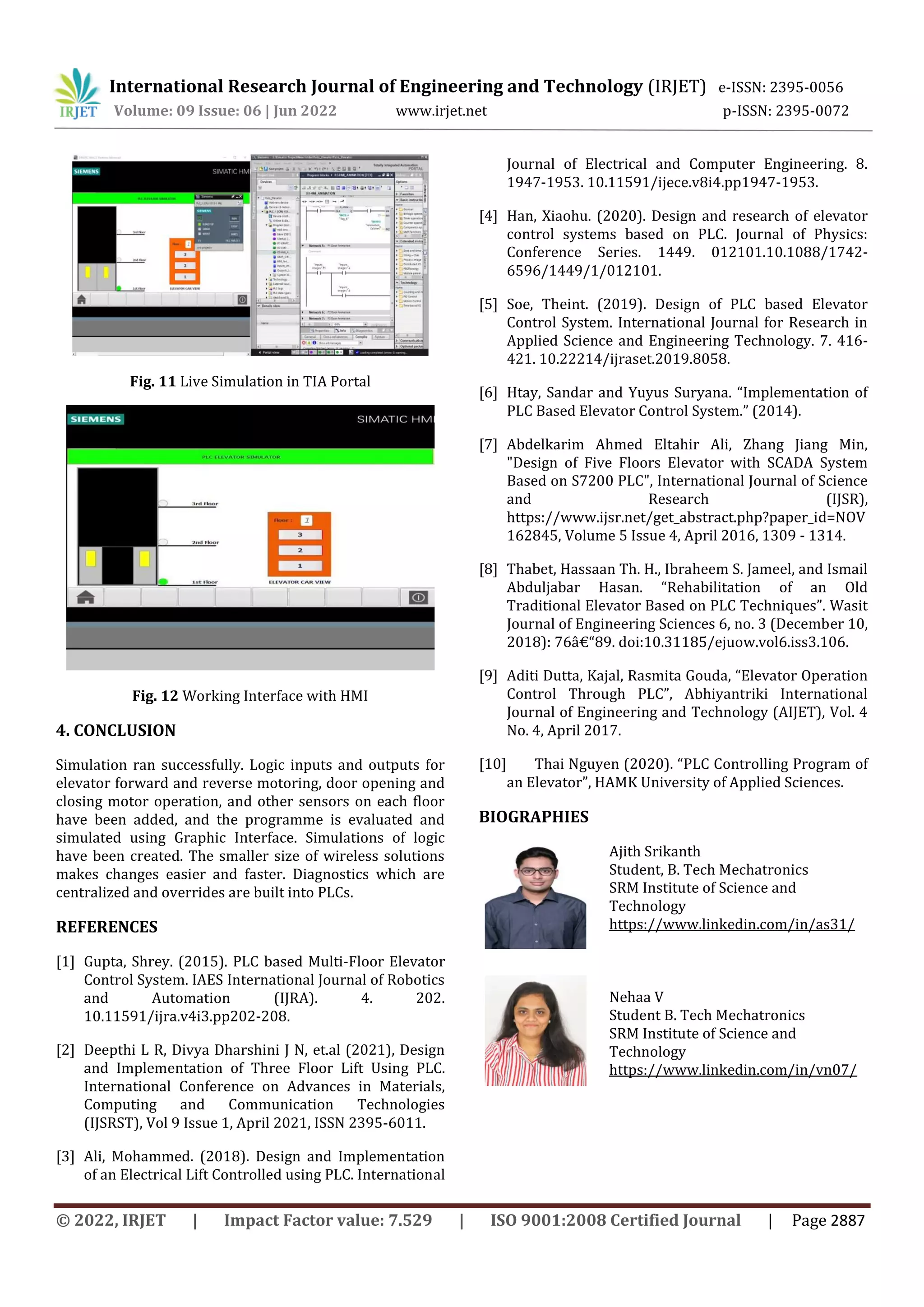 International Research Journal of Engineering and Technology (IRJET) e-ISSN: 2395-0056
Volume: 09 Issue: 06 | Jun 2022 www.irjet.net p-ISSN: 2395-0072
© 2022, IRJET | Impact Factor value: 7.529 | ISO 9001:2008 Certified Journal | Page 2887
Fig. 11 Live Simulation in TIA Portal
Fig. 12 Working Interface with HMI
4. CONCLUSION
Simulation ran successfully. Logic inputs and outputs for
elevator forward and reverse motoring, door opening and
closing motor operation, and other sensors on each floor
have been added, and the programme is evaluated and
simulated using Graphic Interface. Simulations of logic
have been created. The smaller size of wireless solutions
makes changes easier and faster. Diagnostics which are
centralized and overrides are built into PLCs.
REFERENCES
[1] Gupta, Shrey. (2015). PLC based Multi-Floor Elevator
Control System. IAES International Journal of Robotics
and Automation (IJRA). 4. 202.
10.11591/ijra.v4i3.pp202-208.
[2] Deepthi L R, Divya Dharshini J N, et.al (2021), Design
and Implementation of Three Floor Lift Using PLC.
International Conference on Advances in Materials,
Computing and Communication Technologies
(IJSRST), Vol 9 Issue 1, April 2021, ISSN 2395-6011.
[3] Ali, Mohammed. (2018). Design and Implementation
of an Electrical Lift Controlled using PLC. International
Journal of Electrical and Computer Engineering. 8.
1947-1953. 10.11591/ijece.v8i4.pp1947-1953.
[4] Han, Xiaohu. (2020). Design and research of elevator
control systems based on PLC. Journal of Physics:
Conference Series. 1449. 012101.10.1088/1742-
6596/1449/1/012101.
[5] Soe, Theint. (2019). Design of PLC based Elevator
Control System. International Journal for Research in
Applied Science and Engineering Technology. 7. 416-
421. 10.22214/ijraset.2019.8058.
[6] Htay, Sandar and Yuyus Suryana. “Implementation of
PLC Based Elevator Control System.” (2014).
[7] Abdelkarim Ahmed Eltahir Ali, Zhang Jiang Min,
"Design of Five Floors Elevator with SCADA System
Based on S7200 PLC", International Journal of Science
and Research (IJSR),
https://www.ijsr.net/get_abstract.php?paper_id=NOV
162845, Volume 5 Issue 4, April 2016, 1309 - 1314.
[8] Thabet, Hassaan Th. H., Ibraheem S. Jameel, and Ismail
Abduljabar Hasan. “Rehabilitation of an Old
Traditional Elevator Based on PLC Techniques”. Wasit
Journal of Engineering Sciences 6, no. 3 (December 10,
2018): 76â€“89. doi:10.31185/ejuow.vol6.iss3.106.
[9] Aditi Dutta, Kajal, Rasmita Gouda, “Elevator Operation
Control Through PLC”, Abhiyantriki International
Journal of Engineering and Technology (AIJET), Vol. 4
No. 4, April 2017.
[10] Thai Nguyen (2020). “PLC Controlling Program of
an Elevator”, HAMK University of Applied Sciences.
BIOGRAPHIES
Ajith Srikanth
Student, B. Tech Mechatronics
SRM Institute of Science and
Technology
https://www.linkedin.com/in/as31/
Nehaa V
Student B. Tech Mechatronics
SRM Institute of Science and
Technology
https://www.linkedin.com/in/vn07/
 
