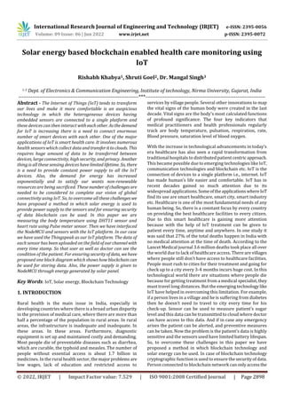 International Research Journal of Engineering and Technology (IRJET) e-ISSN: 2395-0056
Volume: 09 Issue: 06 | Jun 2022 www.irjet.net p-ISSN: 2395-0072
© 2022, IRJET | Impact Factor value: 7.529 | ISO 9001:2008 Certified Journal | Page 2898
Solar energy based blockchain enabled health care monitoring using
IoT
Rishabh Khabya1, Shruti Goel2, Dr. Mangal Singh3
1-3 Dept. of Electronics & Communication Engineering, Institute of technology, Nirma University, Gujarat, India
---------------------------------------------------------------------***---------------------------------------------------------------------
Abstract - The Internet of Things (IoT) tends to transform
our lives and make it more comfortable is an auspicious
technology in which the heterogeneous devices having
embedded sensors are connected to a single platform and
these devices can then interact witheach other. Asthedemand
for IoT is increasing there is a need to connect enormous
number of smart devices with each other. One of the major
applications of IoT is smart health care. It involves numerous
health sensors which collect dataandtransferitto clouds. This
requires huge amount of data to be transferred between
devices, large connectivity, high security, andprivacy. Another
thing is all these sensing devices havelimited lifetime. So, there
is a need to provide constant power supply to all the IoT
devices. Also, the demand for energy has increased
exponentially and to satisfy our wants non-renewable
resources are being sacrificed. These numberofchallenges are
needed to be considered to complete our vision of global
connectivity using IoT. So, to overcome all these challengeswe
have proposed a method in which solar energy is used to
provide power supply to the sensors and for ensuring security
of data blockchain can be used. In this paper we are
measuring the body temperature using DHT11 sensor and
heart rate using Pulse meter sensor. Then we have interfaced
the NodeMCU and sensors with the IoT platform. In our case
we have used the Thingspeak as our IoT platform. The data of
each sensor has been uploaded on the field of ourchannelwith
every time stamp. So that user as well as doctor can see the
condition of the patient. For ensuring securityofdata, wehave
proposed one block diagram which shows how blockchain can
be used for storing data. Also, the power supply is given to
NodeMCU through energy generated by solar panel.
Key Words: IoT, Solar energy, Blockchain Technology
1. INTRODUCTION
Rural health is the main issue in India, especially in
developing countries where there is a broad urban disparity
in the provision of medical care, where there are more than
half a percentage of the population in rural areas. In rural
areas, the infrastructure is inadequate and inadequate. In
these areas. In these areas. Furthermore, diagnostic
equipment is set up and maintained costly and demanding.
Most people die of preventable diseases such as diarrhea,
which are curable, the typhoid and measles. The number of
people without essential access is about 1.7 billion in
medicines. In the rural health sector, themajorproblems are
low wages, lack of education and restricted access to
services by village people. Several other innovations to map
the vital signs of the human body were created in the last
decade. Vital signs are the body's most calculated functions
of profound significance. The four key indicators that
medical practitioners and health professionals regularly
track are body temperature, pulsation, respiration, rate,
Blood pressure, saturation level of blood oxygen.
With the increase in technological advancements in today’s
era healthcare has also seen a rapid transformation from
traditional hospitals to distributed patient centric approach.
This became possible due to emerging technologies like IoT,
communication technologies and blockchain etc. IoT is the
connection of devices to a single platform i.e., internet. IoT
has made human’s life easier and comfortable. IoT has in
recent decades gained so much attention due to its
widespread applications. Someoftheapplicationswhere IoT
find its use are smart healthcare, smart city, smart industry
etc. Healthcare is one of the most fundamental needs of any
human being. So, there is a constant focus by every country
on providing the best healthcare facilities to every citizen.
Due to this smart healthcare is gaining more attention
because with the help of IoT treatment can be given to
patient every time, anytime and anywhere. In one study it
was said that 27% of the total deaths happen in India with
no medical attention at the time of death. According to the
Lancet Medical journal 3.6 million deaths took place all over
the world due to lack of healthcare access. There are villages
where people still don’t have access to healthcare facilities.
People must rush to cities for their treatment and going for
check up to a city every 3-4 months incurs huge cost. In this
technological world there are situations where people die
because for getting treatment from a medical specialist,they
must travel long distances. But the emerging technologylike
IoT have helped in overcoming this limitation. For example,
if a person lives in a village and he is suffering from diabetes
then he doesn’t need to travel to city every time for his
check-up. Sensor can be used to measure patient’s sugar
level and this data can be transmitted to cloud where doctor
can have access to this data. And if in case any emergency
arises the patient can be alerted, and preventive measures
can be taken. Now the problem is the patient’s data is highly
sensitive and the sensors used have limited battery lifespan.
So, to overcome these challenges in this paper we have
proposed a method in which blockchain technology and
solar energy can be used. In case of blockchain technology
cryptographic function is used to ensure thesecurityof data.
Person connected to blockchain network canonlyaccessthe
 