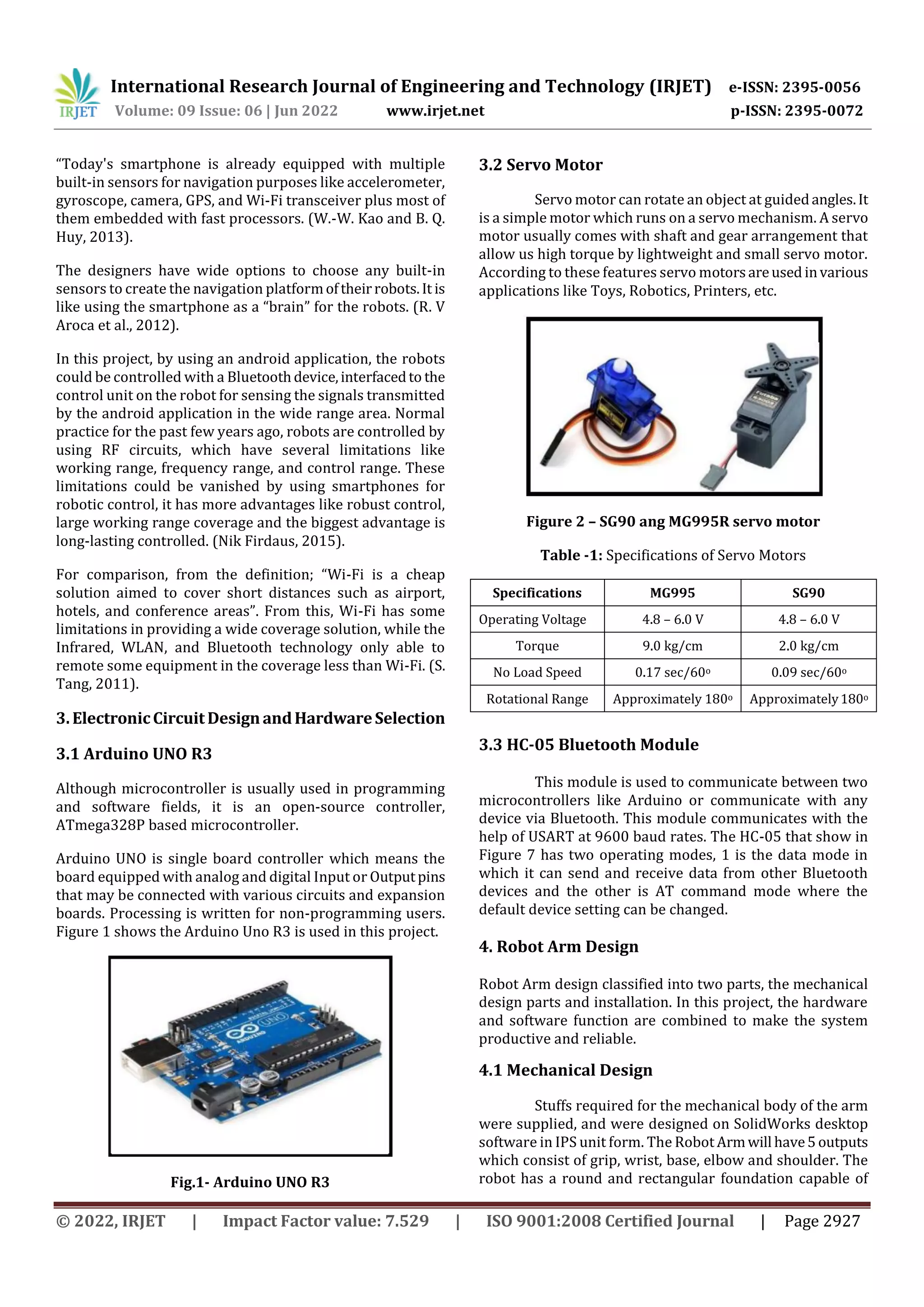 International Research Journal of Engineering and Technology (IRJET) e-ISSN: 2395-0056
Volume: 09 Issue: 06 | Jun 2022 www.irjet.net p-ISSN: 2395-0072
© 2022, IRJET | Impact Factor value: 7.529 | ISO 9001:2008 Certified Journal | Page 2927
“Today's smartphone is already equipped with multiple
built-in sensors for navigation purposes like accelerometer,
gyroscope, camera, GPS, and Wi-Fi transceiver plus most of
them embedded with fast processors. (W.-W. Kao and B. Q.
Huy, 2013).
The designers have wide options to choose any built-in
sensors to create the navigation platformoftheirrobots.It is
like using the smartphone as a “brain” for the robots. (R. V
Aroca et al., 2012).
In this project, by using an android application, the robots
could be controlled with a Bluetoothdevice,interfacedto the
control unit on the robot for sensing the signals transmitted
by the android application in the wide range area. Normal
practice for the past few years ago, robots are controlled by
using RF circuits, which have several limitations like
working range, frequency range, and control range. These
limitations could be vanished by using smartphones for
robotic control, it has more advantages like robust control,
large working range coverage and the biggest advantage is
long-lasting controlled. (Nik Firdaus, 2015).
For comparison, from the definition; “Wi-Fi is a cheap
solution aimed to cover short distances such as airport,
hotels, and conference areas”. From this, Wi-Fi has some
limitations in providing a wide coverage solution, while the
Infrared, WLAN, and Bluetooth technology only able to
remote some equipment in the coverage less than Wi-Fi. (S.
Tang, 2011).
3.ElectronicCircuitDesignandHardwareSelection
3.1 Arduino UNO R3
Although microcontroller is usually used in programming
and software fields, it is an open-source controller,
ATmega328P based microcontroller.
Arduino UNO is single board controller which means the
board equipped with analog and digital Input or Outputpins
that may be connected with various circuits and expansion
boards. Processing is written for non-programming users.
Figure 1 shows the Arduino Uno R3 is used in this project.
Fig.1- Arduino UNO R3
3.2 Servo Motor
Servo motor can rotate an object at guidedangles.It
is a simple motor which runs on a servo mechanism. A servo
motor usually comes with shaft and gear arrangement that
allow us high torque by lightweight and small servo motor.
According to these features servo motorsareused invarious
applications like Toys, Robotics, Printers, etc.
Figure 2 – SG90 ang MG995R servo motor
Table -1: Specifications of Servo Motors
Specifications MG995 SG90
Operating Voltage 4.8 – 6.0 V 4.8 – 6.0 V
Torque 9.0 kg/cm 2.0 kg/cm
No Load Speed 0.17 sec/60o 0.09 sec/60o
Rotational Range Approximately 180o Approximately180o
3.3 HC-05 Bluetooth Module
This module is used to communicate between two
microcontrollers like Arduino or communicate with any
device via Bluetooth. This module communicates with the
help of USART at 9600 baud rates. The HC-05 that show in
Figure 7 has two operating modes, 1 is the data mode in
which it can send and receive data from other Bluetooth
devices and the other is AT command mode where the
default device setting can be changed.
4. Robot Arm Design
Robot Arm design classified into two parts, the mechanical
design parts and installation. In this project, the hardware
and software function are combined to make the system
productive and reliable.
4.1 Mechanical Design
Stuffs required for the mechanical body of the arm
were supplied, and were designed on SolidWorks desktop
software in IPS unit form. The Robot Armwill have5outputs
which consist of grip, wrist, base, elbow and shoulder. The
robot has a round and rectangular foundation capable of
 