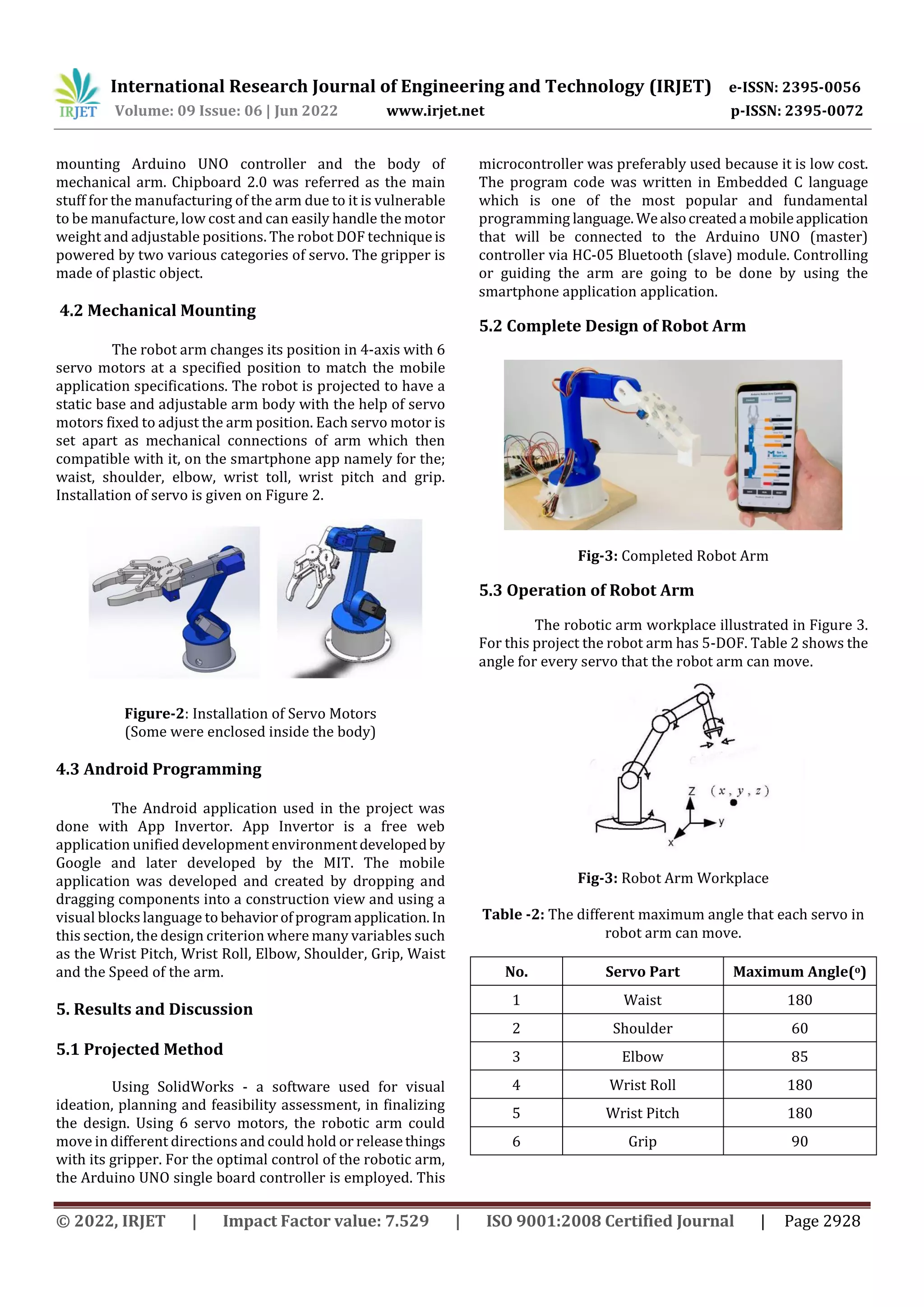 International Research Journal of Engineering and Technology (IRJET) e-ISSN: 2395-0056
Volume: 09 Issue: 06 | Jun 2022 www.irjet.net p-ISSN: 2395-0072
© 2022, IRJET | Impact Factor value: 7.529 | ISO 9001:2008 Certified Journal | Page 2928
mounting Arduino UNO controller and the body of
mechanical arm. Chipboard 2.0 was referred as the main
stuff for the manufacturing of the arm due to it is vulnerable
to be manufacture, low cost and can easily handle the motor
weight and adjustable positions. The robot DOF techniqueis
powered by two various categories of servo. The gripper is
made of plastic object.
4.2 Mechanical Mounting
The robot arm changes its position in 4-axis with 6
servo motors at a specified position to match the mobile
application specifications. The robot is projected to have a
static base and adjustable arm body with the help of servo
motors fixed to adjust the arm position. Each servo motor is
set apart as mechanical connections of arm which then
compatible with it, on the smartphone app namely for the;
waist, shoulder, elbow, wrist toll, wrist pitch and grip.
Installation of servo is given on Figure 2.
Figure-2: Installation of Servo Motors
(Some were enclosed inside the body)
4.3 Android Programming
The Android application used in the project was
done with App Invertor. App Invertor is a free web
application unified development environmentdevelopedby
Google and later developed by the MIT. The mobile
application was developed and created by dropping and
dragging components into a construction view and using a
visual blocks language to behaviorofprogramapplication. In
this section, the design criterion where many variables such
as the Wrist Pitch, Wrist Roll, Elbow, Shoulder, Grip, Waist
and the Speed of the arm.
5. Results and Discussion
5.1 Projected Method
Using SolidWorks - a software used for visual
ideation, planning and feasibility assessment, in finalizing
the design. Using 6 servo motors, the robotic arm could
move in different directions and could hold or releasethings
with its gripper. For the optimal control of the robotic arm,
the Arduino UNO single board controller is employed. This
microcontroller was preferably used because it is low cost.
The program code was written in Embedded C language
which is one of the most popular and fundamental
programming language. Wealsocreateda mobileapplication
that will be connected to the Arduino UNO (master)
controller via HC-05 Bluetooth (slave) module. Controlling
or guiding the arm are going to be done by using the
smartphone application application.
5.2 Complete Design of Robot Arm
Fig-3: Completed Robot Arm
5.3 Operation of Robot Arm
The robotic arm workplace illustrated in Figure 3.
For this project the robot arm has 5-DOF. Table 2 shows the
angle for every servo that the robot arm can move.
Fig-3: Robot Arm Workplace
Table -2: The different maximum angle that each servo in
robot arm can move.
No. Servo Part Maximum Angle(o)
1 Waist 180
2 Shoulder 60
3 Elbow 85
4 Wrist Roll 180
5 Wrist Pitch 180
6 Grip 90
 