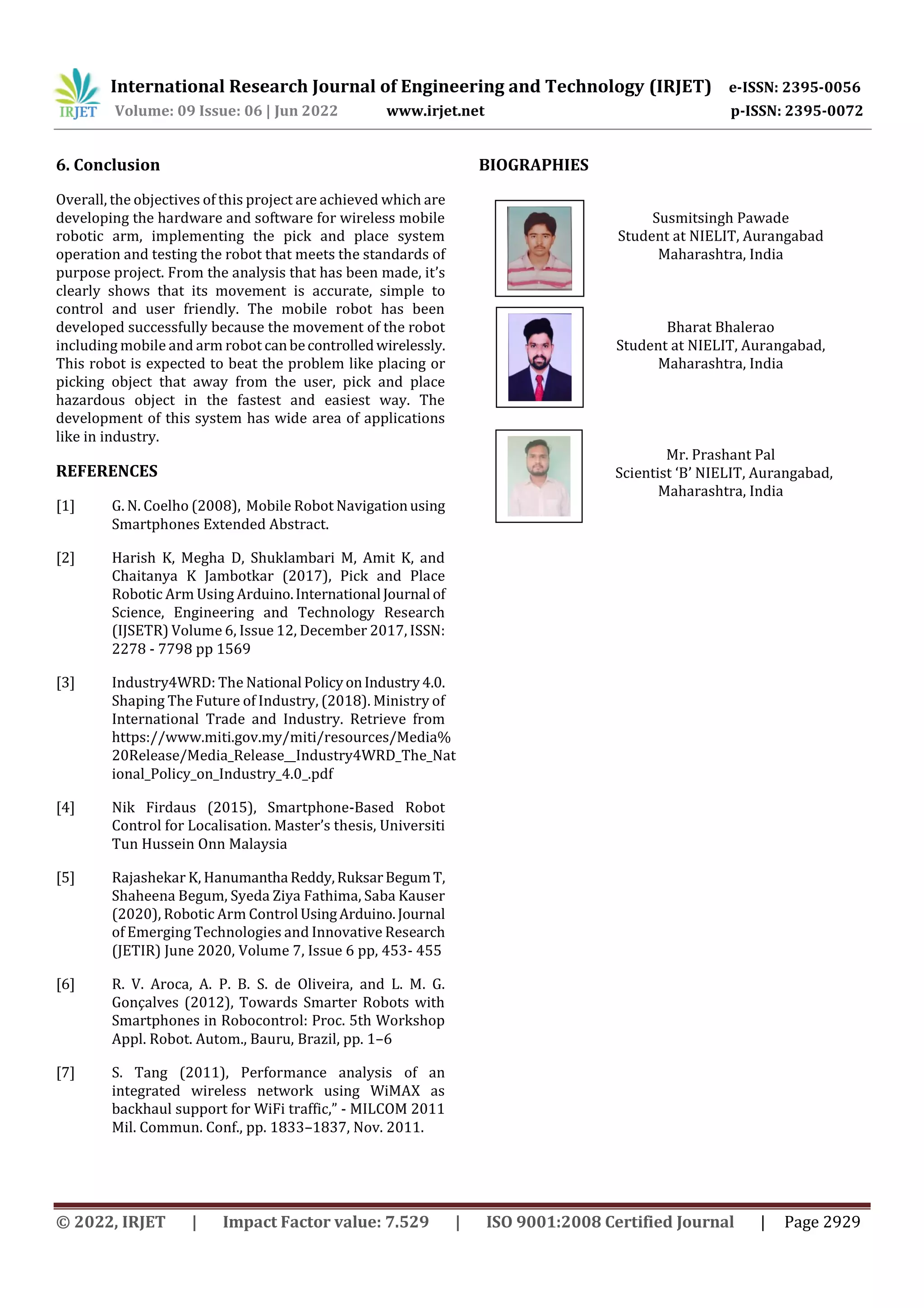 International Research Journal of Engineering and Technology (IRJET) e-ISSN: 2395-0056
Volume: 09 Issue: 06 | Jun 2022 www.irjet.net p-ISSN: 2395-0072
© 2022, IRJET | Impact Factor value: 7.529 | ISO 9001:2008 Certified Journal | Page 2929
6. Conclusion
Overall, the objectives of this project are achieved which are
developing the hardware and software for wireless mobile
robotic arm, implementing the pick and place system
operation and testing the robot that meets the standards of
purpose project. From the analysis that has been made, it’s
clearly shows that its movement is accurate, simple to
control and user friendly. The mobile robot has been
developed successfully because the movement of the robot
including mobile and arm robot canbecontrolledwirelessly.
This robot is expected to beat the problem like placing or
picking object that away from the user, pick and place
hazardous object in the fastest and easiest way. The
development of this system has wide area of applications
like in industry.
REFERENCES
[1] G. N. Coelho (2008), Mobile Robot Navigationusing
Smartphones Extended Abstract.
[2] Harish K, Megha D, Shuklambari M, Amit K, and
Chaitanya K Jambotkar (2017), Pick and Place
Robotic Arm Using Arduino.International Journal of
Science, Engineering and Technology Research
(IJSETR) Volume 6, Issue 12, December 2017, ISSN:
2278 - 7798 pp 1569
[3] Industry4WRD: The National PolicyonIndustry4.0.
Shaping The Future of Industry, (2018). Ministry of
International Trade and Industry. Retrieve from
https://www.miti.gov.my/miti/resources/Media%
20Release/Media_Release__Industry4WRD_The_Nat
ional_Policy_on_Industry_4.0_.pdf
[4] Nik Firdaus (2015), Smartphone-Based Robot
Control for Localisation. Master’s thesis, Universiti
Tun Hussein Onn Malaysia
[5] Rajashekar K, Hanumantha Reddy,RuksarBegumT,
Shaheena Begum, Syeda Ziya Fathima, Saba Kauser
(2020), Robotic Arm Control UsingArduino.Journal
of Emerging Technologies and Innovative Research
(JETIR) June 2020, Volume 7, Issue 6 pp, 453- 455
[6] R. V. Aroca, A. P. B. S. de Oliveira, and L. M. G.
Gonçalves (2012), Towards Smarter Robots with
Smartphones in Robocontrol: Proc. 5th Workshop
Appl. Robot. Autom., Bauru, Brazil, pp. 1–6
[7] S. Tang (2011), Performance analysis of an
integrated wireless network using WiMAX as
backhaul support for WiFi traffic,” - MILCOM 2011
Mil. Commun. Conf., pp. 1833–1837, Nov. 2011.
BIOGRAPHIES
Susmitsingh Pawade
Student at NIELIT, Aurangabad
Maharashtra, India
Bharat Bhalerao
Student at NIELIT, Aurangabad,
Maharashtra, India
Mr. Prashant Pal
Scientist ‘B’ NIELIT, Aurangabad,
Maharashtra, India
 