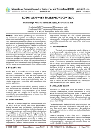 International Research Journal of Engineering and Technology (IRJET) e-ISSN: 2395-0056
Volume: 09 Issue: 06 | Jun 2022 www.irjet.net p-ISSN: 2395-0072
© 2022, IRJET | Impact Factor value: 7.529 | ISO 9001:2008 Certified Journal | Page 2926
ROBOT ARM WITH SMARTPHONE CONTROL
Susmitsingh Pawade, Bharat Bhalerao, Mr. Prashant Pal
1Student at NIELIT, Aurangabad, Maharashtra, India
2 Student at NIELIT, Aurangabad, Maharashtra, India
3Scientiest “B” at NIELIT, Aurangabad, Maharashtra, India
---------------------------------------------------------------------***---------------------------------------------------------------------
Abstract – With the rise of technology and innovationatits
top, construction of systems and techniques resembling to
human skills are increasingly integrated into working task to
cater the rapid surge of people’s needs. Such revolutions are
made with the aspirations of making peoples livesimpler. This
article focuses on the development of the electro-mechanical
robotic arm which’s practical try to do a pick and place and
guided or controlled by using a cell-phone application via
Android smartphone. Designed to figure pre-decided
commands, the electro-mechanical robot arm has potentialto
maneuver especially in four directional axis; left, upward,
downward and right control at a stated angles with six servo
motors and stated by the cell-phoneapplicationspecifications.
Designed and realized, the robotic arm control is through the
utilization of a cell-phone application via Bluetooth module,
that has been programmed through Arduino UNO controller.
1. INTRODUCTION
Robotic Arm is an Electro-Mechanical model in which
electrical components, electronic components and
mechanical components are used. Mechanical parts of the
arm are connected by servo joints. A Robotic Arm is
programmable, with similar relation to human arm. The
rotation servo motors controlled with smartphone using
android application.
Now a days the automation industry is rapidly growing in
India. Automation may not be new, but with the integration
of robotic technology with automation, it has become
productive, easy and cost effective. It has also eliminated
potential efforts or risk and dangerous to human lives, this
making production process safer.
1.1 Projected Method
Research on possibledesignsandbasicinformationabout
the robotic arm was initially made. Using SolidWorks - a
desktop software used for planning, visual ideation and
feasibility assessment, in finalizing the design. Using 6 servo
motors, the robotic arm could move in different directions
and could hold or release things with its gripper. For the
proper control of the arm, the Arduino UNO controller is
used. This microcontroller was preferablyusedsinceitislow
cost and good for beginners especially in writing the
program. The program code was written in Embedded C
language which is one of the most popular and fundamental
programming language. We also created smartphone
application that will be linked to the Arduino UNO
microcontrollerviaBluetoothmodule.Controllingtherobotic
arm will be achievable by make a use of the smartphone
application.
1.2 Recommendation
The result of tests indicatestheinabilityoftheservo
to perform complex operations due to certain limiting
factors. Successful benchmarks during pre-assembly show
that the communication between the robotic arm and the
smartphone is without issue. It is, however, failing when it
comes to post assembly tests duetotheunderpoweredservo
motor. To increase the performance, a torque not less than
that of a MG995 servo motor is recommended. Reducing the
prototype’s density may also improve overall usability. PLA
(Polylactic Acid) is a material with excellent rigidity to
weight ratio and can be manufactured easily with 3-D
printing. Saving operations greater than five directions may
also pose a problem to the Arduino board.Althoughthecode
only occupies 60%, simultaneousprocedureprovestobe too
taxing for the processor. Continuous operating module like
the HC-05 also adds to the performance losses of theCPU. As
such, an Arduino MEGA is recommended since it also offers
UART and a faster processor than the UNO R3.
2. LITERATURE REVIEW
Industry 4.0 is a new area where the Internet of things
alongside cyber-physical systems interconnect in a way
where the combination of software, sensor, processor, and
communication technology plays a huge role in making
“things” to have the potential to feed information into it and
eventually adds value to manufacturing processes. (Mohd.
Aiman et al., 2016).
Today technology is developing in the same direction in line
with rapidly increasing human needs. The work done to
meet these needs makes life easier every day, and these
studies are concentratedonroboticarmstudies.(Rajashekar
K et al., 2020).
Recently, designing a robot along with a navigation-
computing platform is not a problem anymore. In robotics,
navigation guides to the way a robot finds its way into the
environment and is a common requirement for almost any
mobile robot. (G. N. Coelho, 2008).
 