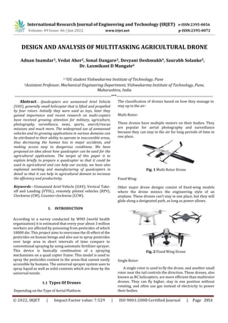 International Research Journal of Engineering and Technology (IRJET) e-ISSN:2395-0056
Volume: 09 Issue: 06 | Jun 2022 www.irjet.net p-ISSN:2395-0072
DESIGN AND ANALYSIS OF MULTITASKING AGRICULTURAL DRONE
---------------------------------------------------------------------***---------------------------------------------------------------------
Abstract— Quadcopters are unmanned Ariel Vehicle
(UAV), generally small helicopter that is lifted and propelled
by four rotors. Initially they were used as toys, later they
gained importance and recent research on multi-copters
have received growing attention for military, agriculture,
photography, surveillance, news, sports, search/rescue
missions and much more. The widespread use of unmanned
vehicles and its growing applications in various domains can
be attributed to their ability to operate in inaccessible areas,
thus decreasing the human loss in major accidents, and
making access easy to dangerous conditions. We have
proposed an idea about how quadcopter can be used for the
agricultural applications. The target of this paper is to
explain briefly to prepare a quadcopter so that it could be
used in agricultural and can help our society, we have also
explained working and manufacturing of quadcopters in
detail so that it can help in agricultural domain to increase
the efficiency and productivity.
Keywords—Unmanned Ariel Vehicle (UAV), Vertical Take-
off and Landing (VTOL), remotely piloted vehicles (RPV),
Clockwise (CW), Counter-clockwise (CCW).
1. INTRODUCTION
According to a survey conducted by WHO (world health
organization) it is estimated that every year about 3 million
workers are affected by poisoning from pesticides of which
18000 die. This project aims to overcome the ill-effect of the
pesticides on human beings and also use to spray pesticides
over large area in short intervals of time compare to
conventional spraying by using automatic fertilizer sprayer.
This device is basically combination of a spraying
mechanisms on a quad copter frame. This model is used to
spray the pesticides content to the areas that cannot easily
accessible by humans. The universal sprayer system uses to
spray liquid as well as solid contents which are done by the
universal nozzle.
1.1 Types Of Drones
Depending on the Type of Aerial Platform
The classification of drones based on how they manage to
stay up in the air:
Multi-Rotor:
These drones have multiple motors on their bodies. They
are popular for aerial photography and surveillance
because they can stay in the air for long periods of time in
one place.
Fig. 1 Multi Rotor Drone
Fixed Wing:
Other major drone designs consist of fixed-wing models
where the drone mimics the engineering style of an
airplane. These drones can't stay in one place, but they will
glide along a designated path, as long as power allows.
Fig. 2 Fixed Wing Drone
Single Rotor:
A single rotor is used to fly the drone, and another small
rotor near the tail controls the direction. These drones, also
known as RC helicopters, are more efficient than multirotor
drones. They can fly higher, stay in one position without
rotating, and often use gas instead of electricity to power
their bodies.
Adnan Inamdar1, Vedat Aher2, Sonal Dangare3, Devyani Deshmukh4, Saurabh Solanke5,
Dr. Laxmikant D Mangate6
1-5UG student Vishwakarma Institute of Technology, Pune
6Assistant Professor, Mechanical Engineering Department, Vishwakarma Institute of Technology, Pune,
Maharashtra, India
© 2022, IRJET | Impact Factor value: 7.529 | ISO 9001:2008 Certified Journal | Page 2953
 