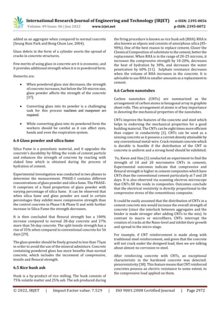 International Research Journal of Engineering and Technology (IRJET) e-ISSN: 2395-0056
Volume: 09 Issue: 06 | Jun 2022 www.irjet.net p-ISSN: 2395-0072
© 2022, IRJET | Impact Factor value: 7.529 | ISO 9001:2008 Certified Journal | Page 2972
added as an aggregate when compared to normal concrete
(Seung Bum Park and Bong Chum Lee, 2004).
Glass debris in the form of a cylinder averts the spread of
cracks in concrete structures.
Few merits of using glass in concrete are it is economic, and
it provides additional strength when it is in powdered form.
Demerits are:
 When powdered glass size decreases, the strength
of concrete increases, but below the 50-micronsize,
glass powder affects the strength of the concrete
[37].
 Converting glass into its powder is a challenging
task for this process machines and manpower are
required.
 While converting glass into its powdered form the
workers should be careful as it can affect eyes,
hands and even the respiration system.
6.4 Glass powder and silica fume
Silica Fume is a pozzolanic material, and it upgrades the
concrete’s durability by filling the voids of cement particle
and enhances the strength of concrete by reacting with
slaked lime which is obtained during the process of
hydration of cement.
Experimental investigation was conducted in two phases to
determine the measurement. PHASE-I contains different
concentrations of glass powder and silica fume. The PHASE-
II comprises of a fixed proportion of glass powder with
varying percentage of silica fume. It can be observed that
when silica fume and glass powder are used in certain
percentages they exhibit more compressive strength than
the control concrete in Phase I & Phase II and with further
increase in Silica Fume the strength decreases.
It is then concluded that flexural strength has a 100%
increase compared to normal 28-day concrete and 27%
more than 56-day concrete. The split tensile strength has a
rise of 35% when compared to conventional concrete for 56
days [29].
The glass powder should be finely ground to less than 75µm
in order to avoid the use of the mineral admixture. Concrete
containing powdered glass has more benefits than normal
concrete, which includes the increment of compressive,
tensile and flexural strength.
6.5 Rice hush ash
Husk is a by-product of rice milling. The husk consists of
75% volatile matter and 25% ash. The ash produced during
the firing procedure is known as rice husk ash (RHA).RHAis
also known as silpozz and consists of amorphous silica (85-
90%). One of the best reason to replace cement, Closer the
Chemical Composition of substitute tothecement,betterthe
replacement. When RHA is in the range of 20-25 microns, it
increases the compressive strength by 10-20%, decreases
the heat of hydration by 30%, and decreases the water
penetration by 60% [11]. Sulphate resistance decreases
when the volume of RHA increases in the concrete. It is
advisable to use RHA in smaller amountsasa replacement to
cement.
6.6 Carbon nanotubes
Carbon nanotubes (CNTs) are summarized as the
arrangement of carbon atoms in hexagonal arrayingraphite
sheet rolls. This arrangement of atoms is of key importance
in denoting the mechanical properties of the nanotubes.
CNTs improve the features of the concrete and steel which
helps in endorsing the mechanical properties for a good
building material. The CNTs canbeeighttimesmore efficient
than copper in conductivity [1]. CNTs can be used as a
sensing concrete as it possess a currentdensityattainable by
any conventional metal-wire.Crack resistantconcretewhich
is durable is feasible if the distribution of the CNT in
concrete is uniform and a strong bond should be exhibited.
Yu, Kwon and Han [1] conducted an experiment to find the
strength of 10 and 20 micrometre CNTs in cements.
Experimental outcomes indicate that compressive and
flexural strength is higher in cement composites which have
CNTs than the conventional cement particularly at 7 and 28
days. It is also observed via scanning electron microscope
that CNTs fill the voids in composites. Outcomes conclude
that the electrical resistivity is directly proportional to the
compressive stress of the cementitious composite.
It could be easily assumed that the distribution of CNTs in a
cement concrete mix would increase the overall strength of
concrete (since the interlock between aggregates and the
binder is made stronger after adding CNTs to the mix). In
contrast to macro or microfibers, CNTs interrupt the
creation of cracks at the Nano-level and inhibit their growth
and spread to the micro-stage.
For example, if CNT reinforcement is made along with
traditional steel reinforcement, and given that the concrete
will not crack under the designed load, then we are talking
about almost no corrosion to steel.
After reinforcing concrete with CNTs, an exceptional
characteristic in the hardened concrete was detected:
piezoresistivity [38]. This featuremeansthatCNTreinforced
concretes possess an electric resistance to some extent, to
the compressive load applied on them.
 