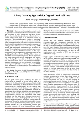 International Research Journal of Engineering and Technology (IRJET) e-ISSN: 2395-0056
Volume: 09 Issue: 06 | Jun 2022 www.irjet.net p-ISSN: 2395-0072
© 2022, IRJET | Impact Factor value: 7.529 | ISO 9001:2008 Certified Journal | Page 2976
A Deep Learning Approach for Crypto Price Prediction
Sonal Kashyap1, Muskan Singh2, Laxmi V3
1Student, Dept. of Information Science and Engineering, BNM Institute of Technology, Karnataka, India
2 Student, Dept. of Information Science and Engineering, BNM Institute of Technology, Karnataka, India
3 Assistant Professor, Dept. of Information Science and Engineering, BNM Institute of Technology, Karnataka, India
---------------------------------------------------------------------***---------------------------------------------------------------------
Abstract – Cryptocurrencies are digital money in which,
as opposed to a centralized authority, a decentralized system
use encryption to verify transactions and keep records.
Decentralization is the transfer of power and authority from a
central entity—which might be an individual, business, or
group—to a decentralized network. High price volatility of
crypto currenciescreatesahugeimpactoninternationaltrade.
There has been significant jump in price of various currencies
like Bitcoin, Ethereum, Litecoin, Dogecoin which has attracted
a lot of investors. A lot of research has been done using ARIMA
model, SVM and different machine learning techniques but
none of them could give as promising results as deep learning
models i.e., GRU and LSTM implemented in this paper.
Enforcing forecasting modelsbased on deep learningisthekey
goal. Long Short-Term Memory (LSTM) and Gated Recurrent
Unit (GRU) are two deep learning models that are employed in
this study to deal with extreme price swings and produce
reliable findings. The two models are further contrasted, and
the best of the two is used to anticipate prices. Using two
separate methodologies for error prediction, mean absolute
percentage error (MAPE) and root mean squareerror(RMSE),
it can be seen that GRU outperforms LSTM for the majority of
cryptocurrencies.
Key Words: Recurrent Neural Network (RNN), LSTM
(Long Short-Term Memory), GRU (Gated Recurrent Unit),
Deep Learning (DL)
1. INTRODUCTION
For the past several years, predicting the price of
cryptocurrencies has been an exciting field of study. As a
leader in the blockchain financial renaissance,Bitcoin[1] [2]
contributes significantly to the market capitalization of
cryptocurrencies. Cryptocurrency pricing forecast can
provide assistance to both beginners and experienced
investors in making the right investment decisions to
maximize profits while also supporting policy decisions and
financial analysts to study cryptocurrency market behavior.
Cryptocurrency forecasts are considered time series
problems, just like stock price forecast. Crypto price
prediction has been a challenging task due to its high
volatility. Volatility refers to the sudden change in market
sentiments. The market sentiment is influenced by various
factors such as public relations, political system, market
policies. Factors such as international relations can
determine economic role of crypto on different market
strategies. The current study'sobjectiveistoreducerisk for
investors and policymakers bybetterforecastingthe priceof
cryptocurrencies using deep learning models.
2. RELATED WORK
Studies that use machine learning to predict
cryptocurrencies are inadequate, especially in the
techniques of deep learning. According to a survey done in
the year 2016, over 600 articles have been published in the
area. This paper discusses about an experiment conducted
on more than six cryptocurrencies to estimate their closing
prices using various methodologies, as well as the
requirements and evaluation of RNN and its system
architectural design.
In [3], it applied machine learning techniques like support
vector machine (SVM), recurrentneural network (RNN),and
artificial neural network (ANN), as well as k-means
clustering, to predict the price of bitcoin using a variety of
attribute selection techniques to identify the most crucial
features. The fact that this research exclusively focuses on
investors, however, is a drawback. Policymakers should be
viewed as essential participants in the process since
cryptocurrencies have the potential to alter the volatility of
the global economy.
In [4], the research focused on computational intelligence
methods, particularly the hybrid neuro-fuzzy control of
predicting bitcoin exchange rates. This model uses the
neuro-fuzzy method and the ANN. For the purpose of
producing reliable prognosis findings, the project's deep
learning (DL), reinforcement learning(RL),andcurrentdeep
neural network (NN) networks were combined in [5] to
provide an extensive study framework for direct financial
signal representation and trading. Using data from the stock
market and futures markets, theproposedstrategywaslater
validated. [6] claimed that all market evaluations of virtual
currencies are directly or indirectly influenced by socially
formed beliefs about virtual money on a network like
Twitter. This study aimed to determine the link between
positive and negative attitudes that were gathered from
Twitter in order to anticipate the fluctuating value of bitcoin
using sentiment analysis.
Various machine learning techniques have been applied in
[7] to better correctly estimate the value of bitcoin. Using a
machine learning technique analogous to LSTM, itimproved
 