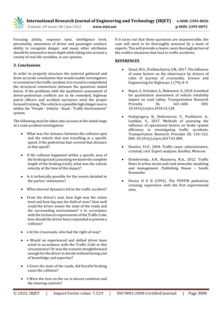 International Research Journal of Engineering and Technology (IRJET) e-ISSN: 2395-0056
Volume: 09 Issue: 06 | Jun 2022 www.irjet.net p-ISSN: 2395-0072
© 2022, IRJET | Impact Factor value: 7.529 | ISO 9001:2008 Certified Journal | Page 3008
Focusing ability, response time, intelligence level,
personality, awareness of driver and passenger conduct,
ability to recognize danger, and many other attributes
should be assessed in more depthwhiletakingintoaccounta
variety of real-life variables, in our opinion.
3. Conclusions
In order to properly structure the material gathered and
draw accurate conclusions that would enable investigators
to reconstruct the traffic accident,itiscrucial tocomprehend
the structural connections between the questions stated
below. If the problems with the qualitative assessment of
driver-pedestrian conflicts are to be remedied, highway
patrol officers and accident surveyors need the proper
focused training. The vehicle isa possiblehighdangersource
within the "People - Vehicle - Road - Traffic Environment"
system.
The following must be taken into account at the initial stage
of a road accident investigation:
 What was the distance between the collision spot
and the vehicle that was travelling at a specific
speed, if the pedestrian had covered that distance
at that speed?
 If the collision happened within a specific area of
the braking track (assuming we knowthecomplete
length of the braking track), what was the vehicle
velocity at the time of the impact?
 Is it technically possible for the events detailed in
the parties' statements?
 What internal dynamics led to the traffic accident?
 From the driver's seat, how high was the vision
level and how big was the field of view? How well
could the driver assess the state of the roads and
the surrounding environment? • In accordance
with the technical requirementsofthe TrafficCode,
how should the driver have responded topreventa
collision?
 • At the crossroads, who had the right-of-way?
 • Would an experienced and skilled driver have
acted in accordance with the Traffic Code in this
circumstance? Or was the scenariostraightforward
enough for the driver to decide withouthavinga lot
of knowledge and expertise?
 • Given the state of the roads, did forceful braking
cause the collision?
 • Were the tires on the car in decent condition and
the steering controls?
If it turns out that these questions are unanswerable, the
case will need to be thoroughly assessed by a team of
experts. This will provide a clearer,morethoroughpictureof
the conflict situations that lead to traffic accidents.
REFERENCES
 Simul, M.G., Porkhachyeva,S.M.,2017.Theinfluence
of some factors on the observance by drivers of
rules of journey of crosswalks. Science and
Engineering for Highways 1 (79), 8–9.
 Repin, S., Evtiukov, S., Maksimov, S.,2018.Amethod
for quantitative assessment of vehicle reliability
impact on road safety. Transportation Research
Procedia 36, 661–668. DOI:
10.1016/j.trpro.2018.12.128
 Podoprigora, N., Dobromirov, V., Pushkarev, A.,
Lozhkin, V., 2017. Methods of assessing the
influence of operational factors on brake system
efficiency in investigating traffic accidents.
Transportation Research Procedia 20, 516–522.
DOI: 10.1016/j.trpro.2017.01.084.
 Danilov, Ye.P., 2004. Traffic cases: administrative,
criminal, civil. Expert analyses. KnoRus, Moscow.
 Dombrovsky, A.N., Naumova, N.A., 2012. Traffic
flows in urban street and road networks: modeling
and management. Publishing House – South,
Krasnodar
 Davies H E H (1992). The PUFFIN pedestrian
crossing: experience with the first experimental
sites.
 