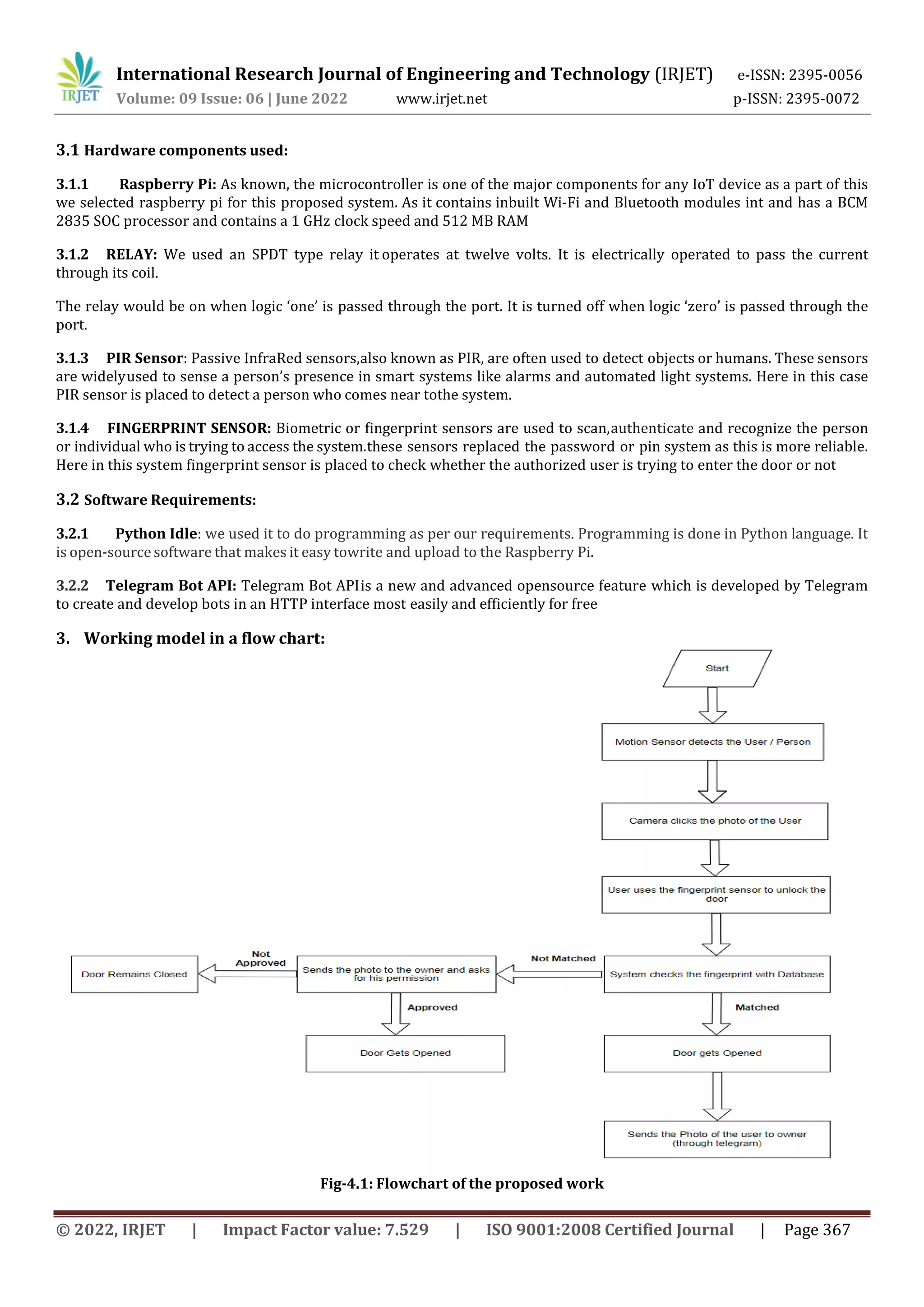 International Research Journal of Engineering and Technology (IRJET) e-ISSN: 2395-0056
Volume: 09 Issue: 06 | June 2022 www.irjet.net p-ISSN: 2395-0072
© 2022, IRJET | Impact Factor value: 7.529 | ISO 9001:2008 Certified Journal | Page 367
3.1 Hardware components used:
3.1.1 Raspberry Pi: As known, the microcontroller is one of the major components for any IoT device as a part of this
we selected raspberry pi for this proposed system. As it contains inbuilt Wi-Fi and Bluetooth modules int and has a BCM
2835 SOC processor and contains a 1 GHz clock speed and 512 MB RAM
3.1.2 RELAY: We used an SPDT type relay it operates at twelve volts. It is electrically operated to pass the current
through its coil.
The relay would be on when logic ‘one’ is passed through the port. It is turned off when logic ‘zero’ is passed through the
port.
3.1.3 PIR Sensor: Passive InfraRed sensors,also known as PIR, are often used to detect objects or humans. These sensors
are widelyused to sense a person’s presence in smart systems like alarms and automated light systems. Here in this case
PIR sensor is placed to detect a person who comes near tothe system.
3.1.4 FINGERPRINT SENSOR: Biometric or fingerprint sensors are used to scan,authenticate and recognize the person
or individual who is trying to access the system.these sensors replaced the password or pin system as this is more reliable.
Here in this system fingerprint sensor is placed to check whether the authorized user is trying to enter the door or not
3.2 Software Requirements:
3.2.1 Python Idle: we used it to do programming as per our requirements. Programming is done in Python language. It
is open-source software that makes it easy towrite and upload to the Raspberry Pi.
3.2.2 Telegram Bot API: Telegram Bot APIis a new and advanced opensource feature which is developed by Telegram
to create and develop bots in an HTTP interface most easily and efficiently for free
3. Working model in a flow chart:
Fig-4.1: Flowchart of the proposed work
 