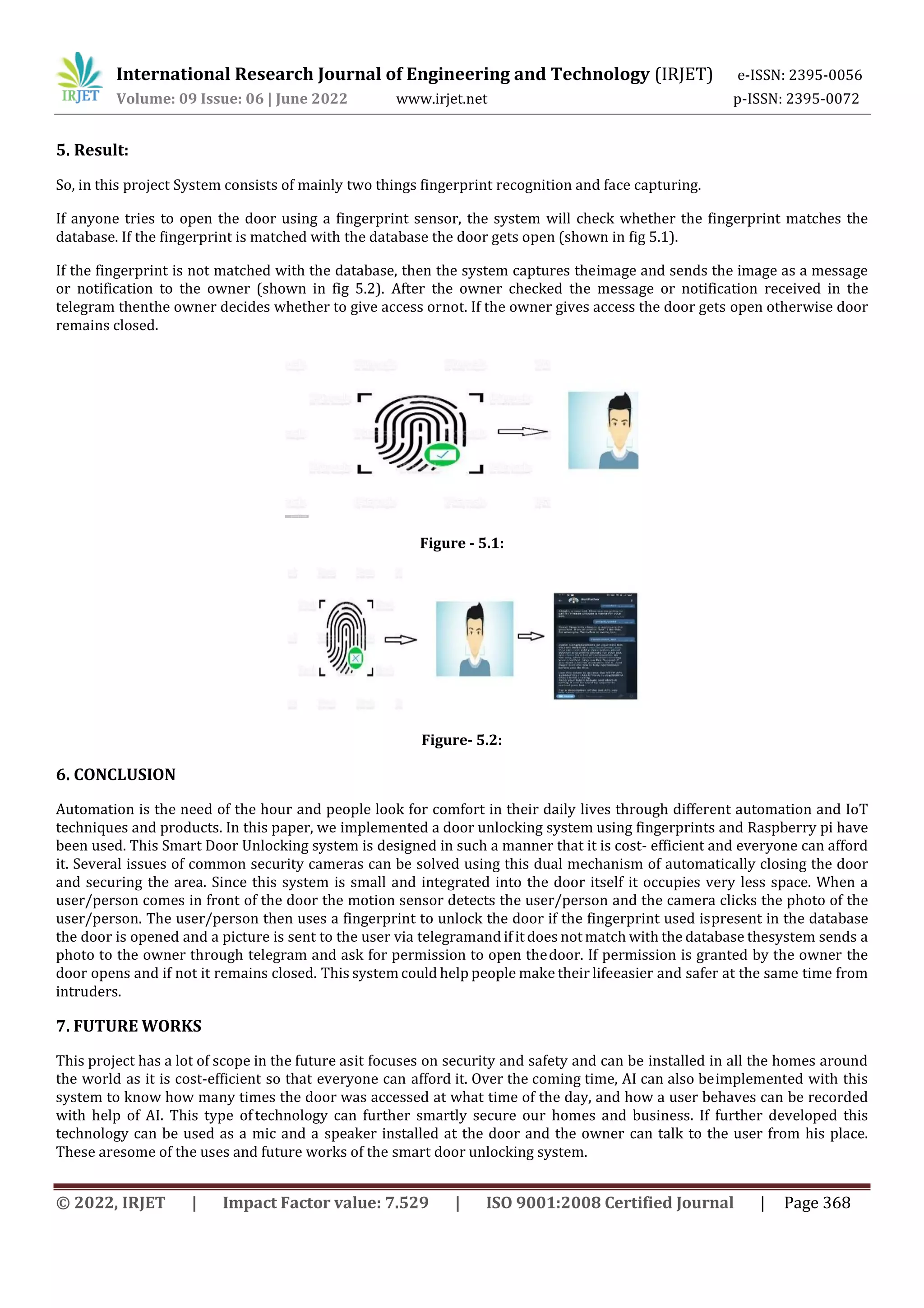 International Research Journal of Engineering and Technology (IRJET) e-ISSN: 2395-0056
Volume: 09 Issue: 06 | June 2022 www.irjet.net p-ISSN: 2395-0072
© 2022, IRJET | Impact Factor value: 7.529 | ISO 9001:2008 Certified Journal | Page 368
5. Result:
So, in this project System consists of mainly two things fingerprint recognition and face capturing.
If anyone tries to open the door using a fingerprint sensor, the system will check whether the fingerprint matches the
database. If the fingerprint is matched with the database the door gets open (shown in fig 5.1).
If the fingerprint is not matched with the database, then the system captures theimage and sends the image as a message
or notification to the owner (shown in fig 5.2). After the owner checked the message or notification received in the
telegram thenthe owner decides whether to give access ornot. If the owner gives access the door gets open otherwise door
remains closed.
Figure - 5.1:
Figure- 5.2:
6. CONCLUSION
Automation is the need of the hour and people look for comfort in their daily lives through different automation and IoT
techniques and products. In this paper, we implemented a door unlocking system using fingerprints and Raspberry pi have
been used. This Smart Door Unlocking system is designed in such a manner that it is cost- efficient and everyone can afford
it. Several issues of common security cameras can be solved using this dual mechanism of automatically closing the door
and securing the area. Since this system is small and integrated into the door itself it occupies very less space. When a
user/person comes in front of the door the motion sensor detects the user/person and the camera clicks the photo of the
user/person. The user/person then uses a fingerprint to unlock the door if the fingerprint used ispresent in the database
the door is opened and a picture is sent to the user via telegramand if it does not match with the database thesystem sends a
photo to the owner through telegram and ask for permission to open thedoor. If permission is granted by the owner the
door opens and if not it remains closed. This system could help people make their lifeeasier and safer at the same time from
intruders.
7. FUTURE WORKS
This project has a lot of scope in the future asit focuses on security and safety and can be installed in all the homes around
the world as it is cost-efficient so that everyone can afford it. Over the coming time, AI can also beimplemented with this
system to know how many times the door was accessed at what time of the day, and how a user behaves can be recorded
with help of AI. This type of technology can further smartly secure our homes and business. If further developed this
technology can be used as a mic and a speaker installed at the door and the owner can talk to the user from his place.
These aresome of the uses and future works of the smart door unlocking system.
 