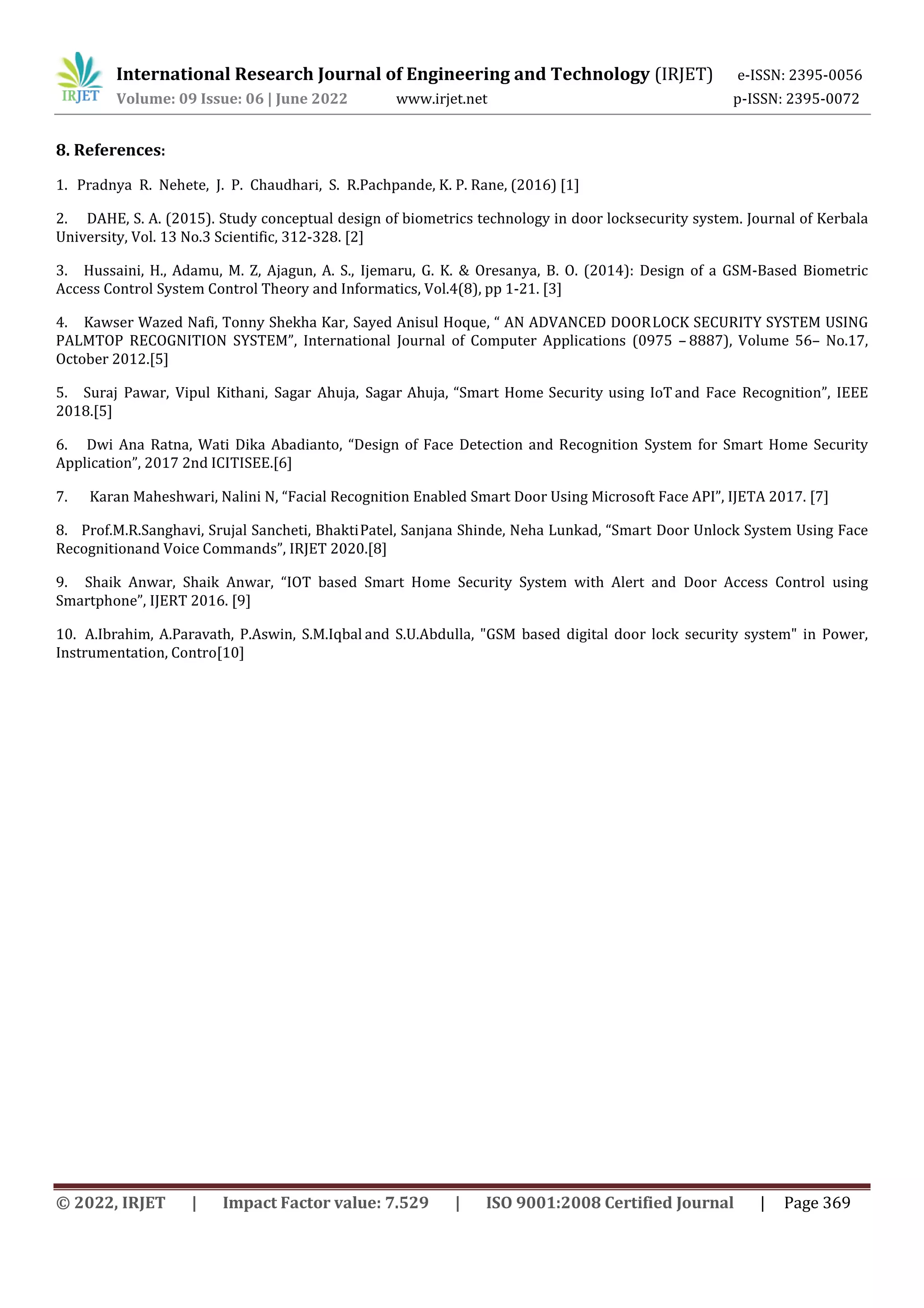 International Research Journal of Engineering and Technology (IRJET) e-ISSN: 2395-0056
Volume: 09 Issue: 06 | June 2022 www.irjet.net p-ISSN: 2395-0072
© 2022, IRJET | Impact Factor value: 7.529 | ISO 9001:2008 Certified Journal | Page 369
8. References:
1. Pradnya R. Nehete, J. P. Chaudhari, S. R.Pachpande, K. P. Rane, (2016) [1]
2. DAHE, S. A. (2015). Study conceptual design of biometrics technology in door locksecurity system. Journal of Kerbala
University, Vol. 13 No.3 Scientific, 312-328. [2]
3. Hussaini, H., Adamu, M. Z, Ajagun, A. S., Ijemaru, G. K. & Oresanya, B. O. (2014): Design of a GSM-Based Biometric
Access Control System Control Theory and Informatics, Vol.4(8), pp 1-21. [3]
4. Kawser Wazed Nafi, Tonny Shekha Kar, Sayed Anisul Hoque, “ AN ADVANCED DOORLOCK SECURITY SYSTEM USING
PALMTOP RECOGNITION SYSTEM”, International Journal of Computer Applications (0975 – 8887), Volume 56– No.17,
October 2012.[5]
5. Suraj Pawar, Vipul Kithani, Sagar Ahuja, Sagar Ahuja, “Smart Home Security using IoT and Face Recognition”, IEEE
2018.[5]
6. Dwi Ana Ratna, Wati Dika Abadianto, “Design of Face Detection and Recognition System for Smart Home Security
Application”, 2017 2nd ICITISEE.[6]
7. Karan Maheshwari, Nalini N, “Facial Recognition Enabled Smart Door Using Microsoft Face API”, IJETA 2017. [7]
8. Prof.M.R.Sanghavi, Srujal Sancheti, BhaktiPatel, Sanjana Shinde, Neha Lunkad, “Smart Door Unlock System Using Face
Recognitionand Voice Commands”, IRJET 2020.[8]
9. Shaik Anwar, Shaik Anwar, “IOT based Smart Home Security System with Alert and Door Access Control using
Smartphone”, IJERT 2016. [9]
10. A.Ibrahim, A.Paravath, P.Aswin, S.M.Iqbal and S.U.Abdulla, "GSM based digital door lock security system" in Power,
Instrumentation, Contro[10]
 
