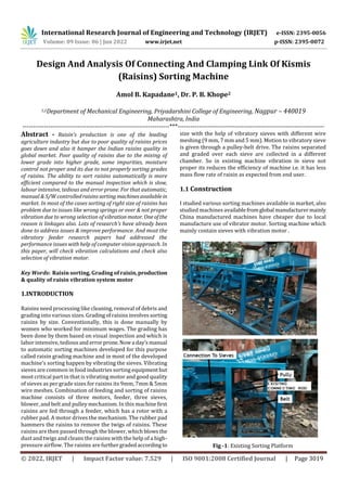 International Research Journal of Engineering and Technology (IRJET) e-ISSN: 2395-0056
Volume: 09 Issue: 06 | Jun 2022 www.irjet.net p-ISSN: 2395-0072
© 2022, IRJET | Impact Factor value: 7.529 | ISO 9001:2008 Certified Journal | Page 3019
Design And Analysis Of Connecting And Clamping Link Of Kismis
(Raisins) Sorting Machine
Amol B. Kapadane1, Dr. P. B. Khope2
1,2Department of Mechanical Engineering, Priyadarshini College of Engineering, Nagpur – 440019
Maharashtra, India
---------------------------------------------------------------------***---------------------------------------------------------------------
Abstract - Raisin’s production is one of the leading
agriculture industry but due to poor quality of raisins prices
goes down and also it hamper the Indian raisins quality in
global market. Poor quality of raisins due to the mixing of
lower grade into higher grade, some impurities, moisture
control not proper and its due to not properly sorting grades
of raisins. The ability to sort raisins automatically is more
efficient compared to the manual inspection which is slow,
labour intensive, tedious and error prone. For that automatic,
manual & S/W controlledraisinssorting machinesavailablein
market. In most of the cases sorting of right size of raisins has
problem due to issues like wrong springs or over & not proper
vibration due to wrong selection of vibration motor. Oneofthe
reason is linkages also. Lots of research’s have already been
done to address issues & improve performance. And most the
vibratory feeder research papers had addressed the
performance issues with help of computer vision approach. In
this paper, will check vibration calculations and check also
selection of vibration motor.
Key Words: Raisin sorting, Grading of raisin,production
& quality of raisin vibration system motor
1.INTRODUCTION
Raisins need processing like cleaning, removal of debris and
grading into various sizes. Gradingofraisinsinvolvessorting
raisins by size. Conventionally, this is done manually by
women who worked for minimum wages. The grading has
been done by them based on visual inspection and which is
labor intensive, tedious and errorprone.Nowa day’smanual
to automatic sorting machines developed for this purpose
called raisin grading machine and in most of the developed
machine’s sorting happen by vibrating the sieves. Vibrating
sieves are common in food industries sorting equipmentbut
most critical part in that is vibrating motor and good quality
of sieves as per grade sizes for raisins its 9mm, 7mm & 5mm
wire meshes. Combination of feeding and sorting of raisins
machine consists of three motors, feeder, three sieves,
blower, and belt and pulley mechanism. In this machinefirst
raisins are fed through a feeder, which has a rotor with a
rubber pad. A motor drives the mechanism. The rubber pad
hammers the raisins to remove the twigs of raisins. These
raisins are then passed through the blower, which blowsthe
dust and twigs and cleans the raisins with the help of a high-
pressure airflow. The raisins are furthergradedaccording to
size with the help of vibratory sieves with different wire
meshing (9 mm, 7 mm and 5 mm). Motion to vibratory sieve
is given through a pulley-belt drive. The raisins separated
and graded over each sieve are collected in a different
chamber. So in existing machine vibration in sieve not
proper its reduces the efficiency of machine i.e. it has less
mass flow rate of raisin as expected from end user.
1.1 Construction
I studied various sorting machines available in market, also
studied machines availablefromglobal manufacturermainly
China manufactured machines have cheaper due to local
manufacture use of vibrator motor. Sorting machine which
mainly contain sieves with vibration motor .
Fig -1: Existing Sorting Platform
 