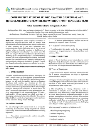 International Research Journal of Engineering and Technology (IRJET) e-ISSN: 2395-0056
Volume: 09 Issue: 06 | Jun 2022 www.irjet.net p-ISSN: 2395-0072
© 2022, IRJET | Impact Factor value: 7.529 | ISO 9001:2008 Certified Journal | Page 3045
COMPARATIVE STUDY OF SEISMIC ANALYSIS OF REGULAR AND
IRREGULAR STRUCTURE WITH AND WITHOUT POST-TENSIONED SLAB
Rohan Kumar Choudhary, Nishigandha A. Khot
1 Nishigandha A. Khot is currently pursuing master’s degree program in Structural Engineering in School of Civil
Engineering, Sandip University, Nashik, Maharashtra, India
2Rohankumar Choudhary, Assistant Professor, Department of Structural Engineering, Sandip University,
Nashik, Maharashtra, India
---------------------------------------------------------------------***---------------------------------------------------------------------
Abstract - In this paper, seismic analysis is carried out on
regular and irregular structures with and without post-
tensioned slabs. Post-tensioned slab has been increaseddue to
its ease, economy and it has more advantages over
conventional type. Its is a challenging task for any structural
engineer when an irregular structure or building to be
designed with post tensioned slab are in a seismic zone. This
thesis is to compare the seismic performanceofsuchstructure.
Modelling of G+10 story building using ETABSandperforming
response spectrum analysis using said software. It has been
observed that the displacement is higher in regular structure
in comparison to the same structure with the use of PT slab. It
also shows how irregular structures are affected by torsion.
Key Words: Seismic, ETABS, Response spectrum analysis,
and Torsion
1. INTRODUCTION
A sudden violent shaking of the ground, destroying the
earth’s crust is known as an earthquake. Structure collapse,
tsunamis, fires, rock falls, landslides, and other secondary
hazards can all result in fatalities during earthquakes.
Structures kind, quality, and vibration are the key
determinants of structural collapse intensity. The amountof
fatalities is influenced by structural reaction, structure type,
time (and season) of the earthquake, as well as rescue and
relief. Construction typologies can often be categorized into
three major categories: (a) earthquake loads, (b) gravity
loads, and (c) (c) non-engineering. A high percentage of
developing nations, including India, fall under these groups
(b) and (c). Such architectural typologiesresultinsignificant
human casualties during violent shaking.[1]
1.1 Aim and Objective
The aim of design is the achievement of an acceptable
probability that structures being designed will perform
satisfactorily in the software mentioned with the following
objectives:
1. To perform response spectra analysis and get the
responses of displacement.
2. To perform response spectra analysis and get the
responses of story drift in each direction.
3. To analyze the torsional irregularity.
4. To differentiate the results under the same seismic
parameters in irregular structures with and without post-
tensioned slabs.
2. LITERATURE REVIEW
A state-of-the-art literature review is carried out as part of
the present study. This chapter presents a brief summary of
the literature review and all thestudiesaboutdifferenttypes
of structures and the parameters that will be used.
2.1 Types of Structures:
a) Regular structures: Regular structures are the ones that
are in vertical configurations and have no significant
discontinuities in the plan.
b) Irregular Structures:Irregularstructuresaretheonesthat
have certain physical discontinuities either in the plan or in
elevation or both which affect the performance of the
structure subjected to lateral load.
c) The irregularity in building structures could be
attributable to irregular mass, strength, and stiffness
distributions along the building'sheight.Theirregularity can
be caused when a building is L shaped or T shaped, or when
we have parking floors whose floor height is different from
the others, or when we have amenities such as swimmimg
pool on the middle floor or so as shown is fig 1. The study
and design of such structures become more challenging
when they are built in high seismic zones.
Different types of irregularity in building are:[2]
1] Mass irregularity irregularity
2] Stiffness irregularity
3] Geometric irregularity
4] In-plane irregularity
 