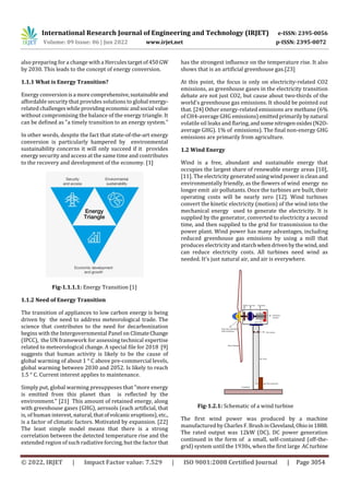 International Research Journal of Engineering and Technology (IRJET) e-ISSN: 2395-0056
Volume: 09 Issue: 06 | Jun 2022 www.irjet.net p-ISSN: 2395-0072
© 2022, IRJET | Impact Factor value: 7.529 | ISO 9001:2008 Certified Journal | Page 3054
also preparing for a change with a Herculestargetof450 GW
by 2030. This leads to the concept of energy conversion.
1.1.1 What is Energy Transition?
Energy conversionisa more comprehensive,sustainable and
affordable security that provides solutions to global energy-
related challengeswhile providing economic andsocial value
without compromising the balance of the energy triangle. It
can be defined as "a timely transition to an energy system."
In other words, despite the fact that state-of-the-art energy
conversion is particularly hampered by environmental
sustainability concerns it will only succeed if it provides
energy security and access at the same time and contributes
to the recovery and development of the economy. [1]
Fig-1.1.1.1: Energy Transition [1]
1.1.2 Need of Energy Transition
The transition of appliances to low carbon energy is being
driven by the need to address meteorological trade. The
science that contributes to the need for decarbonization
begins with the Intergovernmental Panel on ClimateChange
(IPCC), the UN framework for assessing technical expertise
related to meteorological change. A special file for 2018 [9]
suggests that human activity is likely to be the cause of
global warming of about 1 ° C above pre-commercial levels,
global warming between 2030 and 2052. Is likely to reach
1.5 ° C. Current interest applies to maintenance.
Simply put, global warming presupposes that "more energy
is emitted from this planet than is reflected by the
environment." [21] This amount of retained energy, along
with greenhouse gases (GHG), aerosols (each artificial, that
is, of human interest, natural,thatofvolcanic eruptions), etc.,
is a factor of climatic factors. Motivated by expansion. [22]
The least simple model means that there is a strong
correlation between the detected temperature rise and the
extended region of such radiative forcing, but the factor that
has the strongest influence on the temperature rise. It also
shows that is an artificial greenhouse gas.[23]
At this point, the focus is only on electricity-related CO2
emissions, as greenhouse gases in the electricity transition
debate are not just CO2, but cause about two-thirds of the
world's greenhouse gas emissions. It should be pointed out
that. [24] Other energy-related emissions are methane (6%
of CH4-average GHG emissions)emittedprimarilybynatural
volatile oil leaks and flaring, andsome nitrogenoxides(N2O-
average GHG). 1% of emissions). The final non-energy GHG
emissions are primarily from agriculture.
1.2 Wind Energy
Wind is a free, abundant and sustainable energy that
occupies the largest share of renewable energy areas [10],
[11]. The electricity generatedusingwindpoweriscleanand
environmentally friendly, as the flowers of wind energy no
longer emit air pollutants. Once the turbines are built, their
operating costs will be nearly zero [12]. Wind turbines
convert the kinetic electricity (motion) of the wind into the
mechanical energy used to generate the electricity. It is
supplied by the generator, converted to electricity a second
time, and then supplied to the grid for transmission to the
power plant. Wind power has many advantages, including
reduced greenhouse gas emissions by using a mill that
produces electricity andstarchwhendrivenbythewind, and
can reduce electricity costs. All turbines need wind as
needed. It's just natural air, and air is everywhere.
Fig-1.2.1: Schematic of a wind turbine
The first wind power was produced by a machine
manufactured by CharlesF.BrushinCleveland, Ohioin1888.
The rated output was 12kW (DC). DC power generation
continued in the form of a small, self-contained (off-the-
grid) system until the 1930s, when the first large ACturbine
 
