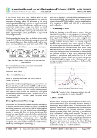 International Research Journal of Engineering and Technology (IRJET) e-ISSN: 2395-0056
Volume: 09 Issue: 06 | Jun 2022 www.irjet.net p-ISSN: 2395-0072
© 2022, IRJET | Impact Factor value: 7.529 | ISO 9001:2008 Certified Journal | Page 3055
in the United States was built. Modern wind turbine
generators are sophisticated machines that can generate
megawatts of power, taking full advantage of the latest
technologies guided by improvements in aerodynamic and
structural design, material technology, machinery, power,
and control engineering. .. Large wind farms and wind
turbines have become commonplace in many countries
around the world. In fact, the windcapacityconnectedtothe
grid is experiencing the fastest growth rate of any form of
electricity generation.
Wind energy has the largest share in the field of renewable
energy [18], [19]. Over the last two decades, grid-connected
wind capacity has more than doubled, and wind turbine
power costs have fallen to one-sixth of the early 1980s. [19]
Fig-2.2.2: Basic power conversion principle in a wind
power system
The required characteristics associated with a wind
energy conversion system are:
• Available wind energy
• Type of wind turbine used
• Type of generator and power electronics used to
connect to the grid.
Based on the aerodynamic principlesused,windturbines are
divided into drag-based turbines and lift-based turbines.
Based on their mechanical structure, they are classified into
horizontal and vertical axis wind turbines. With regard to
rotor rotation, wind turbines are divided into fixed speed
turbines and variable speed turbines. Currently the focus is
on horizontal axis, variable speed, lift-based wind
turbines[19], [20].
2.1 Energy Transition in Wind Energy
Wind power is a choice that works in harmony with nature
to promote social progress by rejecting the dark outlook ofa
world that has run out of oil and fuel [13]. Wind energy has
been used for many years, but in fact it has produced a large
amount of commercial electricity in the last decade. The
unusual and unpredictable nature of windstrengthlimits its
contribution everywhere, except when large power garages
or intercontinental transmission are available.
Environmental restrictions,includingthepresenceofforests
and guard areas, also limit the location of wind turbines,
which may promote public popularity[14].
As stated by the GWEC (Global WindEnergyAssociation)[4],
by the end of 2011, the cumulative wind energy installed
worldwide was 237.7 GW. In 2011, wind increased byabout
6% compared to 2010, with 40.6 GW of wind energy
delivered online.
2.2 Wind Energy in India
India has abundant renewable energy sources that can
significantly contribute to increasing energy demand. This
study reviews the pattern of the Indian wind energy boom
that began in the 1980s. The era of wind energy is now
making a significant contribution to the era of electricity
energy in India. However, China has recently surpassed
India in terms of installed wind power capacity to become
the fourth largest internationally.Therefore,ifIndia needsto
form an increase rate for international wind power zones,
key regulatory and coverage issues need to be urgently
addressed. The penetration of wind power is not limited by
the technical problems of wind energy technology, but by
regulatory, institutional and market barriers. It is well
known that the existence of such non-economic barriershas
a significant negative impact on the effectiveness of wind
energy development policies, regardless of the form of the
incentive system.
Fig-2.2.1: Projected values of capacity addition of wind
projects in the six Indian states [17]
3. CONCLUSION
Despite future challenges, the report shows that the world
can reach its climate goals in Paris by 2050 with the help of
technology. Mitigating the effects of climate change means
reducing floods,storms,droughtsandotherextremescaused
by rising temperatures. Air pollution kills about 7 million
people each year. Fossil fuels contribute to air pollution,
which kills about 7 million people annually. The majority of
victims are women and low-income countries. A future
powered by wind energy has the potential to reduce energy
costs. Production costs are falling and wind is expected to
become a major source of energy in the future. Working
together, the world can accelerate the transition to
sustainable energy and a sustainable future.
 