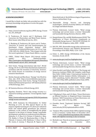 International Research Journal of Engineering and Technology (IRJET) e-ISSN: 2395-0056
Volume: 09 Issue: 06 | Jun 2022 www.irjet.net p-ISSN: 2395-0072
© 2022, IRJET | Impact Factor value: 7.529 | ISO 9001:2008 Certified Journal | Page 3056
ACKNOWLEDGEMENT
I would like to thank my father who provided me with the
necessary knowledge and guidance to write this paper.
REFERENCES
[1] https://www3.weforum.org/docs/WEF_Energy_Transit
ion_101_2020.pdf
[2] R. Teodorescu, M. Liserre and P. Rodriquez, Grid
Converters for Photovoltaic and Wind Power System,
West Sussex: John Wiley & Sons Inc, 2011.
[3] F. Blaabjerg, R. Teodorescu, M. Liserre and A. Timbus,
“Overview of Control and Grid Synchronization for
Distributed Power Generation System,” IEEE
Transactions on Industrial Electronics, vol. 53, no. 5, pp.
1398-1409, Oct. 2006R. Nicole, “Title of paper with only
first word capitalized,” J. Name Stand. Abbrev., in press.
[4] GWEC, “Global Wind Report 2011-Annual market
update,” 2011. [Online].Available:
http://www.gwec.net/fileadmin/documents/NewsDocu
ments/Annual_rep ort_2011_lowres.pdf.
[5] Smil, Vaclav, “Energy (r)evolutions take time”, World
Energy, 44:10-14, 2019. Note thatSmil alsomentioneda
revolution with the invention of electricity, however,
this article focuses on transitions of energy sources
instead of distribution
[6] Ritchie, Hannah and Max Roser, “Energy”, Our World in
Data, July 2018, https://ourworldindata.org/energy;
Underlying sources: Smil, Vaclav, “Energy Transitions:
Global and National Perspectives”, BP Statistical Review
of World Energy, 2017.
[7] BP Statistical Review of World Energy 2019.
[8] Ogunbiyi, Damilola, “Here’s why energy security is a
vital tool in tackling a pandemic”, ForumAgenda,6April
2020,
https://www.weforum.org/agenda/2020/04/pandemic
energy-access-coronavirus.
[9] IPCC, 2018: Summary for Policymakers. In: Global
Warming of 1.5°C. An IPCC Special Report on the
impacts of global warming of 1.5°C above pre-industrial
levels and related global greenhouse gas emission
pathways, in the context of strengthening the global
response to the threat of climate change, sustainable
development, and efforts to eradicate poverty [Masson-
Delmotte, V., P. Zhai, H.-O. Pörtner, D. Roberts, J. Skea,
P.R. Shukla, A. Pirani, W. Moufouma-Okia, C. Péan, R.
Pidcock, S. Connors, J.B.R. Matthews, Y. Chen, X. Zhou,
M.I. Gomis, E. Lonnoy, T. Maycock, M. Tignor, and T.
Waterfield (eds.)]. World Meteorological Organization,
Geneva, Switzerland, 32 pp
[10] “Renewable Energy Sources and Emerging
Technologies”, Eastern Economy Edition, D.P. Kothari,
K.C.Singal and Rakesh Ranjan.
[11] Thomas Ackermann, Lennart Soder, “Wind energy
technology and current status: a review,” Renewable
and Sustainable Energy Reviews, Elsevier, 2000.
[12] Deepak Kumar Chy. and Md. Khaliluzzaman(2018)“The
Significance of Power Electronics Components on
Sustainable Energy Sources”, 9th ICCCNT 2018 July 10-
12, 2018, IISC, Bengaluru, India, IEEE – 43488
[13] Bull, SR., 2001. Renewable energy today and tomorrow.
Environmental Sciences and Pollution Management:
Proceedings of the IEEE, 89(8): 1216- 1226
[14] Fetter, S., 2000. Energy 2050.Bulletin of the Atomic
Scientists, 56 (4): 28-39.
[15] www.eia.doe.gov/oiaf/ieo/highlights.html
[16] Thomas Ackermann, Lennart Soder, “Wind energy
technology and current status: a review,” Renewable
and Sustainable Energy Reviews, Elsevier, 2000.
[17] Ishan Purohit1 and Pallav Purohit2,a 1 The Energy and
Resources Institute (TERI), IHC Complex, Lodhi Road,
New Delhi 110003, India 2 International Institute for
Applied Systems Analysis (IIASA), Schlossplatz 1, A-
2361 Laxenburg, Austria (Received 9 October 2008;
accepted 15 May 2009; published online 8 July 2009)
[18] www.eia.doe.gov/oiaf/ieo/highlights.html
[19] Thomas Ackermann, Lennart Soder, “Wind energy
technology and current status: a review,” Renewable
and Sustainable Energy Reviews, Elsevier, 2000.
[20] F. Blaabjerg, Z. Chen, and S. B. Kjaer, “Power Electronics
as Efficient Interface in Dispersed Power Generation
Systems,” IEEE Transactions on Power Electronics, vol.
19, no. 5, pp. 1184-1193, Sep. 2004.
[21] Chandler, David, “Explained: Radiative forcing”, MIT
News, 10 March 2020,
news.mit.edu/2010/explainedradforce-0309.
[22] “Analysis: Why scientists think 100% of global warming
is due to humans”, Carbon Brief, 13 December 2017,
https:// www.carbonbrief.org/analysis-why-scientists-
think-100-ofglobal-warming-is-due-to-humans.
[23] Merbold, Lutz,“Howdowemeasuregreenhousegases?”,
Forum Agenda, 4 December 2015,
 