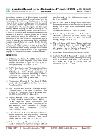 International Research Journal of Engineering and Technology (IRJET) e-ISSN: 2395-0056
Volume: 09 Issue: 06 | Jun 2022 www.irjet.net p-ISSN: 2395-0072
© 2022, IRJET | Impact Factor value: 7.529 | ISO 9001:2008 Certified Journal | Page 3086
accomplished by using an LSTM-based model in place of
the conventional convolutional neural network in its
spatial stream. The CNN model has been made fast and
robust in terms of speed and accuracy with the use of
Conv2D layers, dropout regularization, and ideal model
hyperparameters. The model proposed in this paper
obtained, 84.68% accuracy and 89.71% accuracy in CNN
and LRCN model respectively with the Kinetic-400 dataset.
In this article adopting this Human Activity Recognition
framework as a future effort to develop an IoT-based
smart monitoring system for eldercare or childcare.
Additionally, if one can create our own dataset using a
camera for a certain set of common activities individuals
engage in on a daily basis, that would be ideal for the task.
Deep Learning applications seem to have a wide range of
enhanced uses in the near future for this study field. The
use of the reinforcement learning paradigm on the area of
activity recognition and classification is also suggested in
the paper as a potential direction for future development.
REFERENCES
[1] Abdellaoui, M., Douik, A. (2020). Human action
recognition in video sequences using deep belief
networks. Traitement du Signal, Vol. 37, No. 1, pp. 37-
44. https://doi.org/10.18280/ts.370105
[2] Yu-Wei Chao, Sudheendra Vijayanarasimhan, Bryan
Seybold, David A. Ross, Jia Deng, Rahul Sukthankar;
Rethinking the Faster R-CNN Architecture for
Temporal Action Localization. Proceedings of the IEEE
Conference on Computer Vision and Pattern
Recognition (CVPR), 2018, pp. 1130-1139
[3] Feichtenhofer, Christoph & Fan, Haoqi & Malik,
Jitendra & He, Kaiming. (2018). SlowFast Networks for
Video Recognition.
[4] Ding, Chunhui & Fan, Shouke & Zhu, Ming & Weiguo,
Feng & Jia, Baozhi. (2014). Violence Detection in Video
by Using 3D Convolutional Neural Networks. 8888.
551-558. 10.1007/978-3-319-14364-4_53.
[5] Karpathy, Andrej & Toderici, George & Shetty, Sanketh
& Leung, Thomas & Sukthankar, Rahul & Fei-Fei, Li.
(2014). Large-Scale Video Classification with
Convolutional Neural Networks. Proceedings of the
IEEE Computer Society Conference on Computer
Vision and Pattern Recognition. 1725-1732.
10.1109/CVPR.2014.223.
[6] S. Z. Gurbuz and M. G. Amin, ‘‘Radar-based human-
motion recognition with deep learning: Promising
applications for indoor monitoring,’’ IEEE Signal
Process. Mag., vol. 36, no. 4, pp. 16– 28, Jul. 2019.
[7] Y. Kim and H. Ling, ‘‘Human activity classification
based on microDoppler signatures using an artificial
neural network,’’ in Proc. IEEE Antennas Propag. Soc.
Int. Symp., Jul. 2008.
[8] Jalal A, Kamal S, Kim D. A Depth Video Sensor-Based
Life-Logging Human Activity Recognition System for
Elderly Care in Smart Indoor Environments. Sensors.
2014;14(7):11735-
11759.https://doi.org/10.3390/s140711735.
[9] J. Li, S. L. Phung, F. H. C. Tivive, and A. Bouzerdoum,
‘‘Automatic classification of human motions using
Doppler radar,’’ in Proc. Int. Joint Conf. Neural
Netw.(IJCNN), Jun. 2012, pp.1– 6.
[10] MW. Li, B. Xiong, and G. Kuang, ‘‘Target classification
and recognition based on micro- Doppler radar
signatures,’’ in Proc. Progr. Electromagn. Res. Symp.-
FALL (PIERS-FALL), Nov. 2017, pp. 1679–1684
[11] https://www.deepmind.com/open-source/kinetics
[12] A. Ullah, J. Ahmad, K. Muhammad, M. Sajjad and S. W.
Baik, "Action Recognition in Video Sequences using
Deep Bi-Directional LSTM With CNN Features," in
IEEE Access, vol. 6, pp. 1155-1166, 2018, doi:
10.1109/ACCESS.2017.2778011.
 