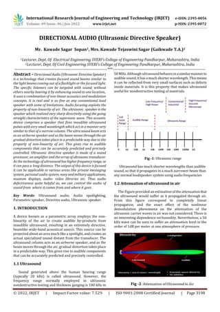 © 2022, IRJET | Impact Factor value: 7.529 | ISO 9001:2008 Certified Journal | Page 3198
DIRECTIONAL AUDIO (Ultrasonic Directive Speaker)
Mr. Kawade Sagar Sopan1, Mrs. Kawade Tejaswini Sagar (Gaikwade T.A.)2
1Lecturer, Dept. Of Electrical Engineering SVERI’s College of Engineering Pandharpur, Maharashtra, India
2Lecturer, Dept. Of Civil Engineering SVERI’s College of Engineering Pandharpur, Maharashtra, India
---------------------------------------------------------------------***---------------------------------------------------------------------
Abstract –DirectionalAudio(UltrasonicDirectiveSpeaker)
is a technology that creates focused sound beams similar to
the light beams coming out of a ﬂashlight or the focused light.
The speciﬁc listeners can be targeted with sound, without
others nearby hearing it by enhancing sound to one location,.
It uses a combination of non-linear acoustics and modulation
concepts. It is real and is as fine as any conventional loud
speaker with some of limitations. Audio focusing exploits the
property of non-linearity of air. The ultrasonic speaker is the
speaker which realized very sharp directivity using the going
straight characteristics of the supersonic wave. This acoustic
device comprises a speaker that ﬁres inaudible ultrasound
pulses with very small wavelength which act in a manner very
similar to that of a narrow column. The ultra sound beamacts
as an airborne speaker and as the beam movesthroughtheair
gradual distortion takes place in a predictable way due to the
property of non-linearity of air. This gives rise to audible
components that can be accurately predicted and precisely
controlled. Ultrasonic directive speaker is made of a sound
processor, an ampliﬁer and the arrayofultrasonic transducer.
As the technology of ultrasoundhashigherfrequencyrange, so
it can pass a long distance. The output of this device is focused
it can be applicable in various areas like private messaging
system, personal audio system, navy andmilitaryapplications,
museum displays, audio- video libraries etc. Thus audio
defectiveness quite helpful as, we can control the audio of
sound from where it comes from and where it goes .
Key Words: Ultrasound audio, Audio spotlighting,
Parametric speaker, Directive audio, Ultrasonic speaker.
1. INTRODUCTION
A device known as a parametric array employs the non-
linearity of the air to create audible by-products from
inaudible ultrasound, resulting in an extremely directive,
beamlike wide-band acoustical source. This source can be
projected about an area much like a spotlight, andcreates an
actual specialized sound distant from the transducer. The
ultrasound column acts as an airborne speaker, and as the
beam moves through the air, gradual distortion takes place
in a predictable way. This gives rise to audible components
that can be accurately predicted and precisely controlled.
1.1 Ultrasound
Sound generated above the human hearing range
(typically 20 kHz) is called ultrasound. However, the
frequency range normally employed in ultrasonic
nondestructive testing and thickness ganging is 100 kHz to
50 MHz. Although ultrasoundbehaves in a similar manner to
audible sound, it hasa much shorter wavelength. Thismeans
it can be reﬂected from very small surfaces such as defects
inside materials. It is this property that makes ultrasound
useful for nondestructive testing of materials.
Fig -1: Ultrasonic range
Ultrasound has much shorter wavelengths than audible
sound, so that it propagates in a much narrower beam than
any normal loudspeaker system using audio frequencies
1.2 Attenuation of ultrasound in air
The Figure provided an estimation of the attenuationthat
the ultrasound would suﬀer as it propagated through air.
From this ﬁgure correspond to completely linear
propagation, and the exact eﬀect of the nonlinear
demodulation phenomena on the attenuation of the
ultrasonic carrier waves in air was not considered. There is
an interesting dependence on humidity. Nevertheless, a 50
kHz wave can be seen to suﬀer an attenuation level in the
order of 1dB per meter at one atmosphere of pressure.
Fig -2: Attenuation of Ultrasound in Air
International Research Journal of Engineering and Technology (IRJET) e-ISSN: 2395-0056
Volume: 09 Issue: 06 | Jun 2022 www.irjet.net p-ISSN: 2395-0072
 